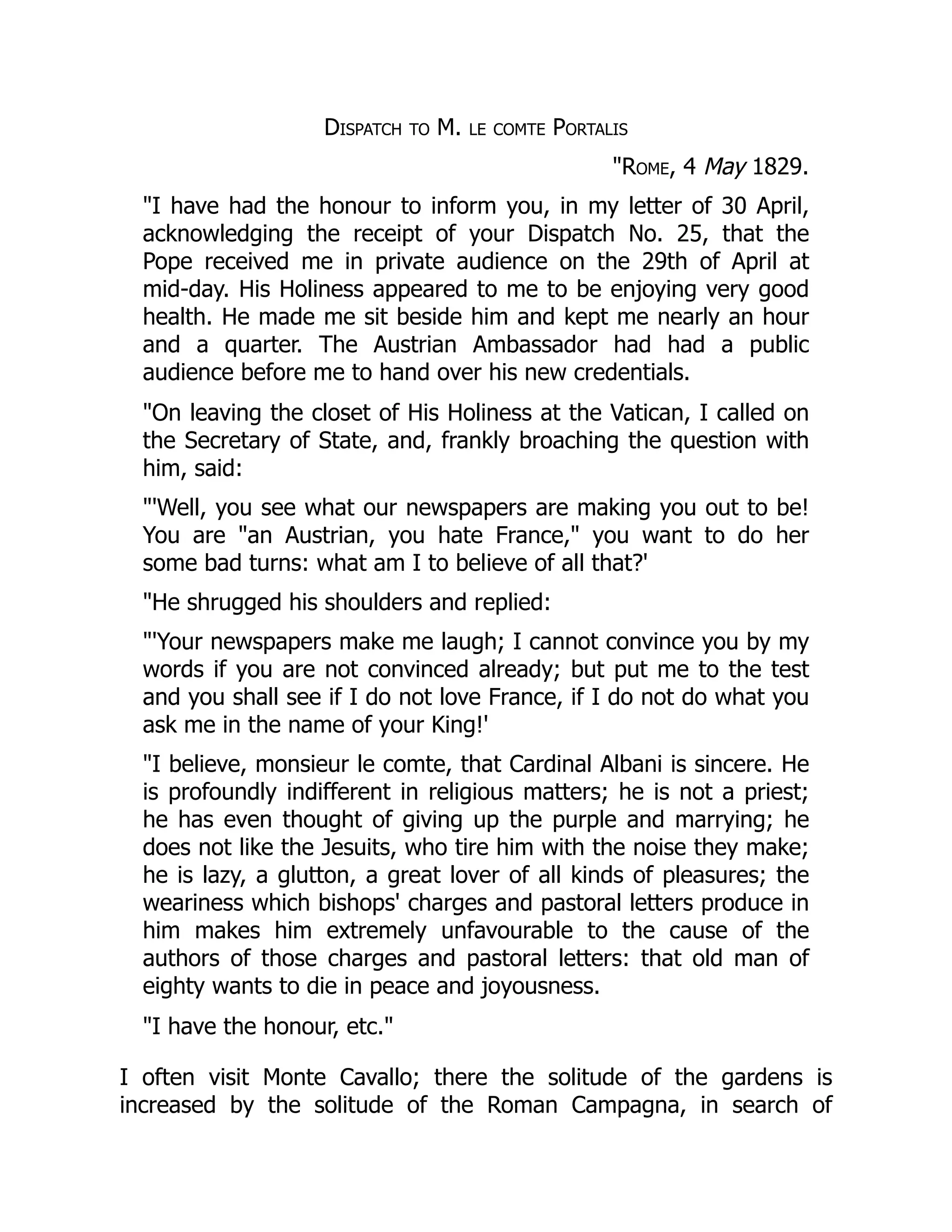 Dispatch to M. le comte Portalis
"Rome, 4 May 1829.
"I have had the honour to inform you, in my letter of 30 April,
acknowledging the receipt of your Dispatch No. 25, that the
Pope received me in private audience on the 29th of April at
mid-day. His Holiness appeared to me to be enjoying very good
health. He made me sit beside him and kept me nearly an hour
and a quarter. The Austrian Ambassador had had a public
audience before me to hand over his new credentials.
"On leaving the closet of His Holiness at the Vatican, I called on
the Secretary of State, and, frankly broaching the question with
him, said:
"'Well, you see what our newspapers are making you out to be!
You are "an Austrian, you hate France," you want to do her
some bad turns: what am I to believe of all that?'
"He shrugged his shoulders and replied:
"'Your newspapers make me laugh; I cannot convince you by my
words if you are not convinced already; but put me to the test
and you shall see if I do not love France, if I do not do what you
ask me in the name of your King!'
"I believe, monsieur le comte, that Cardinal Albani is sincere. He
is profoundly indifferent in religious matters; he is not a priest;
he has even thought of giving up the purple and marrying; he
does not like the Jesuits, who tire him with the noise they make;
he is lazy, a glutton, a great lover of all kinds of pleasures; the
weariness which bishops' charges and pastoral letters produce in
him makes him extremely unfavourable to the cause of the
authors of those charges and pastoral letters: that old man of
eighty wants to die in peace and joyousness.
"I have the honour, etc."
I often visit Monte Cavallo; there the solitude of the gardens is
increased by the solitude of the Roman Campagna, in search of
 