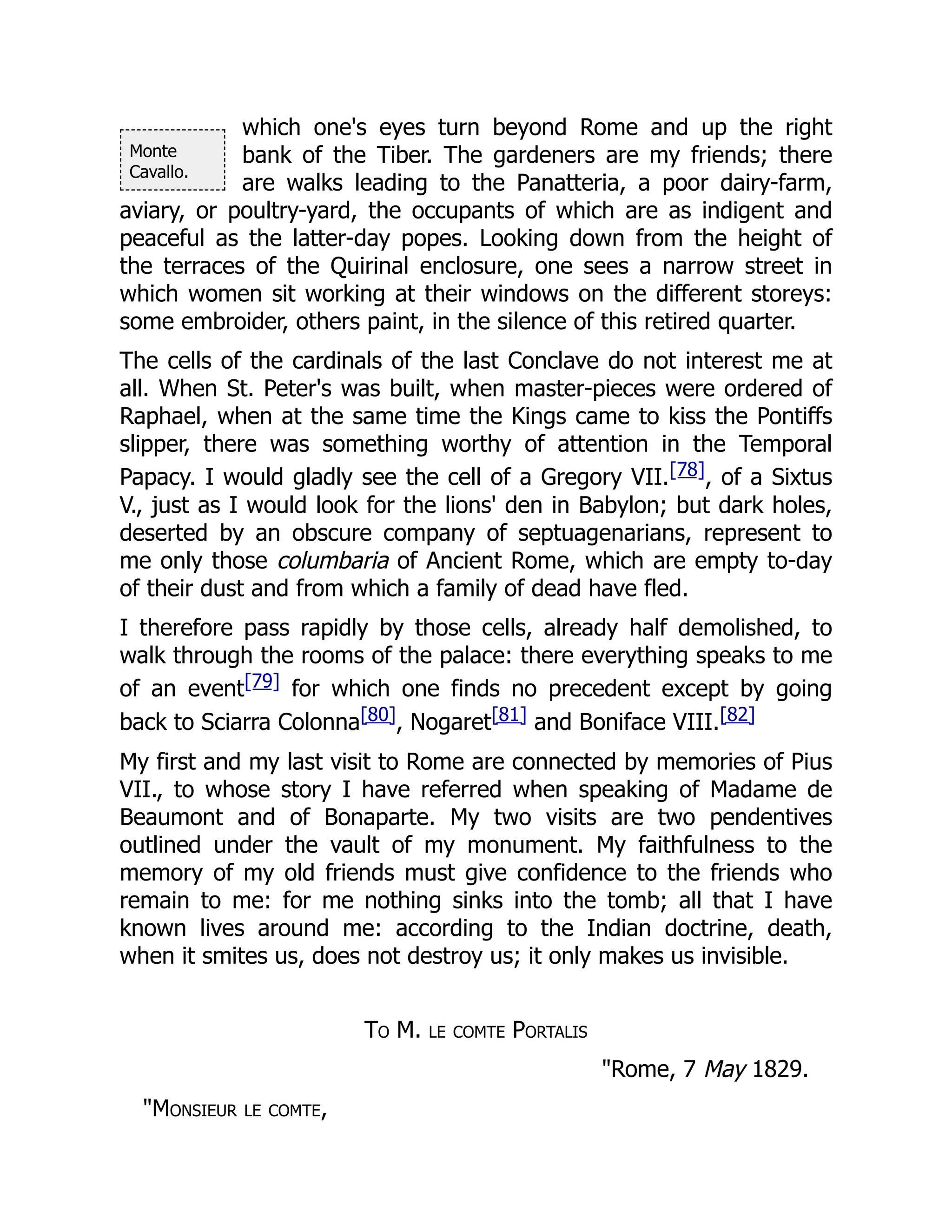Monte
Cavallo.
which one's eyes turn beyond Rome and up the right
bank of the Tiber. The gardeners are my friends; there
are walks leading to the Panatteria, a poor dairy-farm,
aviary, or poultry-yard, the occupants of which are as indigent and
peaceful as the latter-day popes. Looking down from the height of
the terraces of the Quirinal enclosure, one sees a narrow street in
which women sit working at their windows on the different storeys:
some embroider, others paint, in the silence of this retired quarter.
The cells of the cardinals of the last Conclave do not interest me at
all. When St. Peter's was built, when master-pieces were ordered of
Raphael, when at the same time the Kings came to kiss the Pontiffs
slipper, there was something worthy of attention in the Temporal
Papacy. I would gladly see the cell of a Gregory VII.[78], of a Sixtus
V., just as I would look for the lions' den in Babylon; but dark holes,
deserted by an obscure company of septuagenarians, represent to
me only those columbaria of Ancient Rome, which are empty to-day
of their dust and from which a family of dead have fled.
I therefore pass rapidly by those cells, already half demolished, to
walk through the rooms of the palace: there everything speaks to me
of an event[79] for which one finds no precedent except by going
back to Sciarra Colonna[80], Nogaret[81] and Boniface VIII.[82]
My first and my last visit to Rome are connected by memories of Pius
VII., to whose story I have referred when speaking of Madame de
Beaumont and of Bonaparte. My two visits are two pendentives
outlined under the vault of my monument. My faithfulness to the
memory of my old friends must give confidence to the friends who
remain to me: for me nothing sinks into the tomb; all that I have
known lives around me: according to the Indian doctrine, death,
when it smites us, does not destroy us; it only makes us invisible.
To M. le comte Portalis
"Rome, 7 May 1829.
"Monsieur le comte,
 