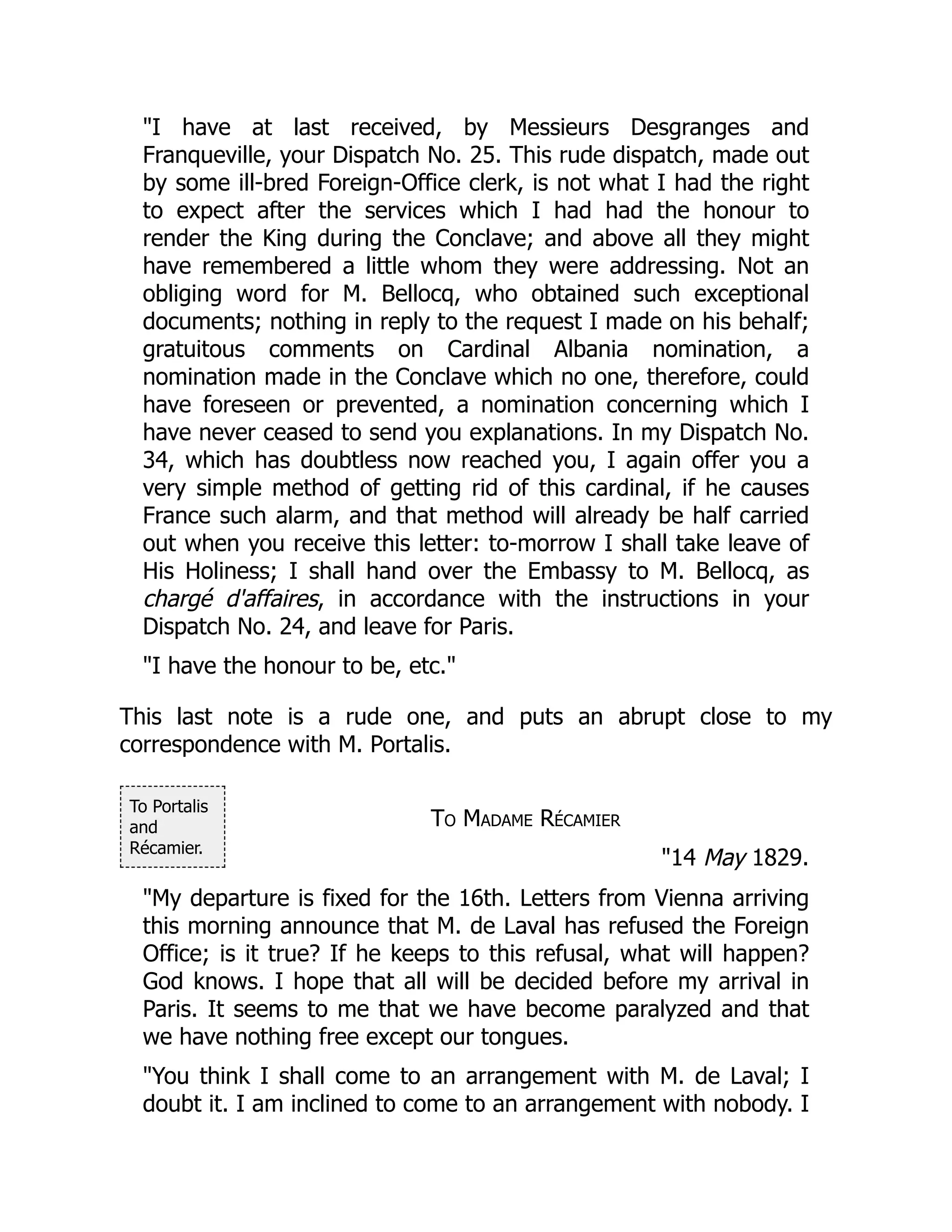 To Portalis
and
Récamier.
"I have at last received, by Messieurs Desgranges and
Franqueville, your Dispatch No. 25. This rude dispatch, made out
by some ill-bred Foreign-Office clerk, is not what I had the right
to expect after the services which I had had the honour to
render the King during the Conclave; and above all they might
have remembered a little whom they were addressing. Not an
obliging word for M. Bellocq, who obtained such exceptional
documents; nothing in reply to the request I made on his behalf;
gratuitous comments on Cardinal Albania nomination, a
nomination made in the Conclave which no one, therefore, could
have foreseen or prevented, a nomination concerning which I
have never ceased to send you explanations. In my Dispatch No.
34, which has doubtless now reached you, I again offer you a
very simple method of getting rid of this cardinal, if he causes
France such alarm, and that method will already be half carried
out when you receive this letter: to-morrow I shall take leave of
His Holiness; I shall hand over the Embassy to M. Bellocq, as
chargé d'affaires, in accordance with the instructions in your
Dispatch No. 24, and leave for Paris.
"I have the honour to be, etc."
This last note is a rude one, and puts an abrupt close to my
correspondence with M. Portalis.
To Madame Récamier
"14 May 1829.
"My departure is fixed for the 16th. Letters from Vienna arriving
this morning announce that M. de Laval has refused the Foreign
Office; is it true? If he keeps to this refusal, what will happen?
God knows. I hope that all will be decided before my arrival in
Paris. It seems to me that we have become paralyzed and that
we have nothing free except our tongues.
"You think I shall come to an arrangement with M. de Laval; I
doubt it. I am inclined to come to an arrangement with nobody. I
 