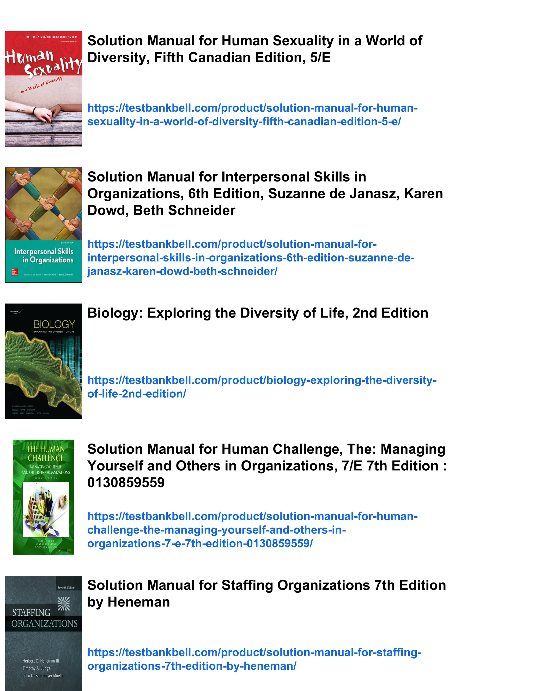 Solution Manual for Human Sexuality in a World of
Diversity, Fifth Canadian Edition, 5/E
https://testbankbell.com/product/solution-manual-for-human-
sexuality-in-a-world-of-diversity-fifth-canadian-edition-5-e/
Solution Manual for Interpersonal Skills in
Organizations, 6th Edition, Suzanne de Janasz, Karen
Dowd, Beth Schneider
https://testbankbell.com/product/solution-manual-for-
interpersonal-skills-in-organizations-6th-edition-suzanne-de-
janasz-karen-dowd-beth-schneider/
Biology: Exploring the Diversity of Life, 2nd Edition
https://testbankbell.com/product/biology-exploring-the-diversity-
of-life-2nd-edition/
Solution Manual for Human Challenge, The: Managing
Yourself and Others in Organizations, 7/E 7th Edition :
0130859559
https://testbankbell.com/product/solution-manual-for-human-
challenge-the-managing-yourself-and-others-in-
organizations-7-e-7th-edition-0130859559/
Solution Manual for Staffing Organizations 7th Edition
by Heneman
https://testbankbell.com/product/solution-manual-for-staffing-
organizations-7th-edition-by-heneman/
 