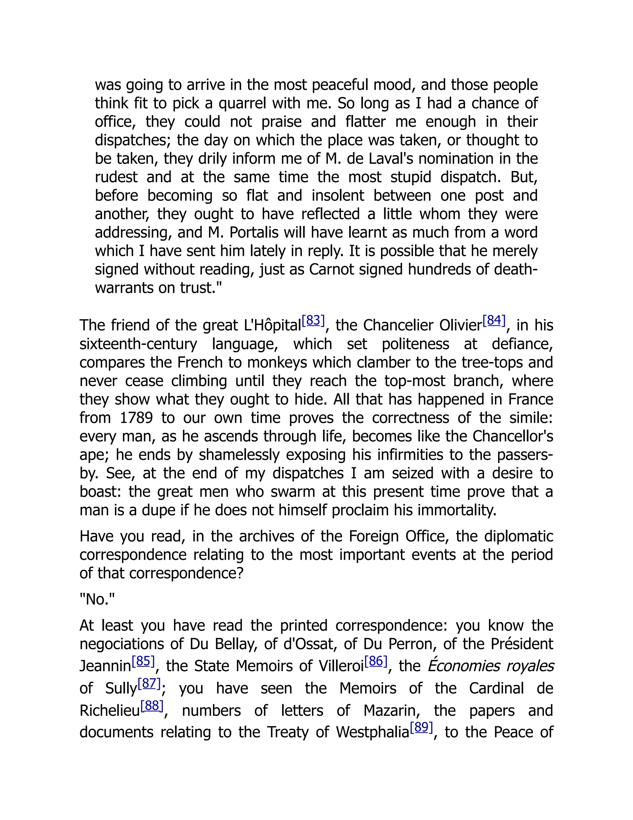 was going to arrive in the most peaceful mood, and those people
think fit to pick a quarrel with me. So long as I had a chance of
office, they could not praise and flatter me enough in their
dispatches; the day on which the place was taken, or thought to
be taken, they drily inform me of M. de Laval's nomination in the
rudest and at the same time the most stupid dispatch. But,
before becoming so flat and insolent between one post and
another, they ought to have reflected a little whom they were
addressing, and M. Portalis will have learnt as much from a word
which I have sent him lately in reply. It is possible that he merely
signed without reading, just as Carnot signed hundreds of death-
warrants on trust."
The friend of the great L'Hôpital[83], the Chancelier Olivier[84], in his
sixteenth-century language, which set politeness at defiance,
compares the French to monkeys which clamber to the tree-tops and
never cease climbing until they reach the top-most branch, where
they show what they ought to hide. All that has happened in France
from 1789 to our own time proves the correctness of the simile:
every man, as he ascends through life, becomes like the Chancellor's
ape; he ends by shamelessly exposing his infirmities to the passers-
by. See, at the end of my dispatches I am seized with a desire to
boast: the great men who swarm at this present time prove that a
man is a dupe if he does not himself proclaim his immortality.
Have you read, in the archives of the Foreign Office, the diplomatic
correspondence relating to the most important events at the period
of that correspondence?
"No."
At least you have read the printed correspondence: you know the
negociations of Du Bellay, of d'Ossat, of Du Perron, of the Président
Jeannin[85], the State Memoirs of Villeroi[86], the Économies royales
of Sully[87]; you have seen the Memoirs of the Cardinal de
Richelieu[88], numbers of letters of Mazarin, the papers and
documents relating to the Treaty of Westphalia[89], to the Peace of
 
