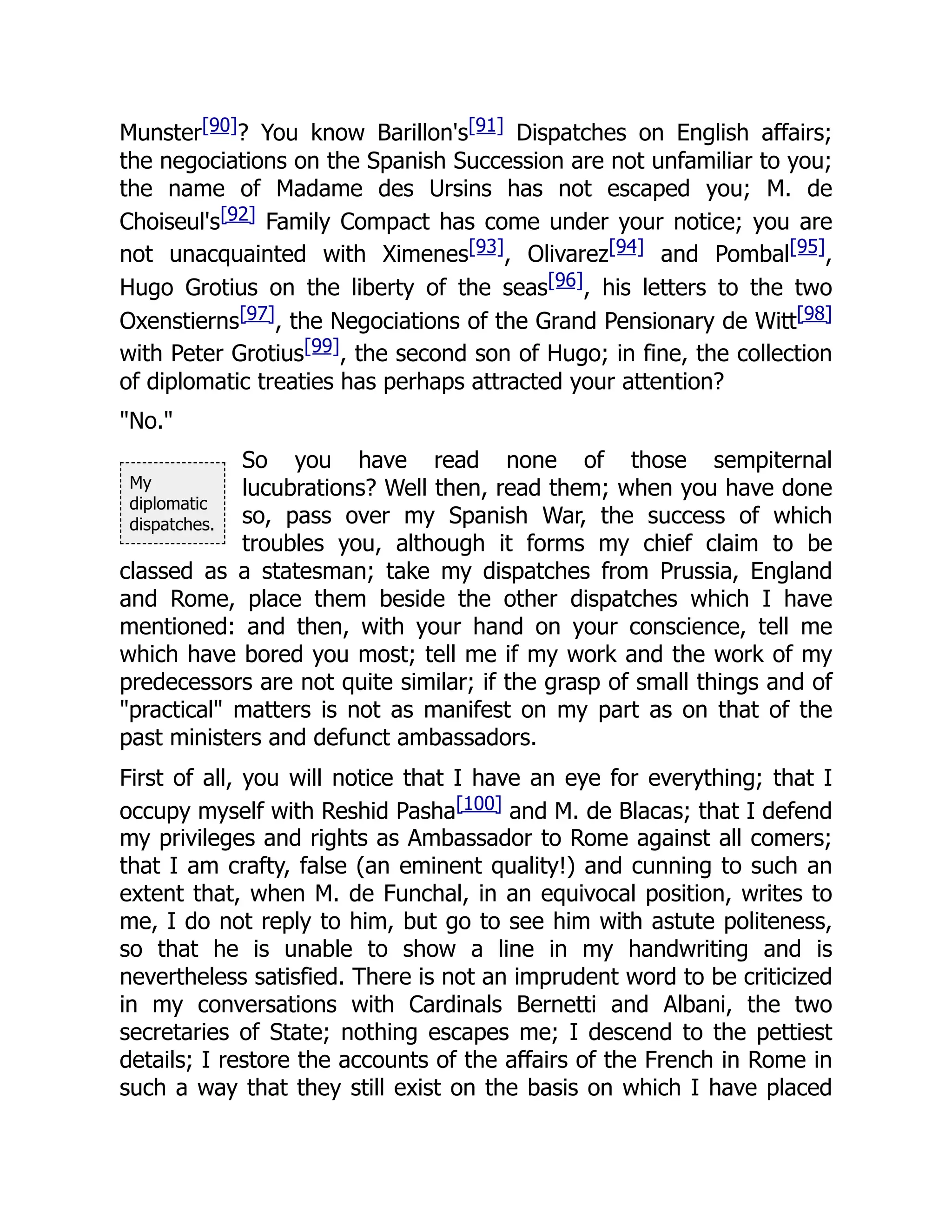 My
diplomatic
dispatches.
Munster[90]? You know Barillon's[91] Dispatches on English affairs;
the negociations on the Spanish Succession are not unfamiliar to you;
the name of Madame des Ursins has not escaped you; M. de
Choiseul's[92] Family Compact has come under your notice; you are
not unacquainted with Ximenes[93], Olivarez[94] and Pombal[95],
Hugo Grotius on the liberty of the seas[96], his letters to the two
Oxenstierns[97], the Negociations of the Grand Pensionary de Witt[98]
with Peter Grotius[99], the second son of Hugo; in fine, the collection
of diplomatic treaties has perhaps attracted your attention?
"No."
So you have read none of those sempiternal
lucubrations? Well then, read them; when you have done
so, pass over my Spanish War, the success of which
troubles you, although it forms my chief claim to be
classed as a statesman; take my dispatches from Prussia, England
and Rome, place them beside the other dispatches which I have
mentioned: and then, with your hand on your conscience, tell me
which have bored you most; tell me if my work and the work of my
predecessors are not quite similar; if the grasp of small things and of
"practical" matters is not as manifest on my part as on that of the
past ministers and defunct ambassadors.
First of all, you will notice that I have an eye for everything; that I
occupy myself with Reshid Pasha[100] and M. de Blacas; that I defend
my privileges and rights as Ambassador to Rome against all comers;
that I am crafty, false (an eminent quality!) and cunning to such an
extent that, when M. de Funchal, in an equivocal position, writes to
me, I do not reply to him, but go to see him with astute politeness,
so that he is unable to show a line in my handwriting and is
nevertheless satisfied. There is not an imprudent word to be criticized
in my conversations with Cardinals Bernetti and Albani, the two
secretaries of State; nothing escapes me; I descend to the pettiest
details; I restore the accounts of the affairs of the French in Rome in
such a way that they still exist on the basis on which I have placed
 