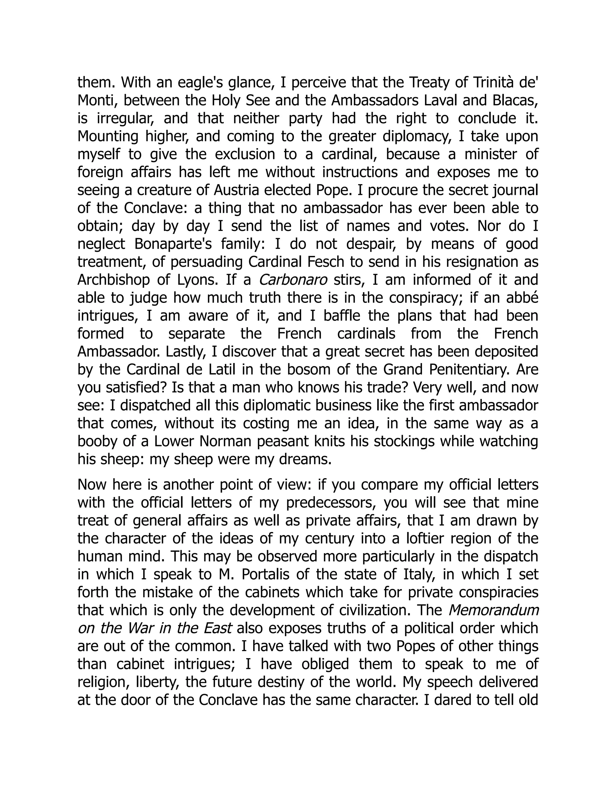 them. With an eagle's glance, I perceive that the Treaty of Trinità de'
Monti, between the Holy See and the Ambassadors Laval and Blacas,
is irregular, and that neither party had the right to conclude it.
Mounting higher, and coming to the greater diplomacy, I take upon
myself to give the exclusion to a cardinal, because a minister of
foreign affairs has left me without instructions and exposes me to
seeing a creature of Austria elected Pope. I procure the secret journal
of the Conclave: a thing that no ambassador has ever been able to
obtain; day by day I send the list of names and votes. Nor do I
neglect Bonaparte's family: I do not despair, by means of good
treatment, of persuading Cardinal Fesch to send in his resignation as
Archbishop of Lyons. If a Carbonaro stirs, I am informed of it and
able to judge how much truth there is in the conspiracy; if an abbé
intrigues, I am aware of it, and I baffle the plans that had been
formed to separate the French cardinals from the French
Ambassador. Lastly, I discover that a great secret has been deposited
by the Cardinal de Latil in the bosom of the Grand Penitentiary. Are
you satisfied? Is that a man who knows his trade? Very well, and now
see: I dispatched all this diplomatic business like the first ambassador
that comes, without its costing me an idea, in the same way as a
booby of a Lower Norman peasant knits his stockings while watching
his sheep: my sheep were my dreams.
Now here is another point of view: if you compare my official letters
with the official letters of my predecessors, you will see that mine
treat of general affairs as well as private affairs, that I am drawn by
the character of the ideas of my century into a loftier region of the
human mind. This may be observed more particularly in the dispatch
in which I speak to M. Portalis of the state of Italy, in which I set
forth the mistake of the cabinets which take for private conspiracies
that which is only the development of civilization. The Memorandum
on the War in the East also exposes truths of a political order which
are out of the common. I have talked with two Popes of other things
than cabinet intrigues; I have obliged them to speak to me of
religion, liberty, the future destiny of the world. My speech delivered
at the door of the Conclave has the same character. I dared to tell old
 