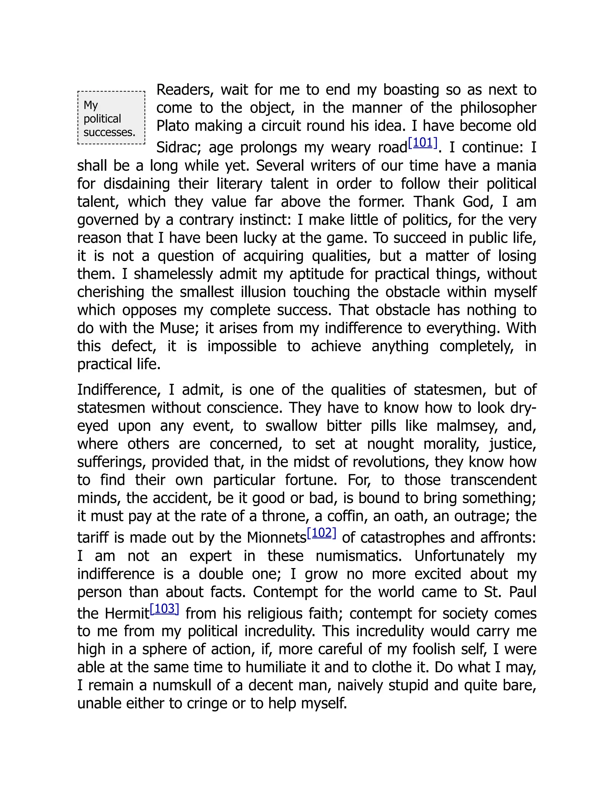 My
political
successes.
Readers, wait for me to end my boasting so as next to
come to the object, in the manner of the philosopher
Plato making a circuit round his idea. I have become old
Sidrac; age prolongs my weary road[101]. I continue: I
shall be a long while yet. Several writers of our time have a mania
for disdaining their literary talent in order to follow their political
talent, which they value far above the former. Thank God, I am
governed by a contrary instinct: I make little of politics, for the very
reason that I have been lucky at the game. To succeed in public life,
it is not a question of acquiring qualities, but a matter of losing
them. I shamelessly admit my aptitude for practical things, without
cherishing the smallest illusion touching the obstacle within myself
which opposes my complete success. That obstacle has nothing to
do with the Muse; it arises from my indifference to everything. With
this defect, it is impossible to achieve anything completely, in
practical life.
Indifference, I admit, is one of the qualities of statesmen, but of
statesmen without conscience. They have to know how to look dry-
eyed upon any event, to swallow bitter pills like malmsey, and,
where others are concerned, to set at nought morality, justice,
sufferings, provided that, in the midst of revolutions, they know how
to find their own particular fortune. For, to those transcendent
minds, the accident, be it good or bad, is bound to bring something;
it must pay at the rate of a throne, a coffin, an oath, an outrage; the
tariff is made out by the Mionnets[102] of catastrophes and affronts:
I am not an expert in these numismatics. Unfortunately my
indifference is a double one; I grow no more excited about my
person than about facts. Contempt for the world came to St. Paul
the Hermit[103] from his religious faith; contempt for society comes
to me from my political incredulity. This incredulity would carry me
high in a sphere of action, if, more careful of my foolish self, I were
able at the same time to humiliate it and to clothe it. Do what I may,
I remain a numskull of a decent man, naively stupid and quite bare,
unable either to cringe or to help myself.
 