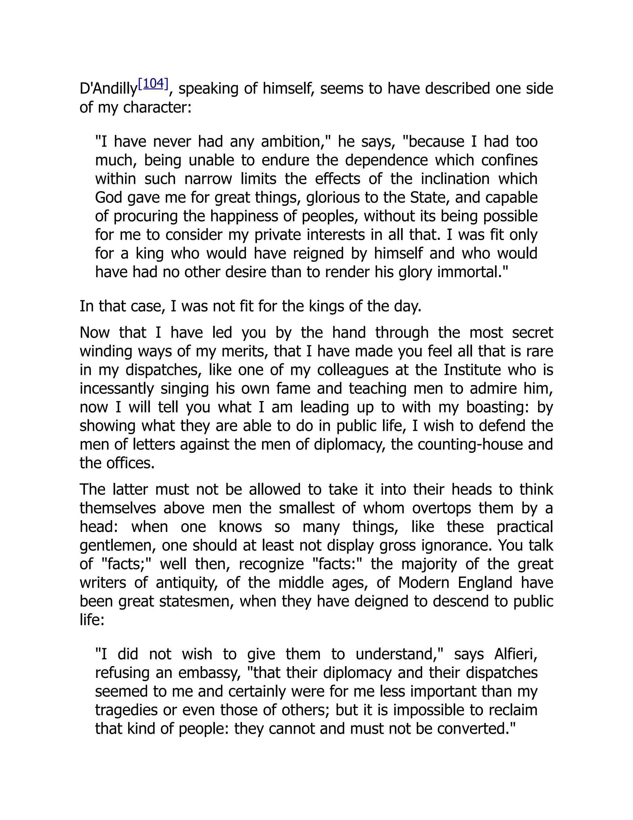 D'Andilly[104], speaking of himself, seems to have described one side
of my character:
"I have never had any ambition," he says, "because I had too
much, being unable to endure the dependence which confines
within such narrow limits the effects of the inclination which
God gave me for great things, glorious to the State, and capable
of procuring the happiness of peoples, without its being possible
for me to consider my private interests in all that. I was fit only
for a king who would have reigned by himself and who would
have had no other desire than to render his glory immortal."
In that case, I was not fit for the kings of the day.
Now that I have led you by the hand through the most secret
winding ways of my merits, that I have made you feel all that is rare
in my dispatches, like one of my colleagues at the Institute who is
incessantly singing his own fame and teaching men to admire him,
now I will tell you what I am leading up to with my boasting: by
showing what they are able to do in public life, I wish to defend the
men of letters against the men of diplomacy, the counting-house and
the offices.
The latter must not be allowed to take it into their heads to think
themselves above men the smallest of whom overtops them by a
head: when one knows so many things, like these practical
gentlemen, one should at least not display gross ignorance. You talk
of "facts;" well then, recognize "facts:" the majority of the great
writers of antiquity, of the middle ages, of Modern England have
been great statesmen, when they have deigned to descend to public
life:
"I did not wish to give them to understand," says Alfieri,
refusing an embassy, "that their diplomacy and their dispatches
seemed to me and certainly were for me less important than my
tragedies or even those of others; but it is impossible to reclaim
that kind of people: they cannot and must not be converted."
 