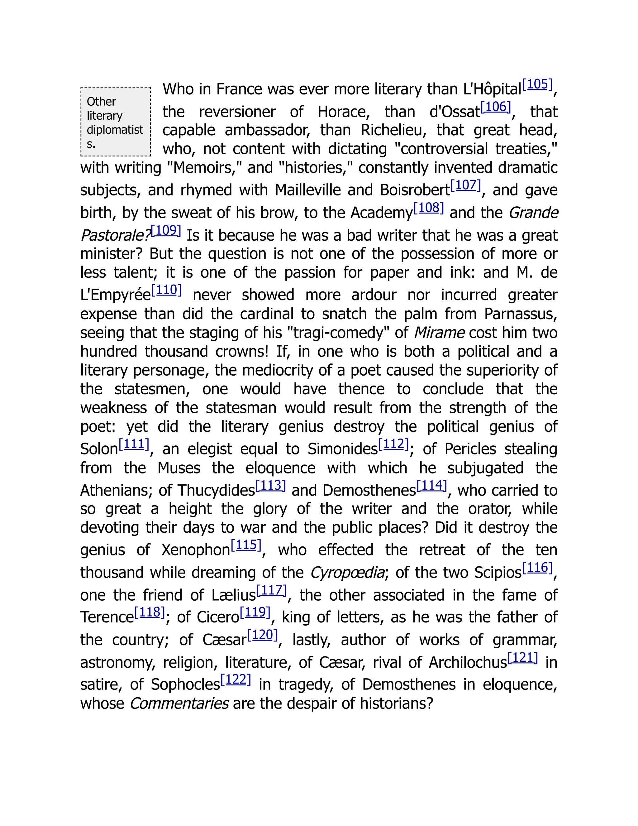 Other
literary
diplomatist
s.
Who in France was ever more literary than L'Hôpital[105],
the reversioner of Horace, than d'Ossat[106], that
capable ambassador, than Richelieu, that great head,
who, not content with dictating "controversial treaties,"
with writing "Memoirs," and "histories," constantly invented dramatic
subjects, and rhymed with Mailleville and Boisrobert[107], and gave
birth, by the sweat of his brow, to the Academy[108] and the Grande
Pastorale?[109] Is it because he was a bad writer that he was a great
minister? But the question is not one of the possession of more or
less talent; it is one of the passion for paper and ink: and M. de
L'Empyrée[110] never showed more ardour nor incurred greater
expense than did the cardinal to snatch the palm from Parnassus,
seeing that the staging of his "tragi-comedy" of Mirame cost him two
hundred thousand crowns! If, in one who is both a political and a
literary personage, the mediocrity of a poet caused the superiority of
the statesmen, one would have thence to conclude that the
weakness of the statesman would result from the strength of the
poet: yet did the literary genius destroy the political genius of
Solon[111], an elegist equal to Simonides[112]; of Pericles stealing
from the Muses the eloquence with which he subjugated the
Athenians; of Thucydides[113] and Demosthenes[114], who carried to
so great a height the glory of the writer and the orator, while
devoting their days to war and the public places? Did it destroy the
genius of Xenophon[115], who effected the retreat of the ten
thousand while dreaming of the Cyropœdia; of the two Scipios[116],
one the friend of Lælius[117], the other associated in the fame of
Terence[118]; of Cicero[119], king of letters, as he was the father of
the country; of Cæsar[120], lastly, author of works of grammar,
astronomy, religion, literature, of Cæsar, rival of Archilochus[121] in
satire, of Sophocles[122] in tragedy, of Demosthenes in eloquence,
whose Commentaries are the despair of historians?
 