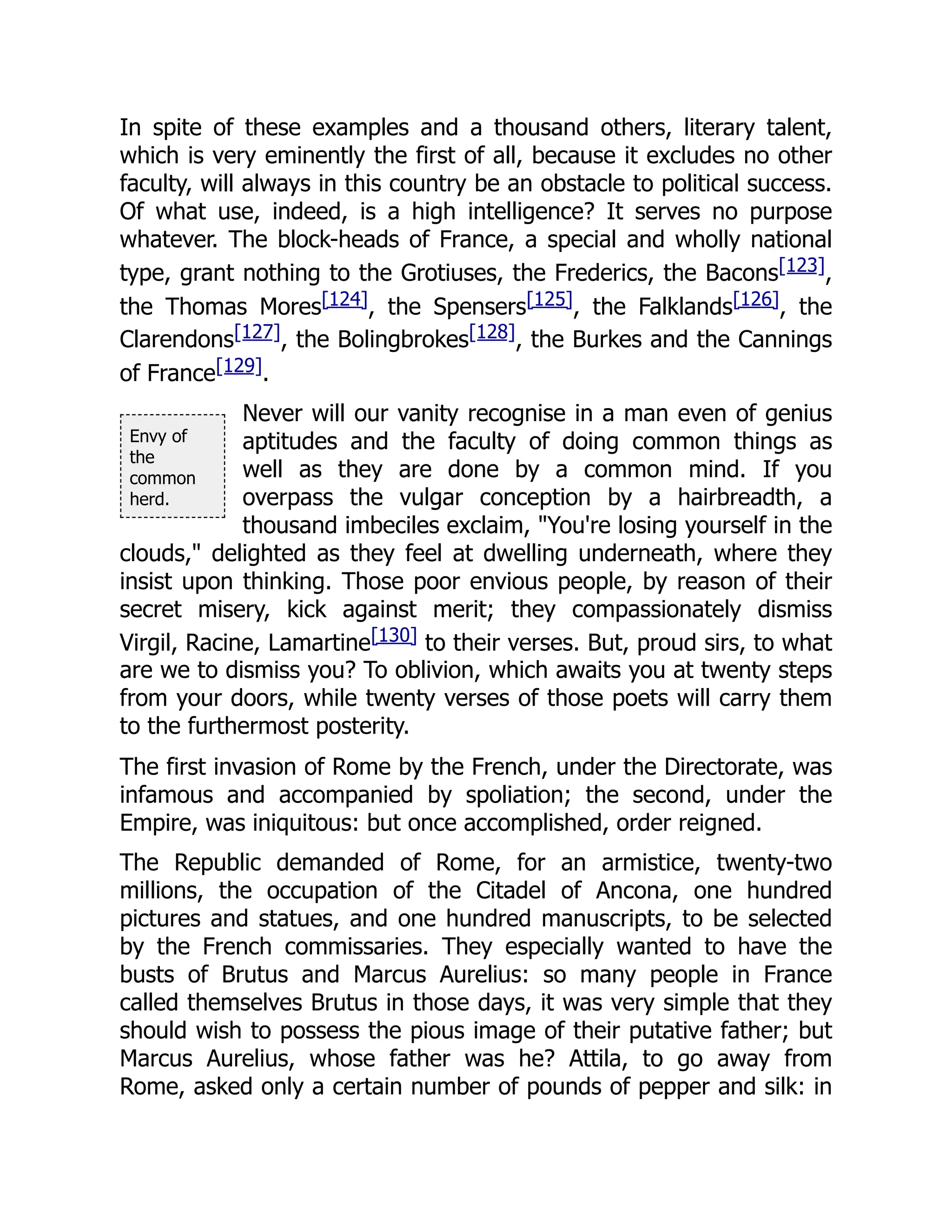 Envy of
the
common
herd.
In spite of these examples and a thousand others, literary talent,
which is very eminently the first of all, because it excludes no other
faculty, will always in this country be an obstacle to political success.
Of what use, indeed, is a high intelligence? It serves no purpose
whatever. The block-heads of France, a special and wholly national
type, grant nothing to the Grotiuses, the Frederics, the Bacons[123],
the Thomas Mores[124], the Spensers[125], the Falklands[126], the
Clarendons[127], the Bolingbrokes[128], the Burkes and the Cannings
of France[129].
Never will our vanity recognise in a man even of genius
aptitudes and the faculty of doing common things as
well as they are done by a common mind. If you
overpass the vulgar conception by a hairbreadth, a
thousand imbeciles exclaim, "You're losing yourself in the
clouds," delighted as they feel at dwelling underneath, where they
insist upon thinking. Those poor envious people, by reason of their
secret misery, kick against merit; they compassionately dismiss
Virgil, Racine, Lamartine[130] to their verses. But, proud sirs, to what
are we to dismiss you? To oblivion, which awaits you at twenty steps
from your doors, while twenty verses of those poets will carry them
to the furthermost posterity.
The first invasion of Rome by the French, under the Directorate, was
infamous and accompanied by spoliation; the second, under the
Empire, was iniquitous: but once accomplished, order reigned.
The Republic demanded of Rome, for an armistice, twenty-two
millions, the occupation of the Citadel of Ancona, one hundred
pictures and statues, and one hundred manuscripts, to be selected
by the French commissaries. They especially wanted to have the
busts of Brutus and Marcus Aurelius: so many people in France
called themselves Brutus in those days, it was very simple that they
should wish to possess the pious image of their putative father; but
Marcus Aurelius, whose father was he? Attila, to go away from
Rome, asked only a certain number of pounds of pepper and silk: in
 