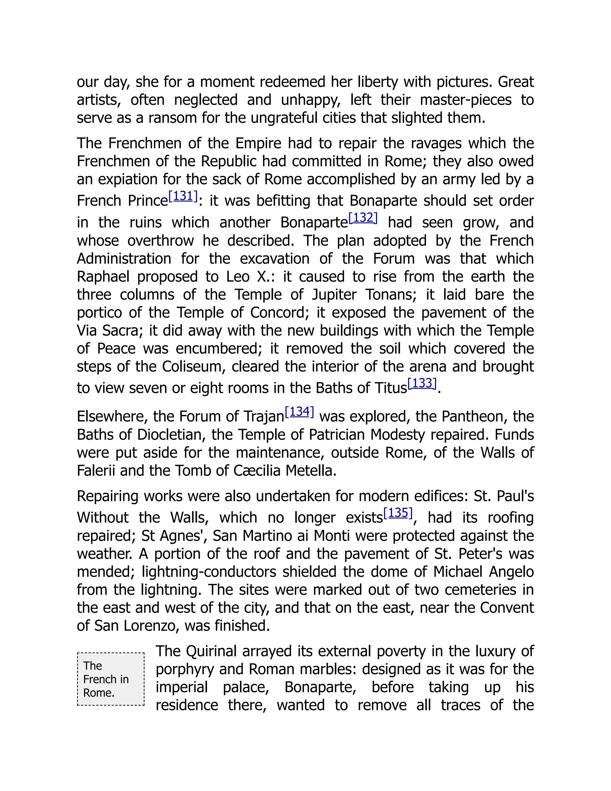 The
French in
Rome.
our day, she for a moment redeemed her liberty with pictures. Great
artists, often neglected and unhappy, left their master-pieces to
serve as a ransom for the ungrateful cities that slighted them.
The Frenchmen of the Empire had to repair the ravages which the
Frenchmen of the Republic had committed in Rome; they also owed
an expiation for the sack of Rome accomplished by an army led by a
French Prince[131]: it was befitting that Bonaparte should set order
in the ruins which another Bonaparte[132] had seen grow, and
whose overthrow he described. The plan adopted by the French
Administration for the excavation of the Forum was that which
Raphael proposed to Leo X.: it caused to rise from the earth the
three columns of the Temple of Jupiter Tonans; it laid bare the
portico of the Temple of Concord; it exposed the pavement of the
Via Sacra; it did away with the new buildings with which the Temple
of Peace was encumbered; it removed the soil which covered the
steps of the Coliseum, cleared the interior of the arena and brought
to view seven or eight rooms in the Baths of Titus[133].
Elsewhere, the Forum of Trajan[134] was explored, the Pantheon, the
Baths of Diocletian, the Temple of Patrician Modesty repaired. Funds
were put aside for the maintenance, outside Rome, of the Walls of
Falerii and the Tomb of Cæcilia Metella.
Repairing works were also undertaken for modern edifices: St. Paul's
Without the Walls, which no longer exists[135], had its roofing
repaired; St Agnes', San Martino ai Monti were protected against the
weather. A portion of the roof and the pavement of St. Peter's was
mended; lightning-conductors shielded the dome of Michael Angelo
from the lightning. The sites were marked out of two cemeteries in
the east and west of the city, and that on the east, near the Convent
of San Lorenzo, was finished.
The Quirinal arrayed its external poverty in the luxury of
porphyry and Roman marbles: designed as it was for the
imperial palace, Bonaparte, before taking up his
residence there, wanted to remove all traces of the
 