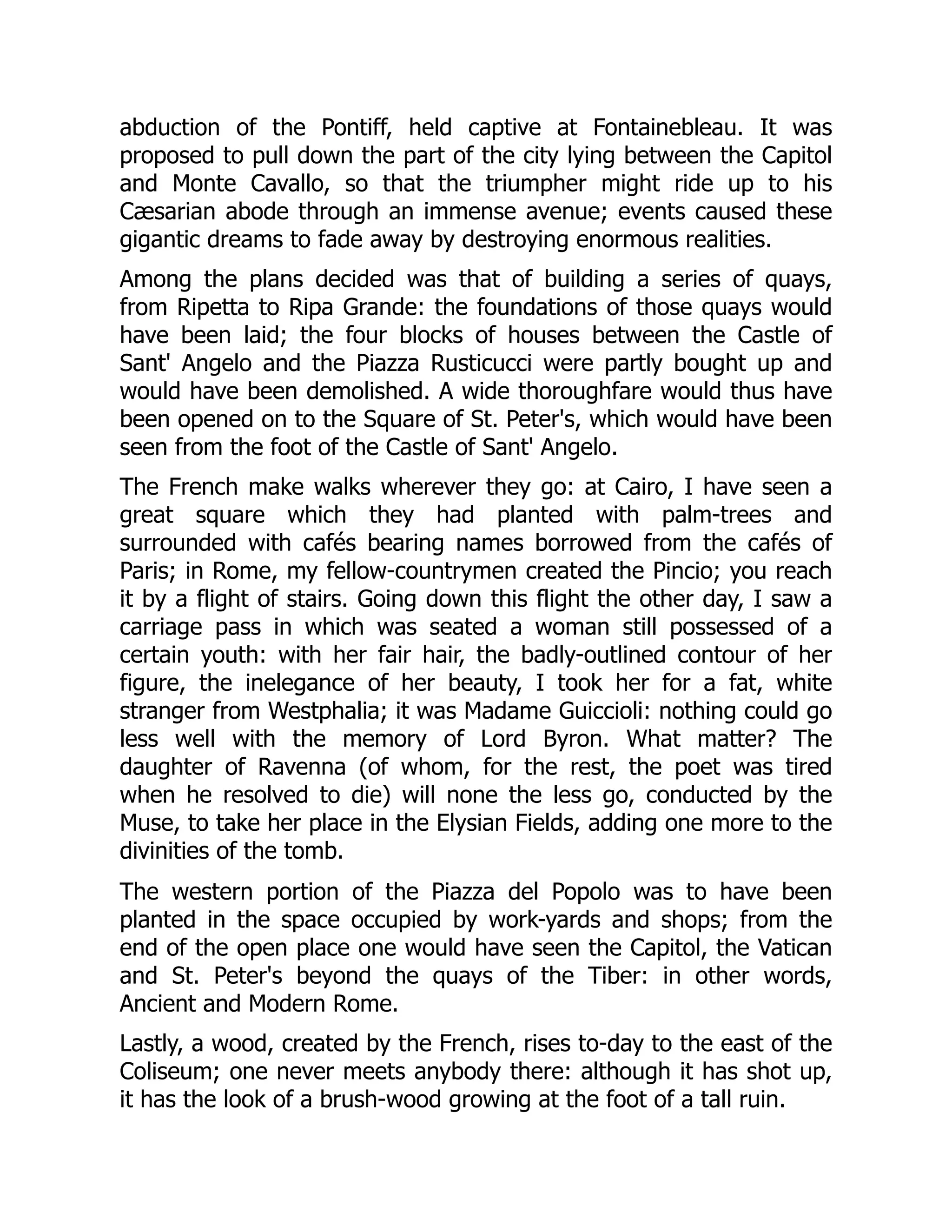 abduction of the Pontiff, held captive at Fontainebleau. It was
proposed to pull down the part of the city lying between the Capitol
and Monte Cavallo, so that the triumpher might ride up to his
Cæsarian abode through an immense avenue; events caused these
gigantic dreams to fade away by destroying enormous realities.
Among the plans decided was that of building a series of quays,
from Ripetta to Ripa Grande: the foundations of those quays would
have been laid; the four blocks of houses between the Castle of
Sant' Angelo and the Piazza Rusticucci were partly bought up and
would have been demolished. A wide thoroughfare would thus have
been opened on to the Square of St. Peter's, which would have been
seen from the foot of the Castle of Sant' Angelo.
The French make walks wherever they go: at Cairo, I have seen a
great square which they had planted with palm-trees and
surrounded with cafés bearing names borrowed from the cafés of
Paris; in Rome, my fellow-countrymen created the Pincio; you reach
it by a flight of stairs. Going down this flight the other day, I saw a
carriage pass in which was seated a woman still possessed of a
certain youth: with her fair hair, the badly-outlined contour of her
figure, the inelegance of her beauty, I took her for a fat, white
stranger from Westphalia; it was Madame Guiccioli: nothing could go
less well with the memory of Lord Byron. What matter? The
daughter of Ravenna (of whom, for the rest, the poet was tired
when he resolved to die) will none the less go, conducted by the
Muse, to take her place in the Elysian Fields, adding one more to the
divinities of the tomb.
The western portion of the Piazza del Popolo was to have been
planted in the space occupied by work-yards and shops; from the
end of the open place one would have seen the Capitol, the Vatican
and St. Peter's beyond the quays of the Tiber: in other words,
Ancient and Modern Rome.
Lastly, a wood, created by the French, rises to-day to the east of the
Coliseum; one never meets anybody there: although it has shot up,
it has the look of a brush-wood growing at the foot of a tall ruin.
 