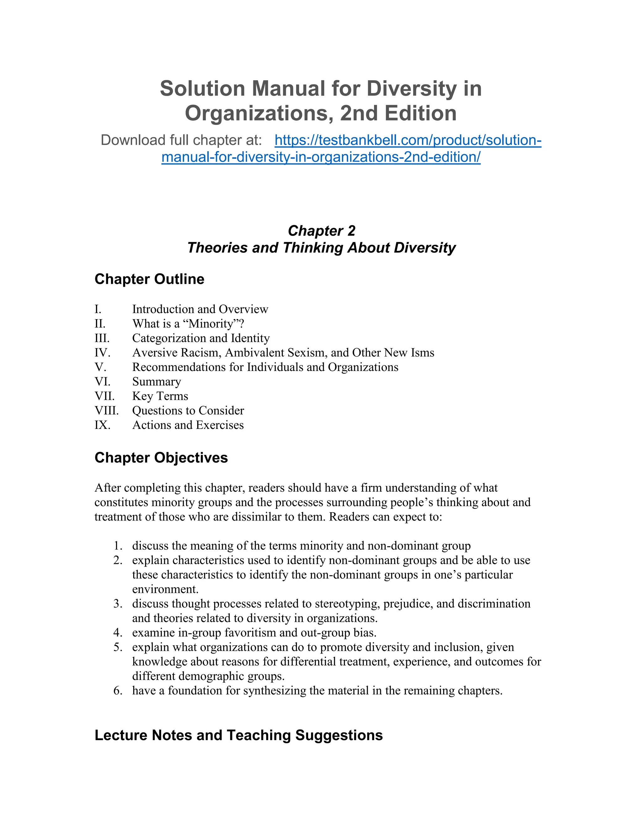 Solution Manual for Diversity in
Organizations, 2nd Edition
Download full chapter at: https://testbankbell.com/product/solution-
manual-for-diversity-in-organizations-2nd-edition/
Chapter 2
Theories and Thinking About Diversity
Chapter Outline
I. Introduction and Overview
II. What is a “Minority”?
III. Categorization and Identity
IV. Aversive Racism, Ambivalent Sexism, and Other New Isms
V. Recommendations for Individuals and Organizations
VI. Summary
VII. Key Terms
VIII. Questions to Consider
IX. Actions and Exercises
Chapter Objectives
After completing this chapter, readers should have a firm understanding of what
constitutes minority groups and the processes surrounding people’s thinking about and
treatment of those who are dissimilar to them. Readers can expect to:
1. discuss the meaning of the terms minority and non-dominant group
2. explain characteristics used to identify non-dominant groups and be able to use
these characteristics to identify the non-dominant groups in one’s particular
environment.
3. discuss thought processes related to stereotyping, prejudice, and discrimination
and theories related to diversity in organizations.
4. examine in-group favoritism and out-group bias.
5. explain what organizations can do to promote diversity and inclusion, given
knowledge about reasons for differential treatment, experience, and outcomes for
different demographic groups.
6. have a foundation for synthesizing the material in the remaining chapters.
Lecture Notes and Teaching Suggestions
 