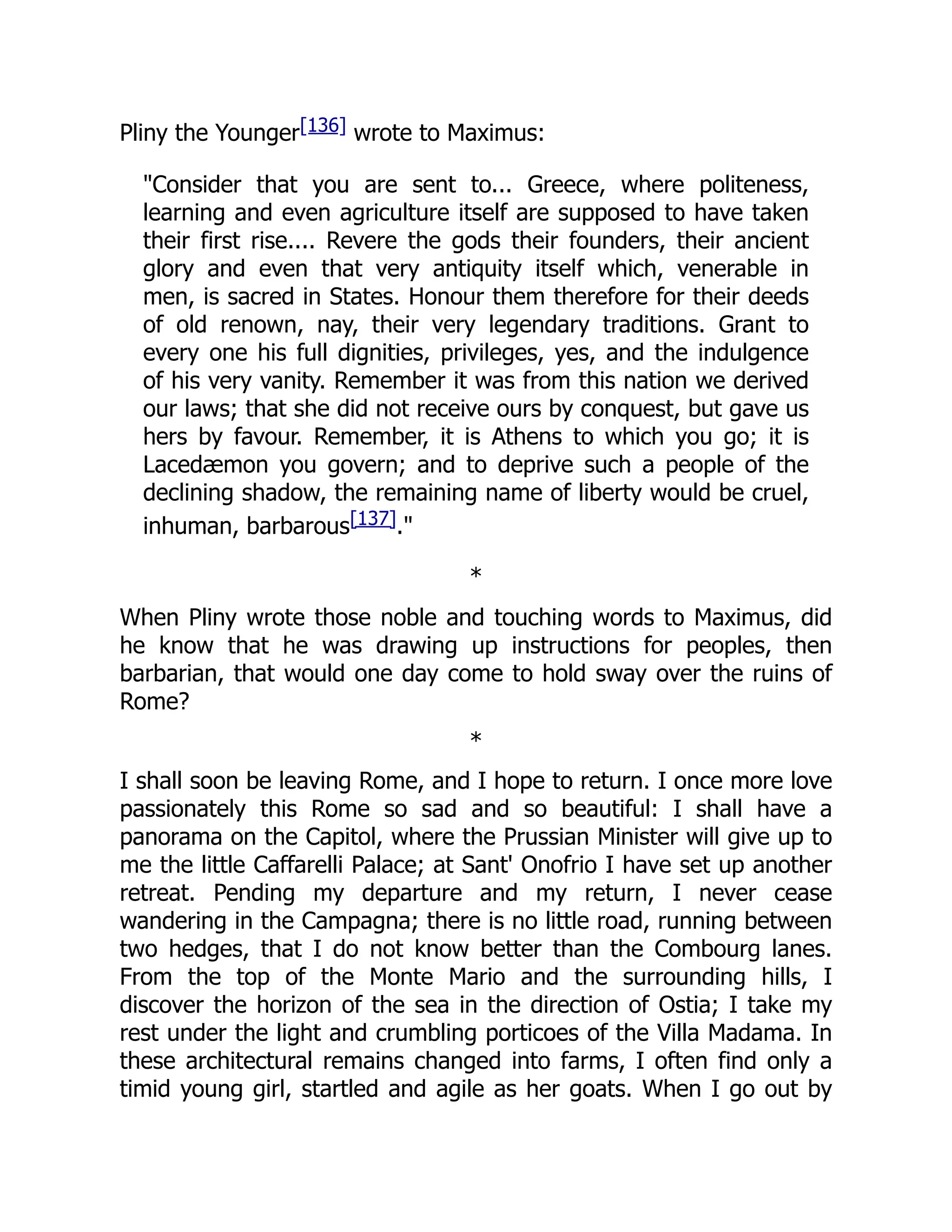 Pliny the Younger[136] wrote to Maximus:
"Consider that you are sent to... Greece, where politeness,
learning and even agriculture itself are supposed to have taken
their first rise.... Revere the gods their founders, their ancient
glory and even that very antiquity itself which, venerable in
men, is sacred in States. Honour them therefore for their deeds
of old renown, nay, their very legendary traditions. Grant to
every one his full dignities, privileges, yes, and the indulgence
of his very vanity. Remember it was from this nation we derived
our laws; that she did not receive ours by conquest, but gave us
hers by favour. Remember, it is Athens to which you go; it is
Lacedæmon you govern; and to deprive such a people of the
declining shadow, the remaining name of liberty would be cruel,
inhuman, barbarous[137]."
*
When Pliny wrote those noble and touching words to Maximus, did
he know that he was drawing up instructions for peoples, then
barbarian, that would one day come to hold sway over the ruins of
Rome?
*
I shall soon be leaving Rome, and I hope to return. I once more love
passionately this Rome so sad and so beautiful: I shall have a
panorama on the Capitol, where the Prussian Minister will give up to
me the little Caffarelli Palace; at Sant' Onofrio I have set up another
retreat. Pending my departure and my return, I never cease
wandering in the Campagna; there is no little road, running between
two hedges, that I do not know better than the Combourg lanes.
From the top of the Monte Mario and the surrounding hills, I
discover the horizon of the sea in the direction of Ostia; I take my
rest under the light and crumbling porticoes of the Villa Madama. In
these architectural remains changed into farms, I often find only a
timid young girl, startled and agile as her goats. When I go out by
 