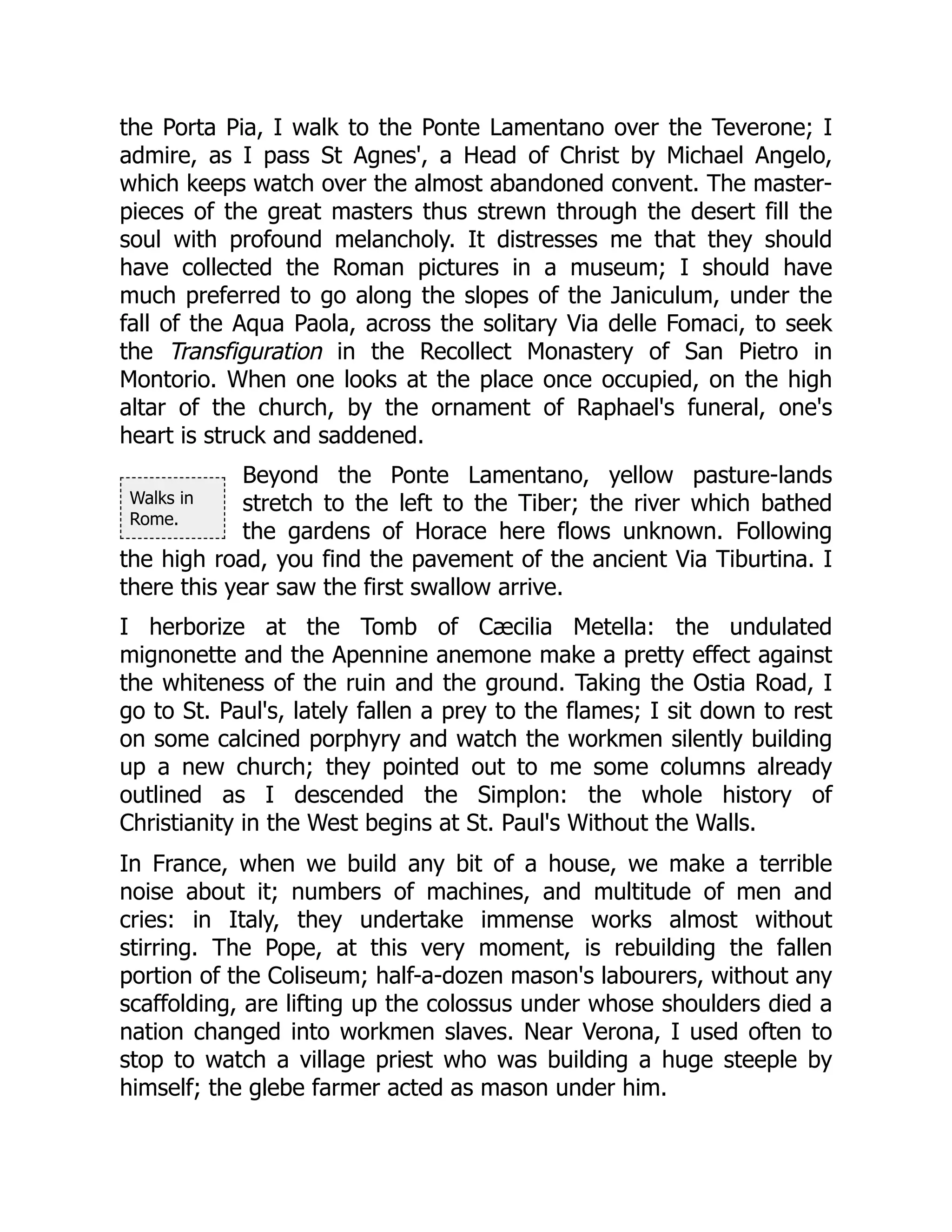 Walks in
Rome.
the Porta Pia, I walk to the Ponte Lamentano over the Teverone; I
admire, as I pass St Agnes', a Head of Christ by Michael Angelo,
which keeps watch over the almost abandoned convent. The master-
pieces of the great masters thus strewn through the desert fill the
soul with profound melancholy. It distresses me that they should
have collected the Roman pictures in a museum; I should have
much preferred to go along the slopes of the Janiculum, under the
fall of the Aqua Paola, across the solitary Via delle Fomaci, to seek
the Transfiguration in the Recollect Monastery of San Pietro in
Montorio. When one looks at the place once occupied, on the high
altar of the church, by the ornament of Raphael's funeral, one's
heart is struck and saddened.
Beyond the Ponte Lamentano, yellow pasture-lands
stretch to the left to the Tiber; the river which bathed
the gardens of Horace here flows unknown. Following
the high road, you find the pavement of the ancient Via Tiburtina. I
there this year saw the first swallow arrive.
I herborize at the Tomb of Cæcilia Metella: the undulated
mignonette and the Apennine anemone make a pretty effect against
the whiteness of the ruin and the ground. Taking the Ostia Road, I
go to St. Paul's, lately fallen a prey to the flames; I sit down to rest
on some calcined porphyry and watch the workmen silently building
up a new church; they pointed out to me some columns already
outlined as I descended the Simplon: the whole history of
Christianity in the West begins at St. Paul's Without the Walls.
In France, when we build any bit of a house, we make a terrible
noise about it; numbers of machines, and multitude of men and
cries: in Italy, they undertake immense works almost without
stirring. The Pope, at this very moment, is rebuilding the fallen
portion of the Coliseum; half-a-dozen mason's labourers, without any
scaffolding, are lifting up the colossus under whose shoulders died a
nation changed into workmen slaves. Near Verona, I used often to
stop to watch a village priest who was building a huge steeple by
himself; the glebe farmer acted as mason under him.
 