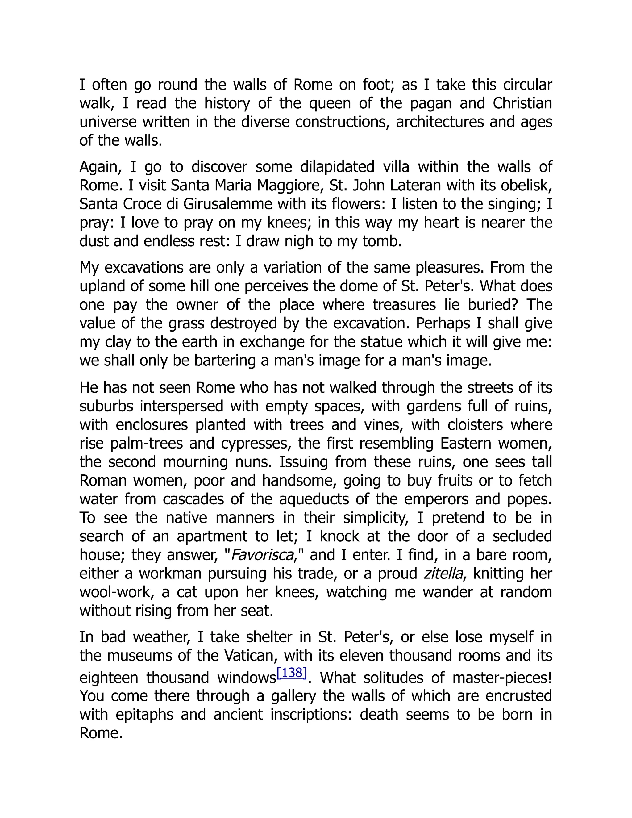 I often go round the walls of Rome on foot; as I take this circular
walk, I read the history of the queen of the pagan and Christian
universe written in the diverse constructions, architectures and ages
of the walls.
Again, I go to discover some dilapidated villa within the walls of
Rome. I visit Santa Maria Maggiore, St. John Lateran with its obelisk,
Santa Croce di Girusalemme with its flowers: I listen to the singing; I
pray: I love to pray on my knees; in this way my heart is nearer the
dust and endless rest: I draw nigh to my tomb.
My excavations are only a variation of the same pleasures. From the
upland of some hill one perceives the dome of St. Peter's. What does
one pay the owner of the place where treasures lie buried? The
value of the grass destroyed by the excavation. Perhaps I shall give
my clay to the earth in exchange for the statue which it will give me:
we shall only be bartering a man's image for a man's image.
He has not seen Rome who has not walked through the streets of its
suburbs interspersed with empty spaces, with gardens full of ruins,
with enclosures planted with trees and vines, with cloisters where
rise palm-trees and cypresses, the first resembling Eastern women,
the second mourning nuns. Issuing from these ruins, one sees tall
Roman women, poor and handsome, going to buy fruits or to fetch
water from cascades of the aqueducts of the emperors and popes.
To see the native manners in their simplicity, I pretend to be in
search of an apartment to let; I knock at the door of a secluded
house; they answer, "Favorisca," and I enter. I find, in a bare room,
either a workman pursuing his trade, or a proud zitella, knitting her
wool-work, a cat upon her knees, watching me wander at random
without rising from her seat.
In bad weather, I take shelter in St. Peter's, or else lose myself in
the museums of the Vatican, with its eleven thousand rooms and its
eighteen thousand windows[138]. What solitudes of master-pieces!
You come there through a gallery the walls of which are encrusted
with epitaphs and ancient inscriptions: death seems to be born in
Rome.
 