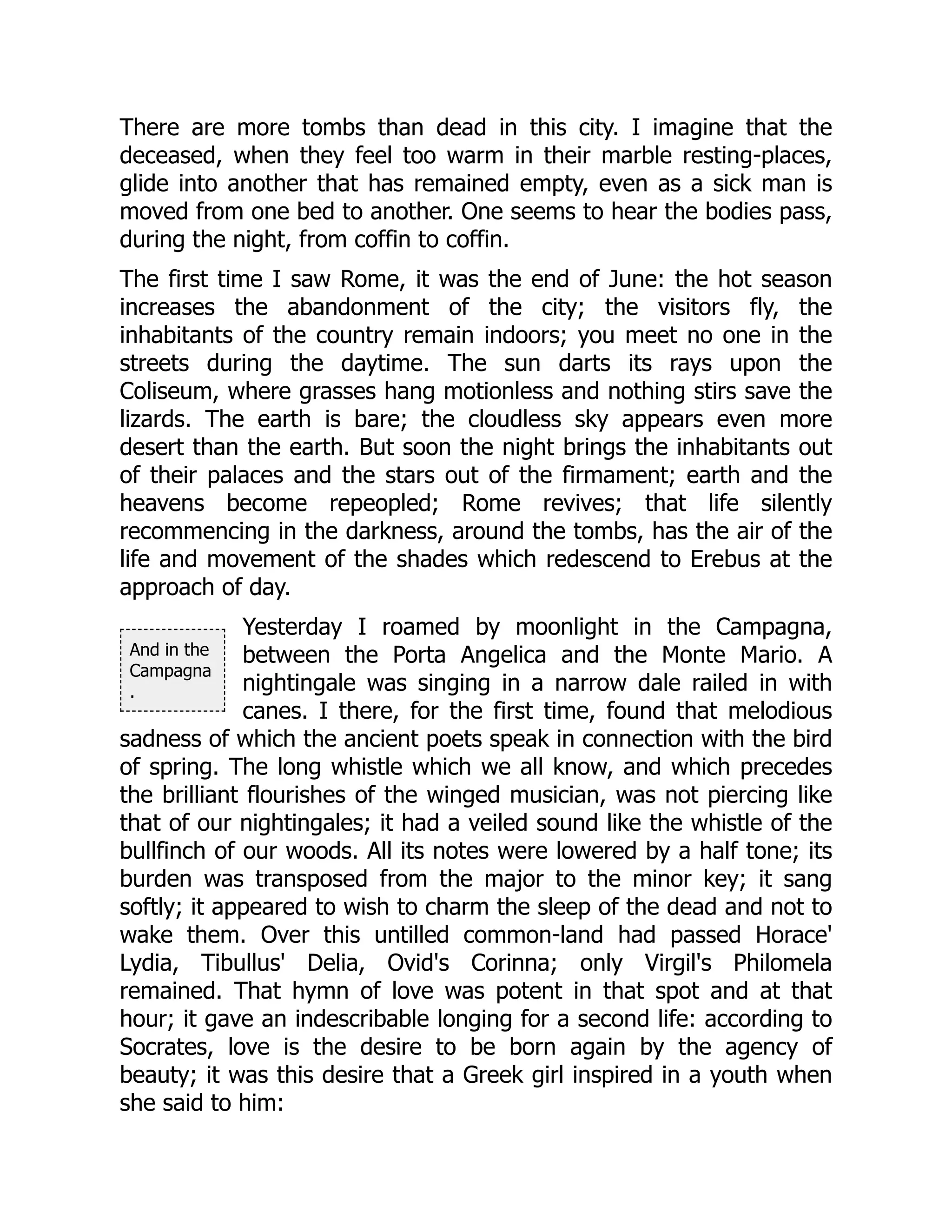 And in the
Campagna
.
There are more tombs than dead in this city. I imagine that the
deceased, when they feel too warm in their marble resting-places,
glide into another that has remained empty, even as a sick man is
moved from one bed to another. One seems to hear the bodies pass,
during the night, from coffin to coffin.
The first time I saw Rome, it was the end of June: the hot season
increases the abandonment of the city; the visitors fly, the
inhabitants of the country remain indoors; you meet no one in the
streets during the daytime. The sun darts its rays upon the
Coliseum, where grasses hang motionless and nothing stirs save the
lizards. The earth is bare; the cloudless sky appears even more
desert than the earth. But soon the night brings the inhabitants out
of their palaces and the stars out of the firmament; earth and the
heavens become repeopled; Rome revives; that life silently
recommencing in the darkness, around the tombs, has the air of the
life and movement of the shades which redescend to Erebus at the
approach of day.
Yesterday I roamed by moonlight in the Campagna,
between the Porta Angelica and the Monte Mario. A
nightingale was singing in a narrow dale railed in with
canes. I there, for the first time, found that melodious
sadness of which the ancient poets speak in connection with the bird
of spring. The long whistle which we all know, and which precedes
the brilliant flourishes of the winged musician, was not piercing like
that of our nightingales; it had a veiled sound like the whistle of the
bullfinch of our woods. All its notes were lowered by a half tone; its
burden was transposed from the major to the minor key; it sang
softly; it appeared to wish to charm the sleep of the dead and not to
wake them. Over this untilled common-land had passed Horace'
Lydia, Tibullus' Delia, Ovid's Corinna; only Virgil's Philomela
remained. That hymn of love was potent in that spot and at that
hour; it gave an indescribable longing for a second life: according to
Socrates, love is the desire to be born again by the agency of
beauty; it was this desire that a Greek girl inspired in a youth when
she said to him:
 