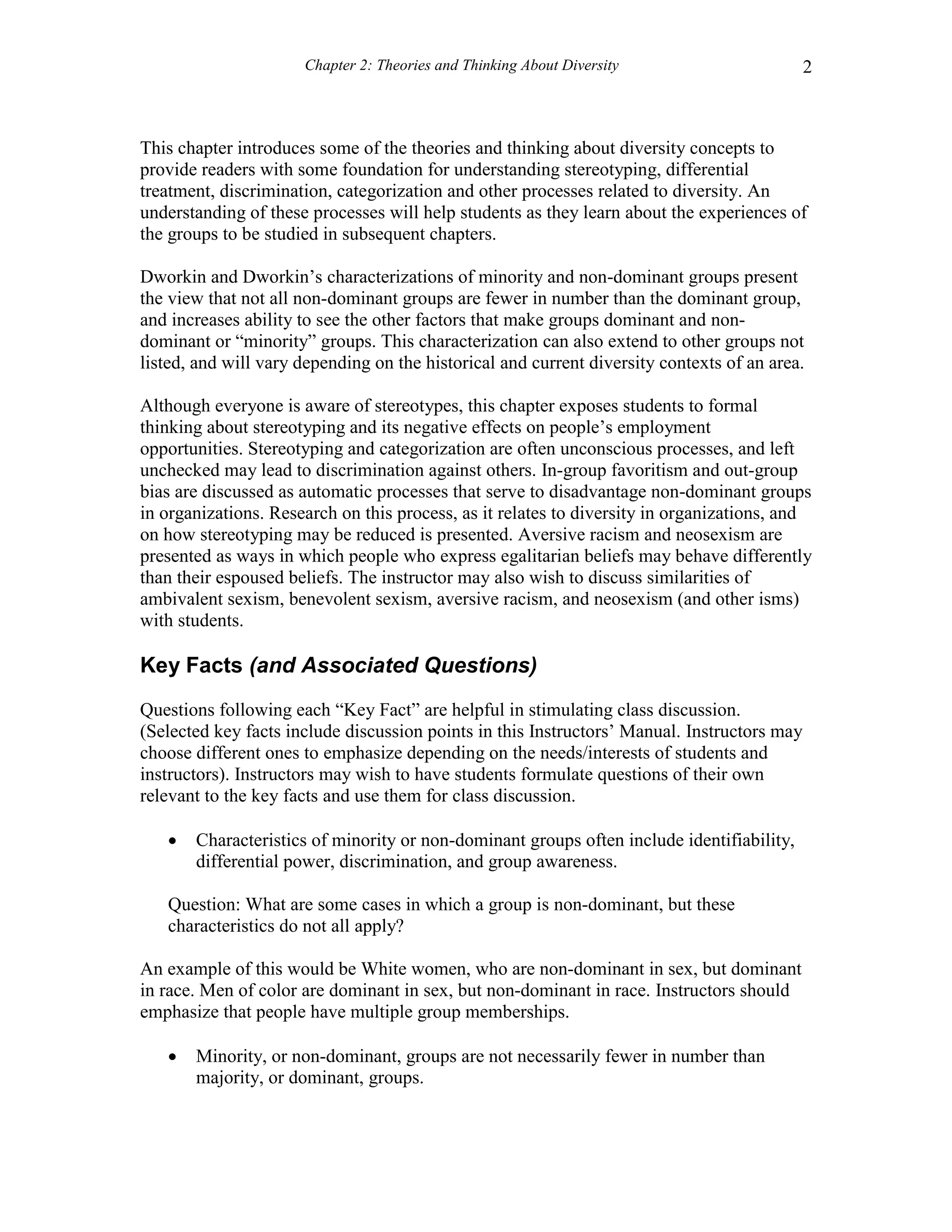 Chapter 2: Theories and Thinking About Diversity 2
This chapter introduces some of the theories and thinking about diversity concepts to
provide readers with some foundation for understanding stereotyping, differential
treatment, discrimination, categorization and other processes related to diversity. An
understanding of these processes will help students as they learn about the experiences of
the groups to be studied in subsequent chapters.
Dworkin and Dworkin’s characterizations of minority and non-dominant groups present
the view that not all non-dominant groups are fewer in number than the dominant group,
and increases ability to see the other factors that make groups dominant and non-
dominant or “minority” groups. This characterization can also extend to other groups not
listed, and will vary depending on the historical and current diversity contexts of an area.
Although everyone is aware of stereotypes, this chapter exposes students to formal
thinking about stereotyping and its negative effects on people’s employment
opportunities. Stereotyping and categorization are often unconscious processes, and left
unchecked may lead to discrimination against others. In-group favoritism and out-group
bias are discussed as automatic processes that serve to disadvantage non-dominant groups
in organizations. Research on this process, as it relates to diversity in organizations, and
on how stereotyping may be reduced is presented. Aversive racism and neosexism are
presented as ways in which people who express egalitarian beliefs may behave differently
than their espoused beliefs. The instructor may also wish to discuss similarities of
ambivalent sexism, benevolent sexism, aversive racism, and neosexism (and other isms)
with students.
Key Facts (and Associated Questions)
Questions following each “Key Fact” are helpful in stimulating class discussion.
(Selected key facts include discussion points in this Instructors’ Manual. Instructors may
choose different ones to emphasize depending on the needs/interests of students and
instructors). Instructors may wish to have students formulate questions of their own
relevant to the key facts and use them for class discussion.
 Characteristics of minority or non-dominant groups often include identifiability,
differential power, discrimination, and group awareness.
Question: What are some cases in which a group is non-dominant, but these
characteristics do not all apply?
An example of this would be White women, who are non-dominant in sex, but dominant
in race. Men of color are dominant in sex, but non-dominant in race. Instructors should
emphasize that people have multiple group memberships.
 Minority, or non-dominant, groups are not necessarily fewer in number than
majority, or dominant, groups.
 