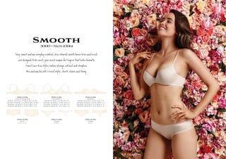 Smooth3000~Skin(006)
S y, s eryÚy es ial, í s h º c а ie
e de í be ve , cr о ŋ @ des be @h.
3 m t ve a y s, r ge, d .
M h 3 ief y s, , î оg.
3000-10-006
Contour Plunge Bra
AU/NZ: 10-14 B, C, D, DD, E. 16 C, D, DD
UK/USA: 32-36 B, C, D, DD, E. 38 C, D, DD
EU/ASIA: 70-80 B, C, D, E, F. 85 C, D, E
FRANCE: 85-95 B, C, D, E, F. 100 C, D, E
3000-14-006
Unlined Bra
AU/NZ: 10-14 B, C, D, DD. 16 C, D
UK/USA: 32-36 B, C, D, DD. 38 C, D
EU/ASIA: 70-80 B, C, D, E. 85 C, D
FRANCE: 85-95 B, C, D, E. 100 C, D
3000-16-006
Strapless
AU/NZ: 10-12 B, C, D, DD. 14 B, C, D
UK/USA: 32-34 B, C, D, DD. 36 B, C, D
EU/ASIA: 70-75 B, C, D, E. 80 B, C, D
FRANCE: 85-90 B, C, D, E. 95 B, C, D
3000-25-006
Shorti
S , M , L, XL
3000-33-006
Thong
S, M, L
3000-36-006
Cheeki
S, M, L
 