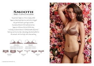 Smooth3000~Cappuccino(074)
S y s , C Ì o e w eryÚy es ial.
C Ì o í s h º c а ie e de í
be be ie s ŋerie be.
A w ú ion te @ e e ­ io l s,
C Ì o de s о e s,
s ­y a w ú e beÊ e ’s ú io e ¬ Êl.
Fê ŋ 2 m t ve a y s, r ge d ded a.
M h 3 ief y s, , î оg.
3000-10-074
Contour Plunge Bra
AU/NZ: 10-14 B, C, D, DD, E. 16 C, D, DD
UK/USA: 32-36 B, C, D, DD, E. 38 C, D, DD
EU/ASIA: 70-80 B, C, D, E, F. 85 C, D, E
FRANCE: 85-95 B, C, D, E, F. 100 C, D, E
3000-14-074
Unlined Bra
AU/NZ: 10-14 B, C, D, DD. 16 C, D
UK/USA: 32-36 B, C, D, DD. 38 C, D
EU/ASIA: 70-80 B, C, D, E. 85 C, D
FRANCE: 85-95 B, C, D, E. 100 C, D
3000-25-074
Shorti
S , M , L, XL
3000-33-074
Thong
S, M, L
3000-36-074
Cheeki
S, M, L
© Copyright Silent Assembly Pty Ltd
 