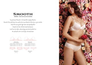 Smooth3000~Rosewater(014)
S y s R @er e be l eryÚy te @ e.
R @er P k s h º c а ie e te @ e S n s be.
Perþ g er t s es‫פ‬ y ‫פ‬ ìt
r s, de Ête, l þ .
2 m t ve a y s, r ge d ded a.
M h 2 ief y s, î .
3000-10-014
Contour Plunge Bra
AU/NZ: 10-14 B, C, D, DD, E. 16 C, D, DD
UK/USA: 32-36 B, C, D, DD, E. 38 C, D, DD
EU/ASIA: 70-80 B, C, D, E, F. 85 C, D, E
FRANCE: 85-95 B, C, D, E, F. 100 C, D, E
3000-14-014
Unlined Bra
AU/NZ: 10-14 B, C, D, DD. 16 C, D
UK/USA: 32-36 B, C, D, DD. 38 C, D
EU/ASIA: 70-80 B, C, D, E. 85 C, D
FRANCE: 85-95 B, C, D, E. 100 C, D
3000-25-014
Shorti
S , M , L, XL
3000-36-014
Cheeki
S, M, L
 