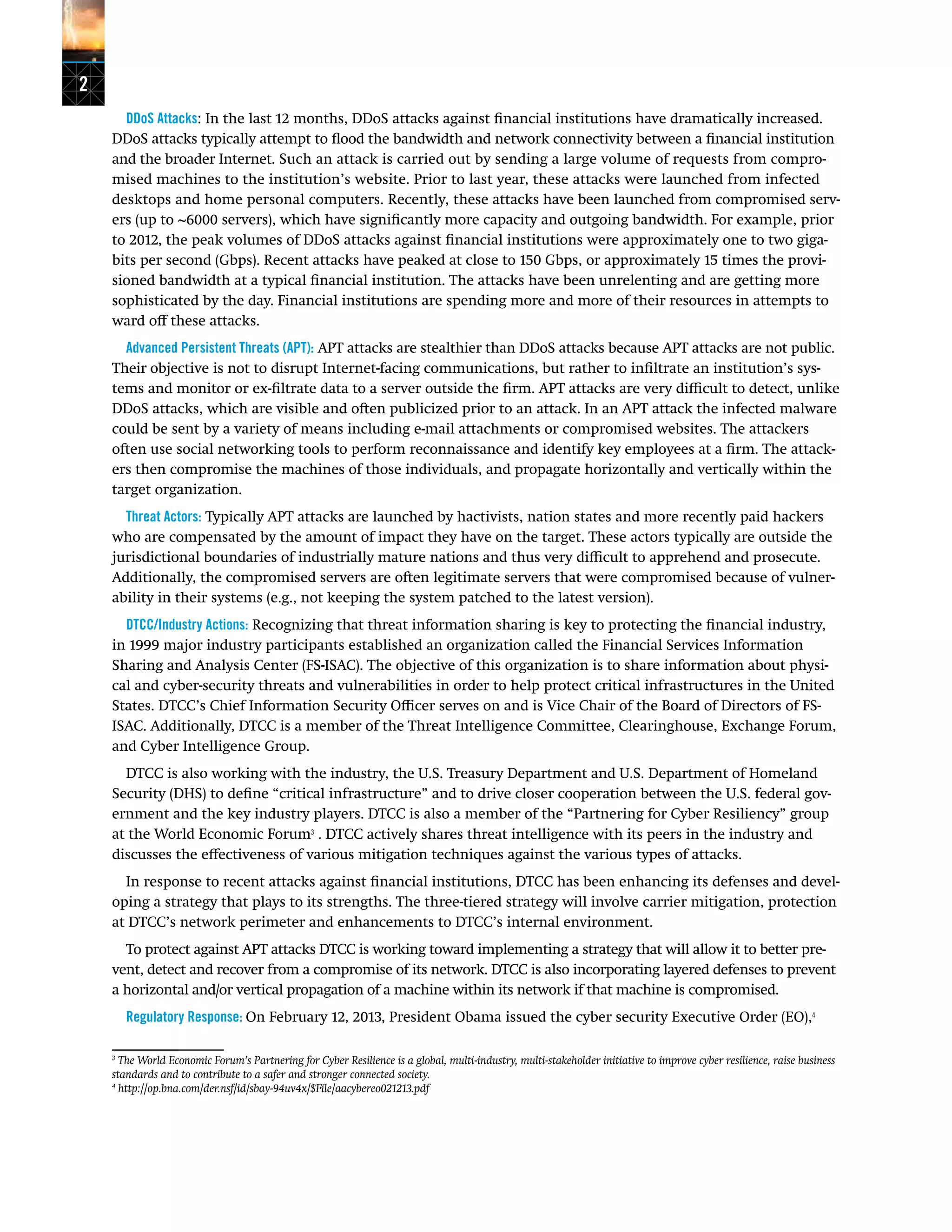 2
DDoS Attacks: In the last 12 months, DDoS attacks against financial institutions have dramatically increased.
DDoS attacks typically attempt to flood the bandwidth and network connectivity between a financial institution
and the broader Internet. Such an attack is carried out by sending a large volume of requests from compro-
mised machines to the institution’s website. Prior to last year, these attacks were launched from infected
desktops and home personal computers. Recently, these attacks have been launched from compromised serv-
ers (up to ~6000 servers), which have significantly more capacity and outgoing bandwidth. For example, prior
to 2012, the peak volumes of DDoS attacks against financial institutions were approximately one to two giga-
bits per second (Gbps). Recent attacks have peaked at close to 150 Gbps, or approximately 15 times the provi-
sioned bandwidth at a typical financial institution. The attacks have been unrelenting and are getting more
sophisticated by the day. Financial institutions are spending more and more of their resources in attempts to
ward off these attacks.
Advanced Persistent Threats (APT): APT attacks are stealthier than DDoS attacks because APT attacks are not public.
Their objective is not to disrupt Internet-facing communications, but rather to infiltrate an institution’s sys-
tems and monitor or ex-filtrate data to a server outside the firm. APT attacks are very difficult to detect, unlike
DDoS attacks, which are visible and often publicized prior to an attack. In an APT attack the infected malware
could be sent by a variety of means including e-mail attachments or compromised websites. The attackers
often use social networking tools to perform reconnaissance and identify key employees at a firm. The attack-
ers then compromise the machines of those individuals, and propagate horizontally and vertically within the
target organization.
Threat Actors: Typically APT attacks are launched by hactivists, nation states and more recently paid hackers
who are compensated by the amount of impact they have on the target. These actors typically are outside the
jurisdictional boundaries of industrially mature nations and thus very difficult to apprehend and prosecute.
Additionally, the compromised servers are often legitimate servers that were compromised because of vulner-
ability in their systems (e.g., not keeping the system patched to the latest version).
DTCC/Industry Actions: Recognizing that threat information sharing is key to protecting the financial industry,
in 1999 major industry participants established an organization called the Financial Services Information
Sharing and Analysis Center (FS-ISAC). The objective of this organization is to share information about physi-
cal and cyber-security threats and vulnerabilities in order to help protect critical infrastructures in the United
States. DTCC’s Chief Information Security Officer serves on and is Vice Chair of the Board of Directors of FS-
ISAC. Additionally, DTCC is a member of the Threat Intelligence Committee, Clearinghouse, Exchange Forum,
and Cyber Intelligence Group.
DTCC is also working with the industry, the U.S. Treasury Department and U.S. Department of Homeland
Security (DHS) to define “critical infrastructure” and to drive closer cooperation between the U.S. federal gov-
ernment and the key industry players. DTCC is also a member of the “Partnering for Cyber Resiliency” group
at the World Economic Forum3
. DTCC actively shares threat intelligence with its peers in the industry and
discusses the effectiveness of various mitigation techniques against the various types of attacks.
In response to recent attacks against financial institutions, DTCC has been enhancing its defenses and devel-
oping a strategy that plays to its strengths. The three-tiered strategy will involve carrier mitigation, protection
at DTCC’s network perimeter and enhancements to DTCC’s internal environment.
To protect against APT attacks DTCC is working toward implementing a strategy that will allow it to better pre-
vent, detect and recover from a compromise of its network. DTCC is also incorporating layered defenses to prevent
a horizontal and/or vertical propagation of a machine within its network if that machine is compromised.
Regulatory Response: On February 12, 2013, President Obama issued the cyber security Executive Order (EO),4
3
The World Economic Forum’s Partnering for Cyber Resilience is a global, multi-industry, multi-stakeholder initiative to improve cyber resilience, raise business
standards and to contribute to a safer and stronger connected society.
4
http://op.bna.com/der.nsf/id/sbay-94uv4x/$File/aacybereo021213.pdf
 