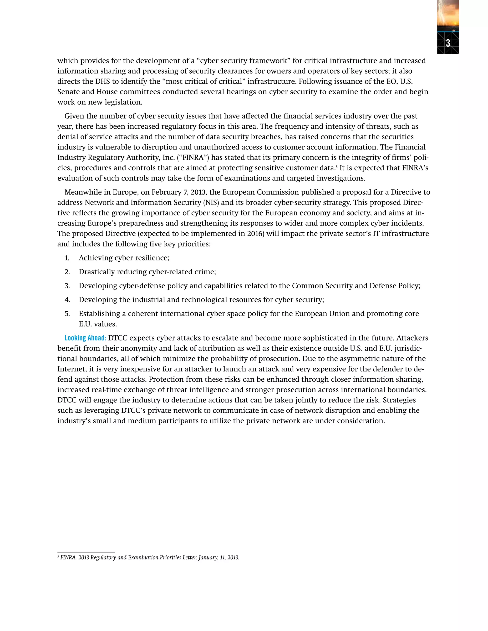 3
which provides for the development of a “cyber security framework” for critical infrastructure and increased
information sharing and processing of security clearances for owners and operators of key sectors; it also
directs the DHS to identify the “most critical of critical” infrastructure. Following issuance of the EO, U.S.
Senate and House committees conducted several hearings on cyber security to examine the order and begin
work on new legislation.
Given the number of cyber security issues that have affected the financial services industry over the past
year, there has been increased regulatory focus in this area. The frequency and intensity of threats, such as
denial of service attacks and the number of data security breaches, has raised concerns that the securities
industry is vulnerable to disruption and unauthorized access to customer account information. The Financial
Industry Regulatory Authority, Inc. (“FINRA”) has stated that its primary concern is the integrity of firms’ poli-
cies, procedures and controls that are aimed at protecting sensitive customer data.5
It is expected that FINRA’s
evaluation of such controls may take the form of examinations and targeted investigations.
Meanwhile in Europe, on February 7, 2013, the European Commission published a proposal for a Directive to
address Network and Information Security (NIS) and its broader cyber-security strategy. This proposed Direc-
tive reflects the growing importance of cyber security for the European economy and society, and aims at in-
creasing Europe’s preparedness and strengthening its responses to wider and more complex cyber incidents.
The proposed Directive (expected to be implemented in 2016) will impact the private sector’s IT infrastructure
and includes the following five key priorities:
1.	 Achieving cyber resilience;
2.	 Drastically reducing cyber-related crime;
3.	 Developing cyber-defense policy and capabilities related to the Common Security and Defense Policy;
4.	 Developing the industrial and technological resources for cyber security;
5.	 Establishing a coherent international cyber space policy for the European Union and promoting core
E.U. values.
Looking Ahead: DTCC expects cyber attacks to escalate and become more sophisticated in the future. Attackers
benefit from their anonymity and lack of attribution as well as their existence outside U.S. and E.U. jurisdic-
tional boundaries, all of which minimize the probability of prosecution. Due to the asymmetric nature of the
Internet, it is very inexpensive for an attacker to launch an attack and very expensive for the defender to de-
fend against those attacks. Protection from these risks can be enhanced through closer information sharing,
increased real-time exchange of threat intelligence and stronger prosecution across international boundaries.
DTCC will engage the industry to determine actions that can be taken jointly to reduce the risk. Strategies
such as leveraging DTCC’s private network to communicate in case of network disruption and enabling the
industry’s small and medium participants to utilize the private network are under consideration.
5
FINRA. 2013 Regulatory and Examination Priorities Letter. January, 11, 2013.	
 