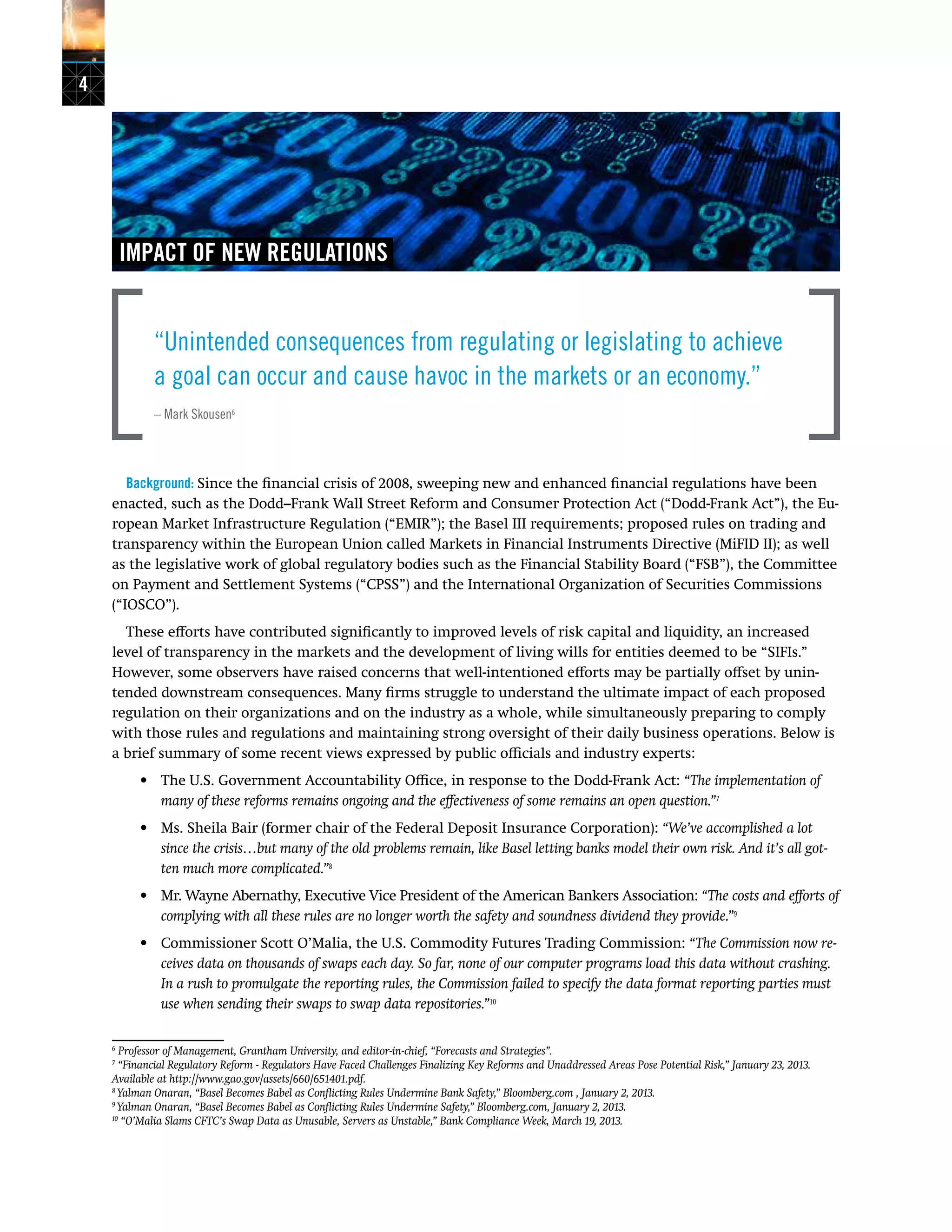 4
IMPACT OF NEW REGULATIONS
“Unintended consequences from regulating or legislating to achieve
a goal can occur and cause havoc in the markets or an economy.”
– Mark Skousen6
Background: Since the financial crisis of 2008, sweeping new and enhanced financial regulations have been
enacted, such as the Dodd–Frank Wall Street Reform and Consumer Protection Act (“Dodd-Frank Act”), the Eu-
ropean Market Infrastructure Regulation (“EMIR”); the Basel III requirements; proposed rules on trading and
transparency within the European Union called Markets in Financial Instruments Directive (MiFID II); as well
as the legislative work of global regulatory bodies such as the Financial Stability Board (“FSB”), the Committee
on Payment and Settlement Systems (“CPSS”) and the International Organization of Securities Commissions
(“IOSCO”).
These efforts have contributed significantly to improved levels of risk capital and liquidity, an increased
level of transparency in the markets and the development of living wills for entities deemed to be “SIFIs.”
However, some observers have raised concerns that well-intentioned efforts may be partially offset by unin-
tended downstream consequences. Many firms struggle to understand the ultimate impact of each proposed
regulation on their organizations and on the industry as a whole, while simultaneously preparing to comply
with those rules and regulations and maintaining strong oversight of their daily business operations. Below is
a brief summary of some recent views expressed by public officials and industry experts:
•	 The U.S. Government Accountability Office, in response to the Dodd-Frank Act: “The implementation of
many of these reforms remains ongoing and the effectiveness of some remains an open question.”7
•	 Ms. Sheila Bair (former chair of the Federal Deposit Insurance Corporation): “We’ve accomplished a lot
since the crisis…but many of the old problems remain, like Basel letting banks model their own risk. And it’s all got-
ten much more complicated.”8
•	 Mr. Wayne Abernathy, Executive Vice President of the American Bankers Association: “The costs and efforts of
complying with all these rules are no longer worth the safety and soundness dividend they provide.”9
•	 Commissioner Scott O’Malia, the U.S. Commodity Futures Trading Commission: “The Commission now re-
ceives data on thousands of swaps each day. So far, none of our computer programs load this data without crashing.
In a rush to promulgate the reporting rules, the Commission failed to specify the data format reporting parties must
use when sending their swaps to swap data repositories.”10
6
Professor of Management, Grantham University, and editor-in-chief, “Forecasts and Strategies”.
7
“Financial Regulatory Reform - Regulators Have Faced Challenges Finalizing Key Reforms and Unaddressed Areas Pose Potential Risk,” January 23, 2013.
Available at http://www.gao.gov/assets/660/651401.pdf.
8
Yalman Onaran, “Basel Becomes Babel as Conflicting Rules Undermine Bank Safety,” Bloomberg.com , January 2, 2013.
9
Yalman Onaran, “Basel Becomes Babel as Conflicting Rules Undermine Safety,” Bloomberg.com, January 2, 2013.	
10
“O’Malia Slams CFTC’s Swap Data as Unusable, Servers as Unstable,” Bank Compliance Week, March 19, 2013.
 
