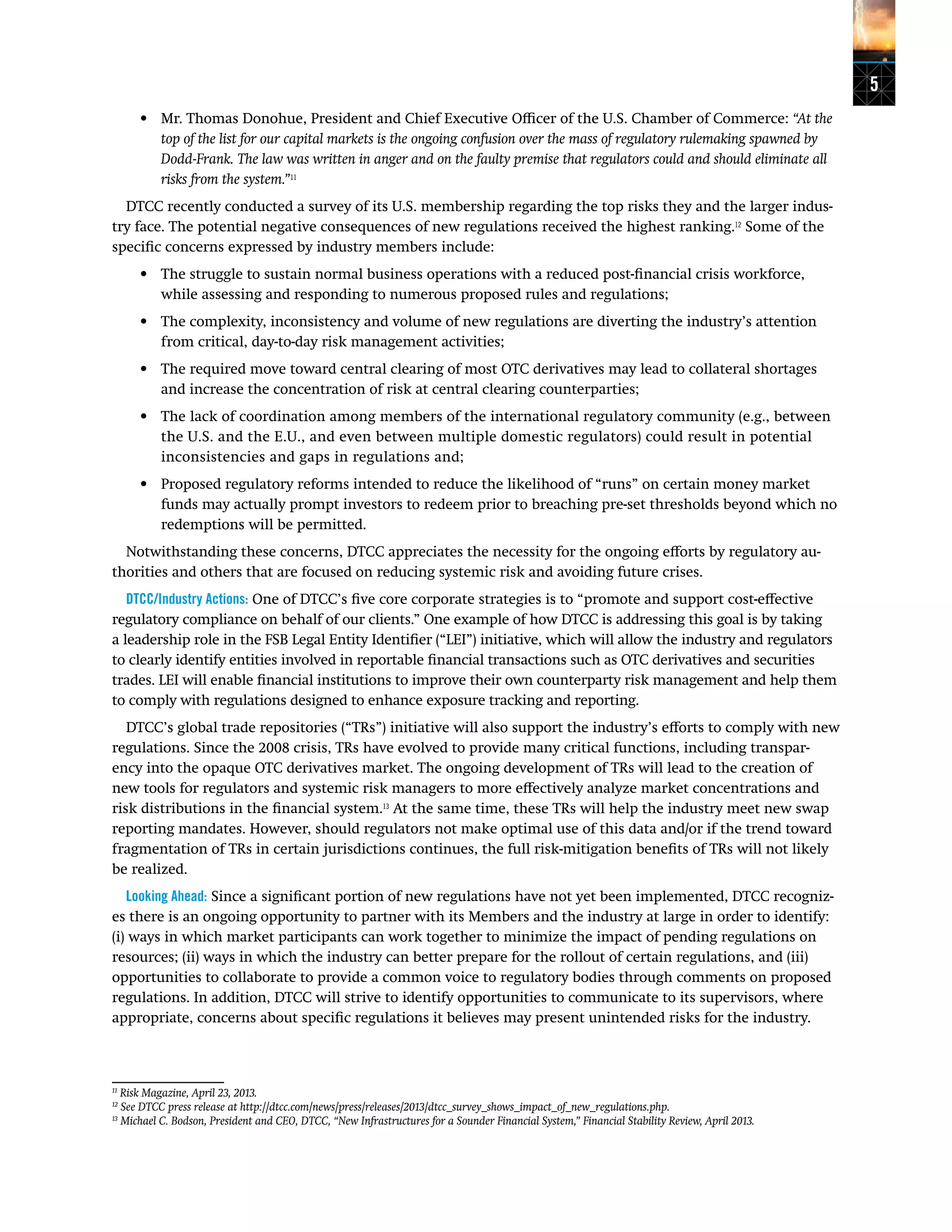 5
•	 Mr. Thomas Donohue, President and Chief Executive Officer of the U.S. Chamber of Commerce: “At the
top of the list for our capital markets is the ongoing confusion over the mass of regulatory rulemaking spawned by
Dodd-Frank. The law was written in anger and on the faulty premise that regulators could and should eliminate all
risks from the system.”11
DTCC recently conducted a survey of its U.S. membership regarding the top risks they and the larger indus-
try face. The potential negative consequences of new regulations received the highest ranking.12
Some of the
specific concerns expressed by industry members include:
•	 The struggle to sustain normal business operations with a reduced post-financial crisis workforce,
while assessing and responding to numerous proposed rules and regulations;
•	 The complexity, inconsistency and volume of new regulations are diverting the industry’s attention
from critical, day-to-day risk management activities;
•	 The required move toward central clearing of most OTC derivatives may lead to collateral shortages
and increase the concentration of risk at central clearing counterparties;
•	 The lack of coordination among members of the international regulatory community (e.g., between
the U.S. and the E.U., and even between multiple domestic regulators) could result in potential
inconsistencies and gaps in regulations and;
•	 Proposed regulatory reforms intended to reduce the likelihood of “runs” on certain money market
funds may actually prompt investors to redeem prior to breaching pre-set thresholds beyond which no
redemptions will be permitted.
Notwithstanding these concerns, DTCC appreciates the necessity for the ongoing efforts by regulatory au-
thorities and others that are focused on reducing systemic risk and avoiding future crises.
DTCC/Industry Actions: One of DTCC’s five core corporate strategies is to “promote and support cost-effective
regulatory compliance on behalf of our clients.” One example of how DTCC is addressing this goal is by taking
a leadership role in the FSB Legal Entity Identifier (“LEI”) initiative, which will allow the industry and regulators
to clearly identify entities involved in reportable financial transactions such as OTC derivatives and securities
trades. LEI will enable financial institutions to improve their own counterparty risk management and help them
to comply with regulations designed to enhance exposure tracking and reporting.
DTCC’s global trade repositories (“TRs”) initiative will also support the industry’s efforts to comply with new
regulations. Since the 2008 crisis, TRs have evolved to provide many critical functions, including transpar-
ency into the opaque OTC derivatives market. The ongoing development of TRs will lead to the creation of
new tools for regulators and systemic risk managers to more effectively analyze market concentrations and
risk distributions in the financial system.13
At the same time, these TRs will help the industry meet new swap
reporting mandates. However, should regulators not make optimal use of this data and/or if the trend toward
fragmentation of TRs in certain jurisdictions continues, the full risk-mitigation benefits of TRs will not likely
be realized.
Looking Ahead: Since a significant portion of new regulations have not yet been implemented, DTCC recogniz-
es there is an ongoing opportunity to partner with its Members and the industry at large in order to identify:
(i) ways in which market participants can work together to minimize the impact of pending regulations on
resources; (ii) ways in which the industry can better prepare for the rollout of certain regulations, and (iii)
opportunities to collaborate to provide a common voice to regulatory bodies through comments on proposed
regulations. In addition, DTCC will strive to identify opportunities to communicate to its supervisors, where
appropriate, concerns about specific regulations it believes may present unintended risks for the industry.
11
Risk Magazine, April 23, 2013.
12
See DTCC press release at http://dtcc.com/news/press/releases/2013/dtcc_survey_shows_impact_of_new_regulations.php.
13
Michael C. Bodson, President and CEO, DTCC, “New Infrastructures for a Sounder Financial System,” Financial Stability Review, April 2013.
 