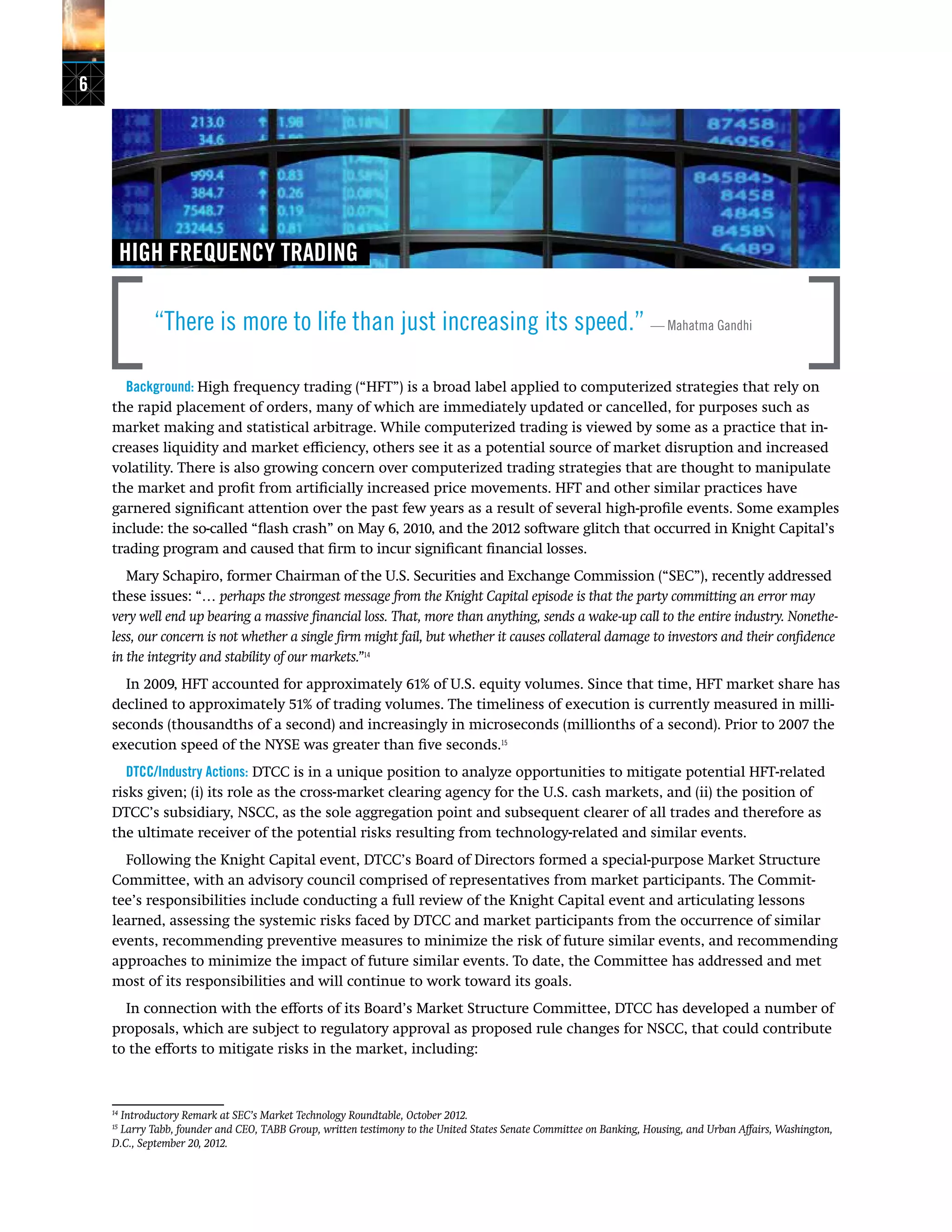 6
HIGH FREQUENCY TRADING
“There is more to life than just increasing its speed.” — Mahatma Gandhi
Background: High frequency trading (“HFT”) is a broad label applied to computerized strategies that rely on
the rapid placement of orders, many of which are immediately updated or cancelled, for purposes such as
market making and statistical arbitrage. While computerized trading is viewed by some as a practice that in-
creases liquidity and market efficiency, others see it as a potential source of market disruption and increased
volatility. There is also growing concern over computerized trading strategies that are thought to manipulate
the market and profit from artificially increased price movements. HFT and other similar practices have
garnered significant attention over the past few years as a result of several high-profile events. Some examples
include: the so-called “flash crash” on May 6, 2010, and the 2012 software glitch that occurred in Knight Capital’s
trading program and caused that firm to incur significant financial losses.
Mary Schapiro, former Chairman of the U.S. Securities and Exchange Commission (“SEC”), recently addressed
these issues: “… perhaps the strongest message from the Knight Capital episode is that the party committing an error may
very well end up bearing a massive financial loss. That, more than anything, sends a wake-up call to the entire industry. Nonethe-
less, our concern is not whether a single firm might fail, but whether it causes collateral damage to investors and their confidence
in the integrity and stability of our markets.”14
In 2009, HFT accounted for approximately 61% of U.S. equity volumes. Since that time, HFT market share has
declined to approximately 51% of trading volumes. The timeliness of execution is currently measured in milli-
seconds (thousandths of a second) and increasingly in microseconds (millionths of a second). Prior to 2007 the
execution speed of the NYSE was greater than five seconds.15
DTCC/Industry Actions: DTCC is in a unique position to analyze opportunities to mitigate potential HFT-related
risks given; (i) its role as the cross-market clearing agency for the U.S. cash markets, and (ii) the position of
DTCC’s subsidiary, NSCC, as the sole aggregation point and subsequent clearer of all trades and therefore as
the ultimate receiver of the potential risks resulting from technology-related and similar events.
Following the Knight Capital event, DTCC’s Board of Directors formed a special-purpose Market Structure
Committee, with an advisory council comprised of representatives from market participants. The Commit-
tee’s responsibilities include conducting a full review of the Knight Capital event and articulating lessons
learned, assessing the systemic risks faced by DTCC and market participants from the occurrence of similar
events, recommending preventive measures to minimize the risk of future similar events, and recommending
approaches to minimize the impact of future similar events. To date, the Committee has addressed and met
most of its responsibilities and will continue to work toward its goals.
In connection with the efforts of its Board’s Market Structure Committee, DTCC has developed a number of
proposals, which are subject to regulatory approval as proposed rule changes for NSCC, that could contribute
to the efforts to mitigate risks in the market, including:
14
Introductory Remark at SEC’s Market Technology Roundtable, October 2012.
15
Larry Tabb, founder and CEO, TABB Group, written testimony to the United States Senate Committee on Banking, Housing, and Urban Affairs, Washington,
D.C., September 20, 2012.
 