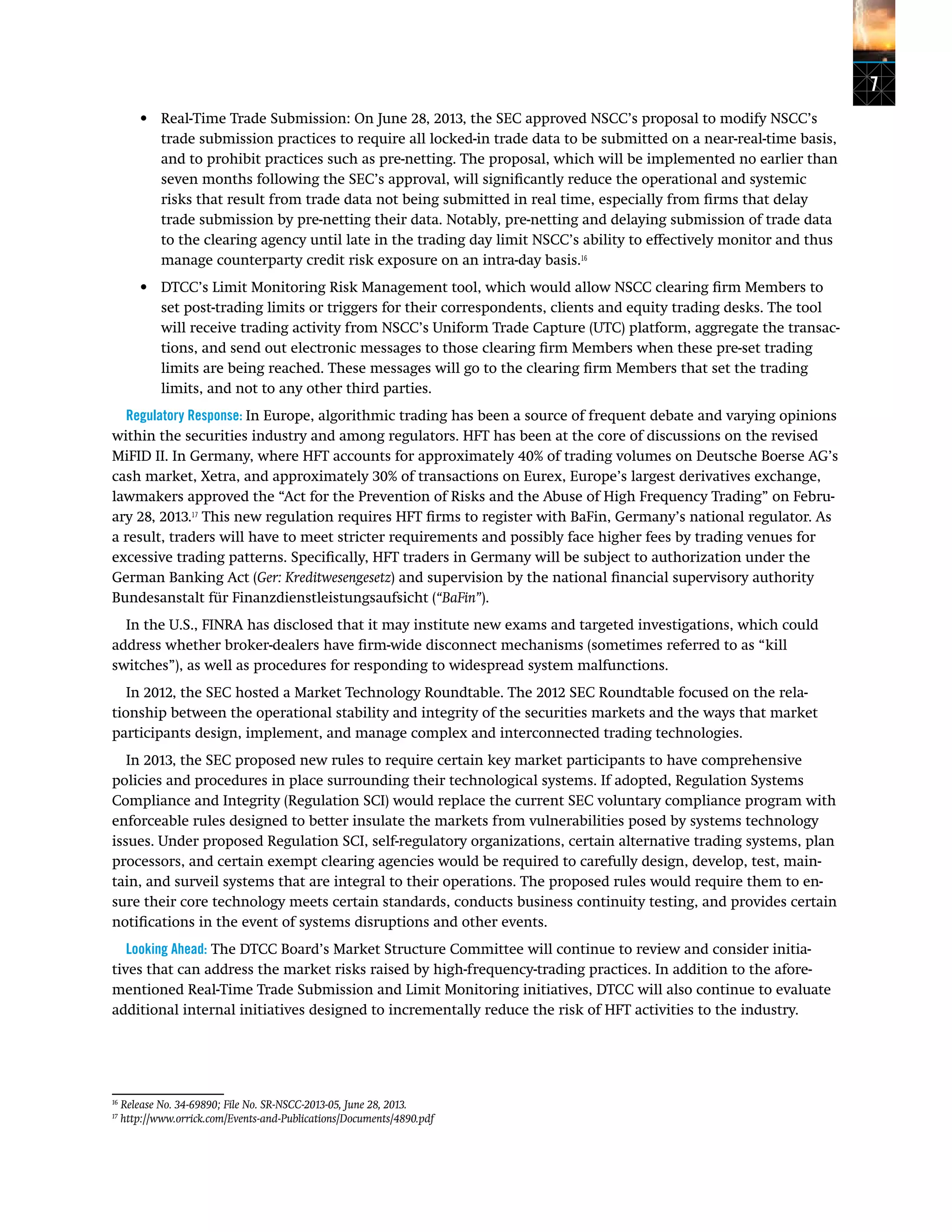 7
•	 Real-Time Trade Submission: On June 28, 2013, the SEC approved NSCC’s proposal to modify NSCC’s
trade submission practices to require all locked-in trade data to be submitted on a near-real-time basis,
and to prohibit practices such as pre-netting. The proposal, which will be implemented no earlier than
seven months following the SEC’s approval, will significantly reduce the operational and systemic
risks that result from trade data not being submitted in real time, especially from firms that delay
trade submission by pre-netting their data. Notably, pre-netting and delaying submission of trade data
to the clearing agency until late in the trading day limit NSCC’s ability to effectively monitor and thus
manage counterparty credit risk exposure on an intra-day basis.16
•	 DTCC’s Limit Monitoring Risk Management tool, which would allow NSCC clearing firm Members to
set post-trading limits or triggers for their correspondents, clients and equity trading desks. The tool
will receive trading activity from NSCC’s Uniform Trade Capture (UTC) platform, aggregate the transac-
tions, and send out electronic messages to those clearing firm Members when these pre-set trading
limits are being reached. These messages will go to the clearing firm Members that set the trading
limits, and not to any other third parties.
Regulatory Response: In Europe, algorithmic trading has been a source of frequent debate and varying opinions
within the securities industry and among regulators. HFT has been at the core of discussions on the revised
MiFID II. In Germany, where HFT accounts for approximately 40% of trading volumes on Deutsche Boerse AG’s
cash market, Xetra, and approximately 30% of transactions on Eurex, Europe’s largest derivatives exchange,
lawmakers approved the “Act for the Prevention of Risks and the Abuse of High Frequency Trading” on Febru-
ary 28, 2013.17
This new regulation requires HFT firms to register with BaFin, Germany’s national regulator. As
a result, traders will have to meet stricter requirements and possibly face higher fees by trading venues for
excessive trading patterns. Specifically, HFT traders in Germany will be subject to authorization under the
German Banking Act (Ger: Kreditwesengesetz) and supervision by the national financial supervisory authority
Bundesanstalt für Finanzdienstleistungsaufsicht (“BaFin”).
In the U.S., FINRA has disclosed that it may institute new exams and targeted investigations, which could
address whether broker-dealers have firm-wide disconnect mechanisms (sometimes referred to as “kill
switches”), as well as procedures for responding to widespread system malfunctions.
In 2012, the SEC hosted a Market Technology Roundtable. The 2012 SEC Roundtable focused on the rela-
tionship between the operational stability and integrity of the securities markets and the ways that market
participants design, implement, and manage complex and interconnected trading technologies.
In 2013, the SEC proposed new rules to require certain key market participants to have comprehensive
policies and procedures in place surrounding their technological systems. If adopted, Regulation Systems
Compliance and Integrity (Regulation SCI) would replace the current SEC voluntary compliance program with
enforceable rules designed to better insulate the markets from vulnerabilities posed by systems technology
issues. Under proposed Regulation SCI, self-regulatory organizations, certain alternative trading systems, plan
processors, and certain exempt clearing agencies would be required to carefully design, develop, test, main-
tain, and surveil systems that are integral to their operations. The proposed rules would require them to en-
sure their core technology meets certain standards, conducts business continuity testing, and provides certain
notifications in the event of systems disruptions and other events.
Looking Ahead: The DTCC Board’s Market Structure Committee will continue to review and consider initia-
tives that can address the market risks raised by high-frequency-trading practices. In addition to the afore-
mentioned Real-Time Trade Submission and Limit Monitoring initiatives, DTCC will also continue to evaluate
additional internal initiatives designed to incrementally reduce the risk of HFT activities to the industry.
16
Release No. 34-69890; File No. SR-NSCC-2013-05, June 28, 2013.
17
http://www.orrick.com/Events-and-Publications/Documents/4890.pdf
 