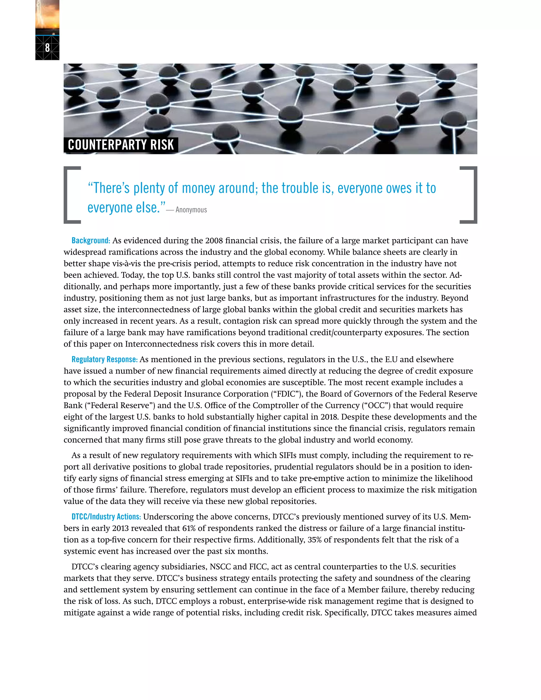 8
COUNTERPARTY RISK
“There’s plenty of money around; the trouble is, everyone owes it to
everyone else.”— Anonymous
Background: As evidenced during the 2008 financial crisis, the failure of a large market participant can have
widespread ramifications across the industry and the global economy. While balance sheets are clearly in
better shape vis-à-vis the pre-crisis period, attempts to reduce risk concentration in the industry have not
been achieved. Today, the top U.S. banks still control the vast majority of total assets within the sector. Ad-
ditionally, and perhaps more importantly, just a few of these banks provide critical services for the securities
industry, positioning them as not just large banks, but as important infrastructures for the industry. Beyond
asset size, the interconnectedness of large global banks within the global credit and securities markets has
only increased in recent years. As a result, contagion risk can spread more quickly through the system and the
failure of a large bank may have ramifications beyond traditional credit/counterparty exposures. The section
of this paper on Interconnectedness risk covers this in more detail.
Regulatory Response: As mentioned in the previous sections, regulators in the U.S., the E.U and elsewhere
have issued a number of new financial requirements aimed directly at reducing the degree of credit exposure
to which the securities industry and global economies are susceptible. The most recent example includes a
proposal by the Federal Deposit Insurance Corporation (“FDIC”), the Board of Governors of the Federal Reserve
Bank (“Federal Reserve”) and the U.S. Office of the Comptroller of the Currency (“OCC”) that would require
eight of the largest U.S. banks to hold substantially higher capital in 2018. Despite these developments and the
significantly improved financial condition of financial institutions since the financial crisis, regulators remain
concerned that many firms still pose grave threats to the global industry and world economy.
As a result of new regulatory requirements with which SIFIs must comply, including the requirement to re-
port all derivative positions to global trade repositories, prudential regulators should be in a position to iden-
tify early signs of financial stress emerging at SIFIs and to take pre-emptive action to minimize the likelihood
of those firms’ failure. Therefore, regulators must develop an efficient process to maximize the risk mitigation
value of the data they will receive via these new global repositories.
DTCC/Industry Actions: Underscoring the above concerns, DTCC’s previously mentioned survey of its U.S. Mem-
bers in early 2013 revealed that 61% of respondents ranked the distress or failure of a large financial institu-
tion as a top-five concern for their respective firms. Additionally, 35% of respondents felt that the risk of a
systemic event has increased over the past six months.
DTCC’s clearing agency subsidiaries, NSCC and FICC, act as central counterparties to the U.S. securities
markets that they serve. DTCC’s business strategy entails protecting the safety and soundness of the clearing
and settlement system by ensuring settlement can continue in the face of a Member failure, thereby reducing
the risk of loss. As such, DTCC employs a robust, enterprise-wide risk management regime that is designed to
mitigate against a wide range of potential risks, including credit risk. Specifically, DTCC takes measures aimed
 