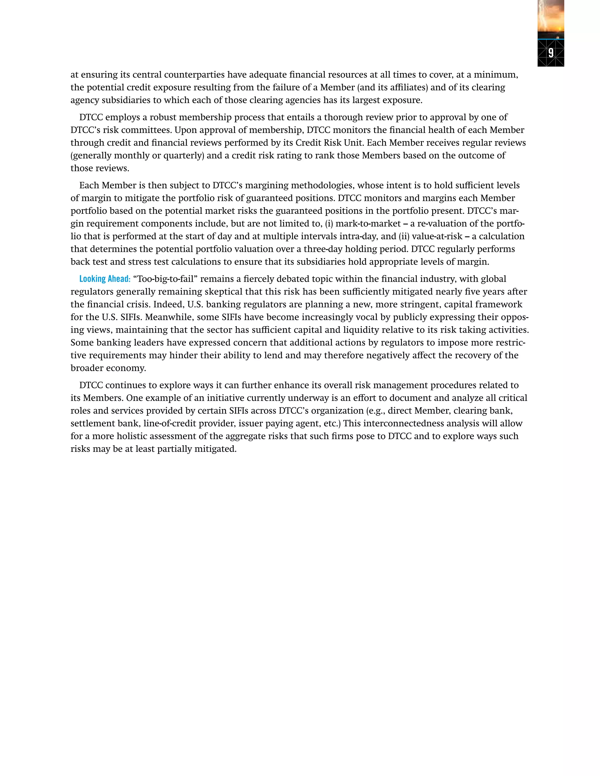9
at ensuring its central counterparties have adequate financial resources at all times to cover, at a minimum,
the potential credit exposure resulting from the failure of a Member (and its affiliates) and of its clearing
agency subsidiaries to which each of those clearing agencies has its largest exposure.
DTCC employs a robust membership process that entails a thorough review prior to approval by one of
DTCC’s risk committees. Upon approval of membership, DTCC monitors the financial health of each Member
through credit and financial reviews performed by its Credit Risk Unit. Each Member receives regular reviews
(generally monthly or quarterly) and a credit risk rating to rank those Members based on the outcome of
those reviews.
Each Member is then subject to DTCC’s margining methodologies, whose intent is to hold sufficient levels
of margin to mitigate the portfolio risk of guaranteed positions. DTCC monitors and margins each Member
portfolio based on the potential market risks the guaranteed positions in the portfolio present. DTCC’s mar-
gin requirement components include, but are not limited to, (i) mark-to-market – a re-valuation of the portfo-
lio that is performed at the start of day and at multiple intervals intra-day, and (ii) value-at-risk – a calculation
that determines the potential portfolio valuation over a three-day holding period. DTCC regularly performs
back test and stress test calculations to ensure that its subsidiaries hold appropriate levels of margin.
Looking Ahead: “Too-big-to-fail” remains a fiercely debated topic within the financial industry, with global
regulators generally remaining skeptical that this risk has been sufficiently mitigated nearly five years after
the financial crisis. Indeed, U.S. banking regulators are planning a new, more stringent, capital framework
for the U.S. SIFIs. Meanwhile, some SIFIs have become increasingly vocal by publicly expressing their oppos-
ing views, maintaining that the sector has sufficient capital and liquidity relative to its risk taking activities.
Some banking leaders have expressed concern that additional actions by regulators to impose more restric-
tive requirements may hinder their ability to lend and may therefore negatively affect the recovery of the
broader economy.
DTCC continues to explore ways it can further enhance its overall risk management procedures related to
its Members. One example of an initiative currently underway is an effort to document and analyze all critical
roles and services provided by certain SIFIs across DTCC’s organization (e.g., direct Member, clearing bank,
settlement bank, line-of-credit provider, issuer paying agent, etc.) This interconnectedness analysis will allow
for a more holistic assessment of the aggregate risks that such firms pose to DTCC and to explore ways such
risks may be at least partially mitigated.
 