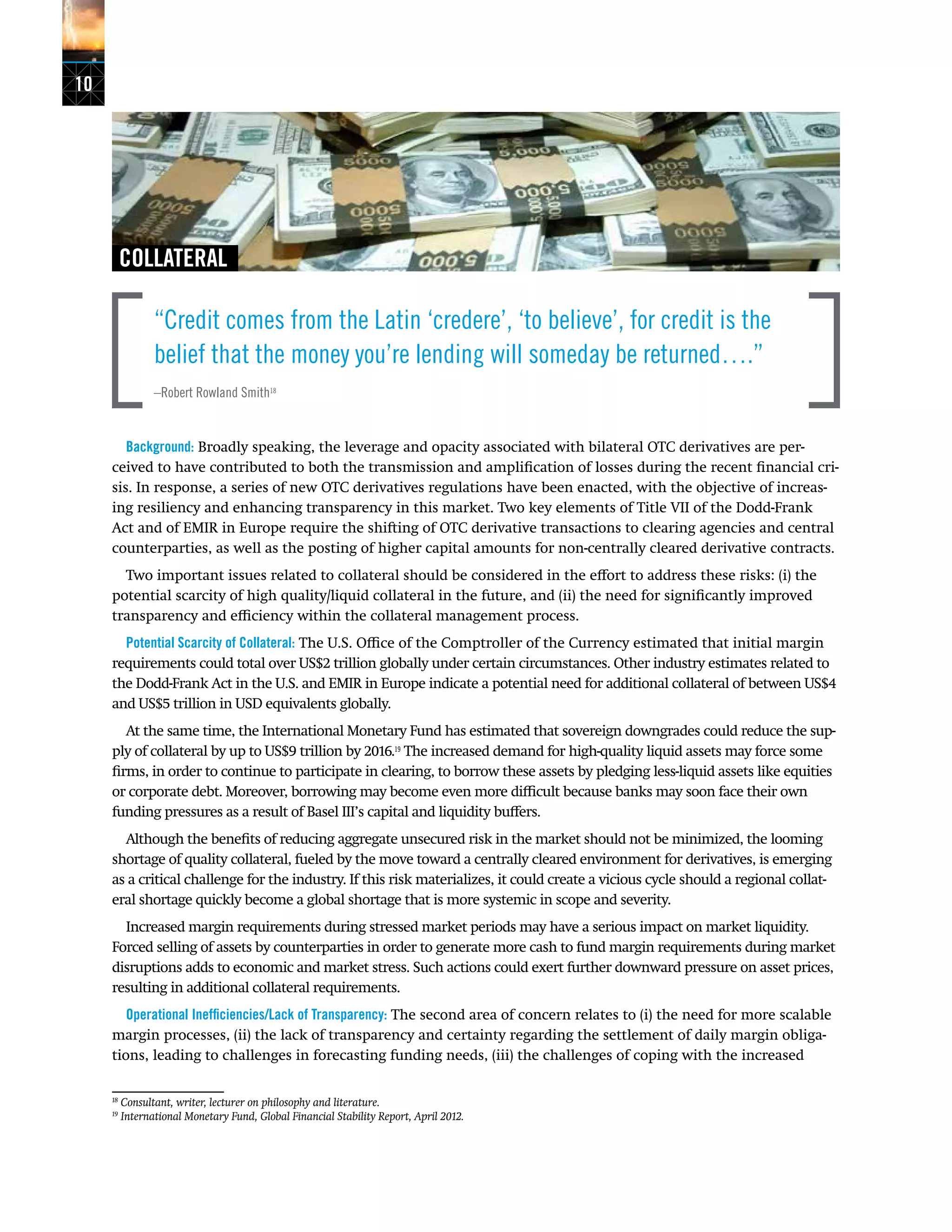 10
COLLATERAL
“Credit comes from the Latin ‘credere’, ‘to believe’, for credit is the
belief that the money you’re lending will someday be returned….”
–Robert Rowland Smith18
Background: Broadly speaking, the leverage and opacity associated with bilateral OTC derivatives are per-
ceived to have contributed to both the transmission and amplification of losses during the recent financial cri-
sis. In response, a series of new OTC derivatives regulations have been enacted, with the objective of increas-
ing resiliency and enhancing transparency in this market. Two key elements of Title VII of the Dodd-Frank
Act and of EMIR in Europe require the shifting of OTC derivative transactions to clearing agencies and central
counterparties, as well as the posting of higher capital amounts for non-centrally cleared derivative contracts.
Two important issues related to collateral should be considered in the effort to address these risks: (i) the
potential scarcity of high quality/liquid collateral in the future, and (ii) the need for significantly improved
transparency and efficiency within the collateral management process.
Potential Scarcity of Collateral: The U.S. Office of the Comptroller of the Currency estimated that initial margin
requirements could total over US$2 trillion globally under certain circumstances. Other industry estimates related to
the Dodd-Frank Act in the U.S. and EMIR in Europe indicate a potential need for additional collateral of between US$4
and US$5 trillion in USD equivalents globally.
At the same time, the International Monetary Fund has estimated that sovereign downgrades could reduce the sup-
ply of collateral by up to US$9 trillion by 2016.19
The increased demand for high-quality liquid assets may force some
firms, in order to continue to participate in clearing, to borrow these assets by pledging less-liquid assets like equities
or corporate debt. Moreover, borrowing may become even more difficult because banks may soon face their own
funding pressures as a result of Basel III’s capital and liquidity buffers.
Although the benefits of reducing aggregate unsecured risk in the market should not be minimized, the looming
shortage of quality collateral, fueled by the move toward a centrally cleared environment for derivatives, is emerging
as a critical challenge for the industry. If this risk materializes, it could create a vicious cycle should a regional collat-
eral shortage quickly become a global shortage that is more systemic in scope and severity.
Increased margin requirements during stressed market periods may have a serious impact on market liquidity.
Forced selling of assets by counterparties in order to generate more cash to fund margin requirements during market
disruptions adds to economic and market stress. Such actions could exert further downward pressure on asset prices,
resulting in additional collateral requirements.
Operational Inefficiencies/Lack of Transparency: The second area of concern relates to (i) the need for more scalable
margin processes, (ii) the lack of transparency and certainty regarding the settlement of daily margin obliga-
tions, leading to challenges in forecasting funding needs, (iii) the challenges of coping with the increased
18
Consultant, writer, lecturer on philosophy and literature.
19
International Monetary Fund, Global Financial Stability Report, April 2012.
 