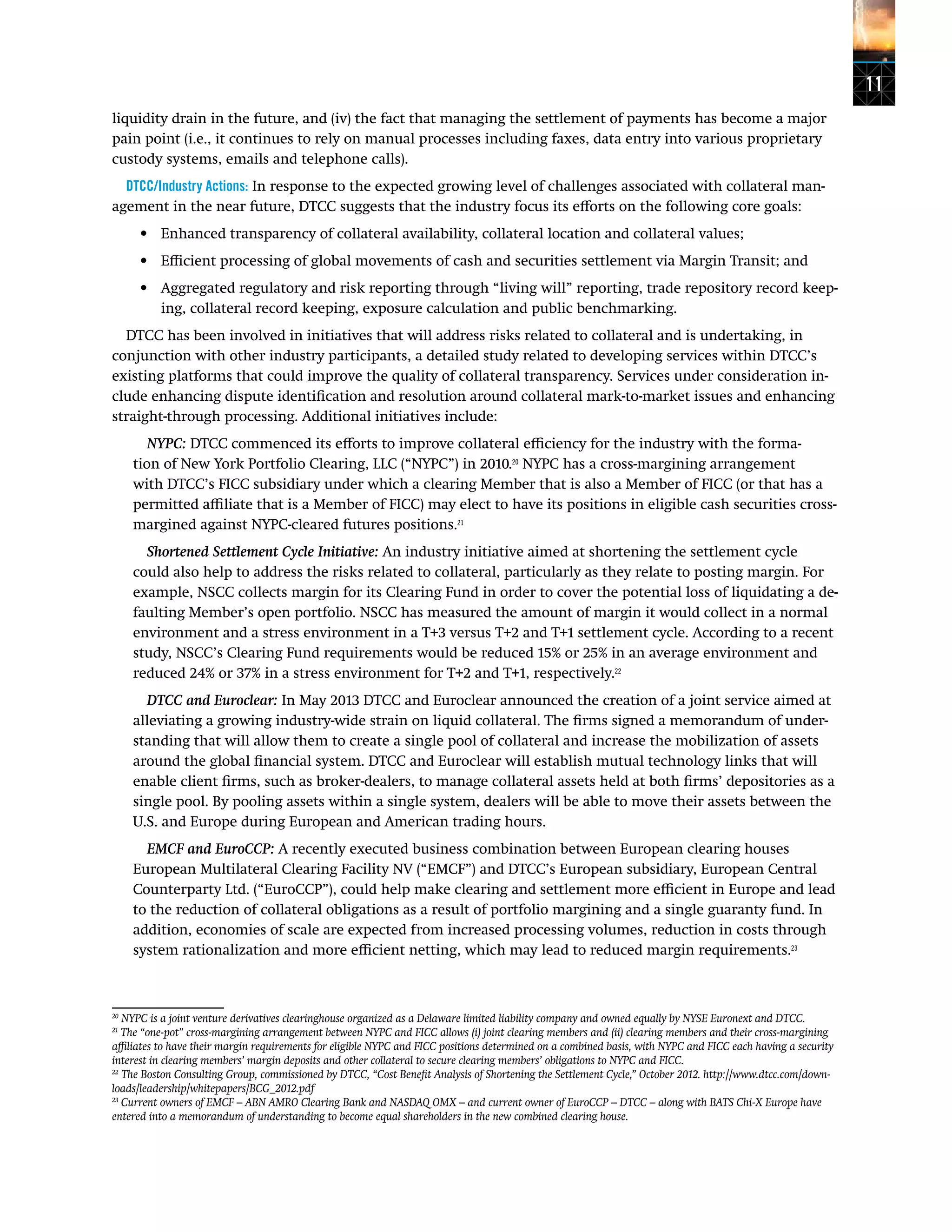 11
liquidity drain in the future, and (iv) the fact that managing the settlement of payments has become a major
pain point (i.e., it continues to rely on manual processes including faxes, data entry into various proprietary
custody systems, emails and telephone calls).
DTCC/Industry Actions: In response to the expected growing level of challenges associated with collateral man-
agement in the near future, DTCC suggests that the industry focus its efforts on the following core goals:
•	 Enhanced transparency of collateral availability, collateral location and collateral values;
•	 Efficient processing of global movements of cash and securities settlement via Margin Transit; and
•	 Aggregated regulatory and risk reporting through “living will” reporting, trade repository record keep-
ing, collateral record keeping, exposure calculation and public benchmarking.
DTCC has been involved in initiatives that will address risks related to collateral and is undertaking, in
conjunction with other industry participants, a detailed study related to developing services within DTCC’s
existing platforms that could improve the quality of collateral transparency. Services under consideration in-
clude enhancing dispute identification and resolution around collateral mark-to-market issues and enhancing
straight-through processing. Additional initiatives include:
NYPC: DTCC commenced its efforts to improve collateral efficiency for the industry with the forma-
tion of New York Portfolio Clearing, LLC (“NYPC”) in 2010.20
NYPC has a cross-margining arrangement
with DTCC’s FICC subsidiary under which a clearing Member that is also a Member of FICC (or that has a
permitted affiliate that is a Member of FICC) may elect to have its positions in eligible cash securities cross-
margined against NYPC-cleared futures positions.21
Shortened Settlement Cycle Initiative: An industry initiative aimed at shortening the settlement cycle
could also help to address the risks related to collateral, particularly as they relate to posting margin. For
example, NSCC collects margin for its Clearing Fund in order to cover the potential loss of liquidating a de-
faulting Member’s open portfolio. NSCC has measured the amount of margin it would collect in a normal
environment and a stress environment in a T+3 versus T+2 and T+1 settlement cycle. According to a recent
study, NSCC’s Clearing Fund requirements would be reduced 15% or 25% in an average environment and
reduced 24% or 37% in a stress environment for T+2 and T+1, respectively.22
DTCC and Euroclear: In May 2013 DTCC and Euroclear announced the creation of a joint service aimed at
alleviating a growing industry-wide strain on liquid collateral. The firms signed a memorandum of under-
standing that will allow them to create a single pool of collateral and increase the mobilization of assets
around the global financial system. DTCC and Euroclear will establish mutual technology links that will
enable client firms, such as broker-dealers, to manage collateral assets held at both firms’ depositories as a
single pool. By pooling assets within a single system, dealers will be able to move their assets between the
U.S. and Europe during European and American trading hours.
EMCF and EuroCCP: A recently executed business combination between European clearing houses
European Multilateral Clearing Facility NV (“EMCF”) and DTCC’s European subsidiary, European Central
Counterparty Ltd. (“EuroCCP”), could help make clearing and settlement more efficient in Europe and lead
to the reduction of collateral obligations as a result of portfolio margining and a single guaranty fund. In
addition, economies of scale are expected from increased processing volumes, reduction in costs through
system rationalization and more efficient netting, which may lead to reduced margin requirements.23
20
NYPC is a joint venture derivatives clearinghouse organized as a Delaware limited liability company and owned equally by NYSE Euronext and DTCC.
21
The “one-pot” cross-margining arrangement between NYPC and FICC allows (i) joint clearing members and (ii) clearing members and their cross-margining
affiliates to have their margin requirements for eligible NYPC and FICC positions determined on a combined basis, with NYPC and FICC each having a security
interest in clearing members’ margin deposits and other collateral to secure clearing members’ obligations to NYPC and FICC.
22
The Boston Consulting Group, commissioned by DTCC, “Cost Benefit Analysis of Shortening the Settlement Cycle,” October 2012. http://www.dtcc.com/down-
loads/leadership/whitepapers/BCG_2012.pdf
23
Current owners of EMCF – ABN AMRO Clearing Bank and NASDAQ OMX – and current owner of EuroCCP – DTCC – along with BATS Chi-X Europe have
entered into a memorandum of understanding to become equal shareholders in the new combined clearing house.
 