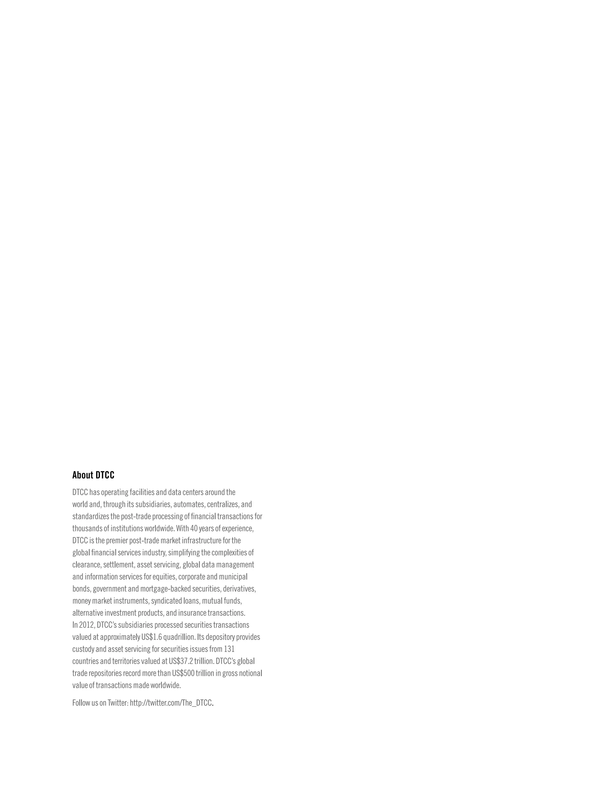 About DTCC
DTCChasoperatingfacilitiesanddatacentersaroundthe
worldand,throughitssubsidiaries,automates,centralizes,and
standardizesthepost-tradeprocessingoffinancialtransactionsfor
thousandsofinstitutionsworldwide.With40yearsofexperience,
DTCCisthepremierpost-trademarketinfrastructureforthe
globalfinancialservicesindustry,simplifyingthecomplexitiesof
clearance,settlement,assetservicing,globaldatamanagement
andinformationservicesforequities,corporateandmunicipal
bonds,governmentandmortgage-backedsecurities,derivatives,
moneymarketinstruments,syndicatedloans,mutualfunds,
alternativeinvestmentproducts,andinsurancetransactions.
In2012,DTCC’ssubsidiariesprocessedsecuritiestransactions
valuedatapproximatelyUS$1.6quadrillion.Itsdepositoryprovides
custodyandassetservicingforsecuritiesissuesfrom131
countriesandterritoriesvaluedatUS$37.2trillion.DTCC’sglobal
traderepositoriesrecordmorethanUS$500trillioningrossnotional
valueoftransactionsmadeworldwide.
FollowusonTwitter:http://twitter.com/The_DTCC.
 