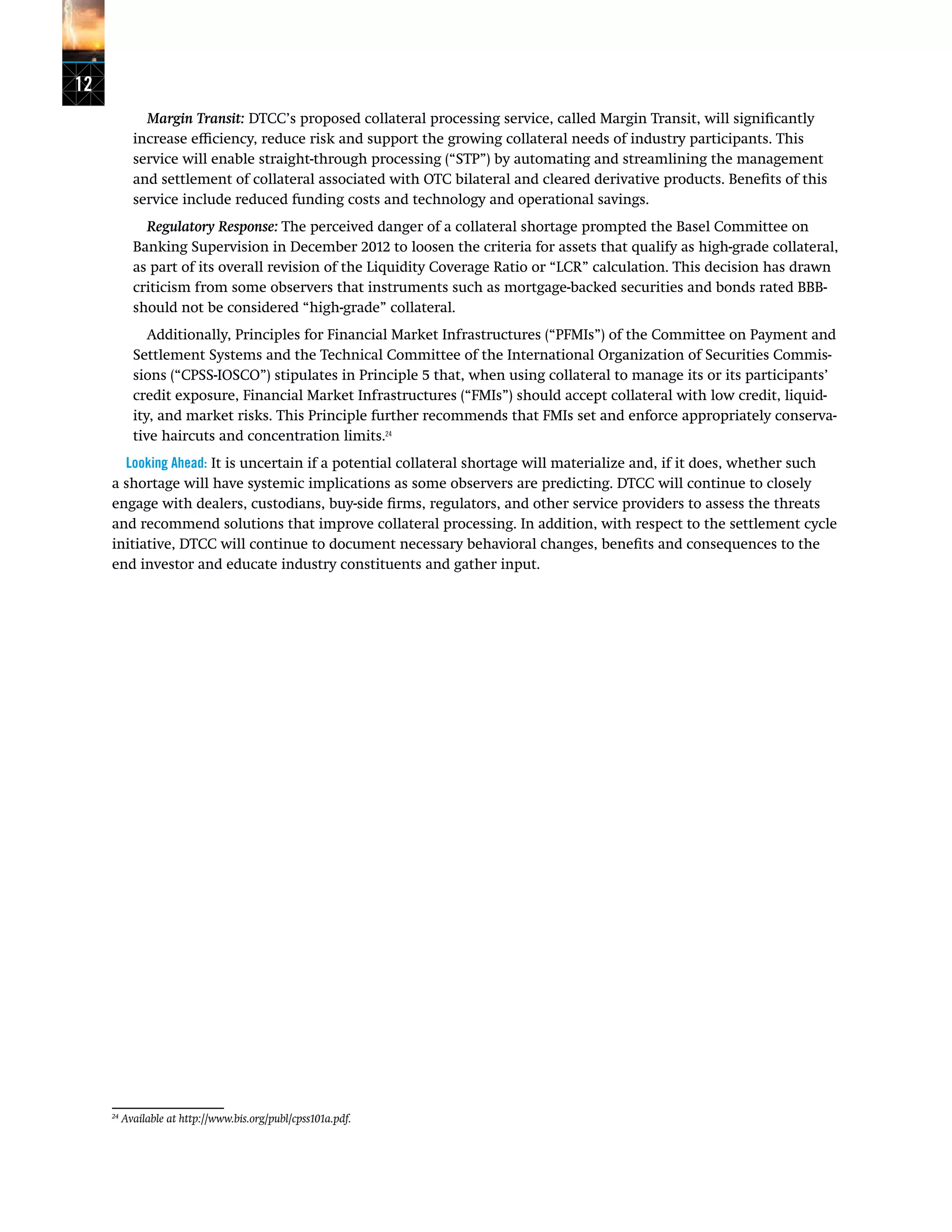 12
Margin Transit: DTCC’s proposed collateral processing service, called Margin Transit, will significantly
increase efficiency, reduce risk and support the growing collateral needs of industry participants. This
service will enable straight-through processing (“STP”) by automating and streamlining the management
and settlement of collateral associated with OTC bilateral and cleared derivative products. Benefits of this
service include reduced funding costs and technology and operational savings.
Regulatory Response: The perceived danger of a collateral shortage prompted the Basel Committee on
Banking Supervision in December 2012 to loosen the criteria for assets that qualify as high-grade collateral,
as part of its overall revision of the Liquidity Coverage Ratio or “LCR” calculation. This decision has drawn
criticism from some observers that instruments such as mortgage-backed securities and bonds rated BBB-
should not be considered “high-grade” collateral.
Additionally, Principles for Financial Market Infrastructures (“PFMIs”) of the Committee on Payment and
Settlement Systems and the Technical Committee of the International Organization of Securities Commis-
sions (“CPSS-IOSCO”) stipulates in Principle 5 that, when using collateral to manage its or its participants’
credit exposure, Financial Market Infrastructures (“FMIs”) should accept collateral with low credit, liquid-
ity, and market risks. This Principle further recommends that FMIs set and enforce appropriately conserva-
tive haircuts and concentration limits.24
Looking Ahead: It is uncertain if a potential collateral shortage will materialize and, if it does, whether such
a shortage will have systemic implications as some observers are predicting. DTCC will continue to closely
engage with dealers, custodians, buy-side firms, regulators, and other service providers to assess the threats
and recommend solutions that improve collateral processing. In addition, with respect to the settlement cycle
initiative, DTCC will continue to document necessary behavioral changes, benefits and consequences to the
end investor and educate industry constituents and gather input.
24
Available at http://www.bis.org/publ/cpss101a.pdf.
 