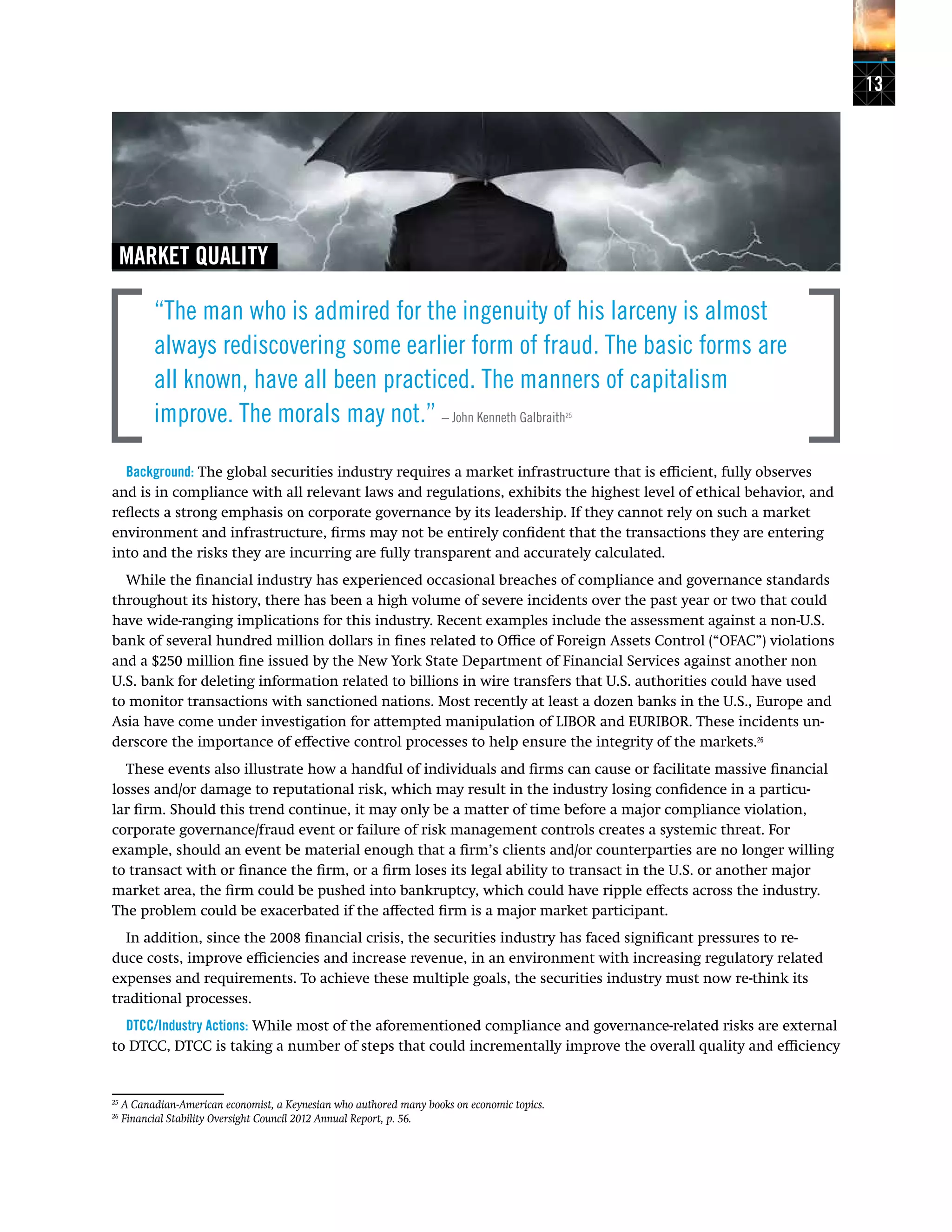 13
MARKET QUALITY
“The man who is admired for the ingenuity of his larceny is almost
always rediscovering some earlier form of fraud. The basic forms are
all known, have all been practiced. The manners of capitalism
improve. The morals may not.” – John Kenneth Galbraith25
Background: The global securities industry requires a market infrastructure that is efficient, fully observes
and is in compliance with all relevant laws and regulations, exhibits the highest level of ethical behavior, and
reflects a strong emphasis on corporate governance by its leadership. If they cannot rely on such a market
environment and infrastructure, firms may not be entirely confident that the transactions they are entering
into and the risks they are incurring are fully transparent and accurately calculated.
While the financial industry has experienced occasional breaches of compliance and governance standards
throughout its history, there has been a high volume of severe incidents over the past year or two that could
have wide-ranging implications for this industry. Recent examples include the assessment against a non-U.S.
bank of several hundred million dollars in fines related to Office of Foreign Assets Control (“OFAC”) violations
and a $250 million fine issued by the New York State Department of Financial Services against another non
U.S. bank for deleting information related to billions in wire transfers that U.S. authorities could have used
to monitor transactions with sanctioned nations. Most recently at least a dozen banks in the U.S., Europe and
Asia have come under investigation for attempted manipulation of LIBOR and EURIBOR. These incidents un-
derscore the importance of effective control processes to help ensure the integrity of the markets.26
These events also illustrate how a handful of individuals and firms can cause or facilitate massive financial
losses and/or damage to reputational risk, which may result in the industry losing confidence in a particu-
lar firm. Should this trend continue, it may only be a matter of time before a major compliance violation,
corporate governance/fraud event or failure of risk management controls creates a systemic threat. For
example, should an event be material enough that a firm’s clients and/or counterparties are no longer willing
to transact with or finance the firm, or a firm loses its legal ability to transact in the U.S. or another major
market area, the firm could be pushed into bankruptcy, which could have ripple effects across the industry.
The problem could be exacerbated if the affected firm is a major market participant.
In addition, since the 2008 financial crisis, the securities industry has faced significant pressures to re-
duce costs, improve efficiencies and increase revenue, in an environment with increasing regulatory related
expenses and requirements. To achieve these multiple goals, the securities industry must now re-think its
traditional processes.
DTCC/Industry Actions: While most of the aforementioned compliance and governance-related risks are external
to DTCC, DTCC is taking a number of steps that could incrementally improve the overall quality and efficiency
25
A Canadian-American economist, a Keynesian who authored many books on economic topics.
26
Financial Stability Oversight Council 2012 Annual Report, p. 56.
 