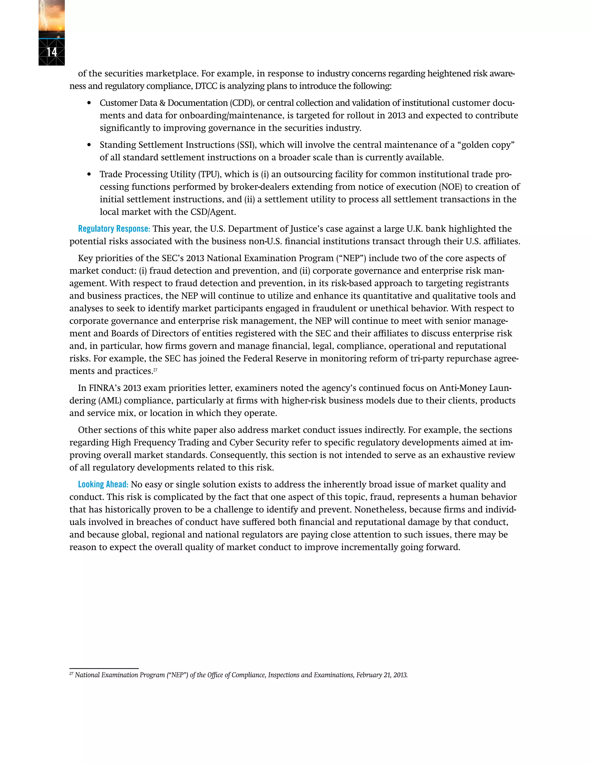 14
of the securities marketplace. For example, in response to industry concerns regarding heightened risk aware-
ness and regulatory compliance, DTCC is analyzing plans to introduce the following:
•	 Customer Data & Documentation (CDD), or central collection and validation of institutional customer docu-
ments and data for onboarding/maintenance, is targeted for rollout in 2013 and expected to contribute
significantly to improving governance in the securities industry.
•	 Standing Settlement Instructions (SSI), which will involve the central maintenance of a “golden copy”
of all standard settlement instructions on a broader scale than is currently available.
•	 Trade Processing Utility (TPU), which is (i) an outsourcing facility for common institutional trade pro-
cessing functions performed by broker-dealers extending from notice of execution (NOE) to creation of
initial settlement instructions, and (ii) a settlement utility to process all settlement transactions in the
local market with the CSD/Agent.
Regulatory Response: This year, the U.S. Department of Justice’s case against a large U.K. bank highlighted the
potential risks associated with the business non-U.S. financial institutions transact through their U.S. affiliates.
Key priorities of the SEC’s 2013 National Examination Program (“NEP”) include two of the core aspects of
market conduct: (i) fraud detection and prevention, and (ii) corporate governance and enterprise risk man-
agement. With respect to fraud detection and prevention, in its risk-based approach to targeting registrants
and business practices, the NEP will continue to utilize and enhance its quantitative and qualitative tools and
analyses to seek to identify market participants engaged in fraudulent or unethical behavior. With respect to
corporate governance and enterprise risk management, the NEP will continue to meet with senior manage-
ment and Boards of Directors of entities registered with the SEC and their affiliates to discuss enterprise risk
and, in particular, how firms govern and manage financial, legal, compliance, operational and reputational
risks. For example, the SEC has joined the Federal Reserve in monitoring reform of tri-party repurchase agree-
ments and practices.27
In FINRA’s 2013 exam priorities letter, examiners noted the agency’s continued focus on Anti-Money Laun-
dering (AML) compliance, particularly at firms with higher-risk business models due to their clients, products
and service mix, or location in which they operate.
Other sections of this white paper also address market conduct issues indirectly. For example, the sections
regarding High Frequency Trading and Cyber Security refer to specific regulatory developments aimed at im-
proving overall market standards. Consequently, this section is not intended to serve as an exhaustive review
of all regulatory developments related to this risk.
Looking Ahead: No easy or single solution exists to address the inherently broad issue of market quality and
conduct. This risk is complicated by the fact that one aspect of this topic, fraud, represents a human behavior
that has historically proven to be a challenge to identify and prevent. Nonetheless, because firms and individ-
uals involved in breaches of conduct have suffered both financial and reputational damage by that conduct,
and because global, regional and national regulators are paying close attention to such issues, there may be
reason to expect the overall quality of market conduct to improve incrementally going forward.
27
National Examination Program (“NEP”) of the Office of Compliance, Inspections and Examinations, February 21, 2013.
 
