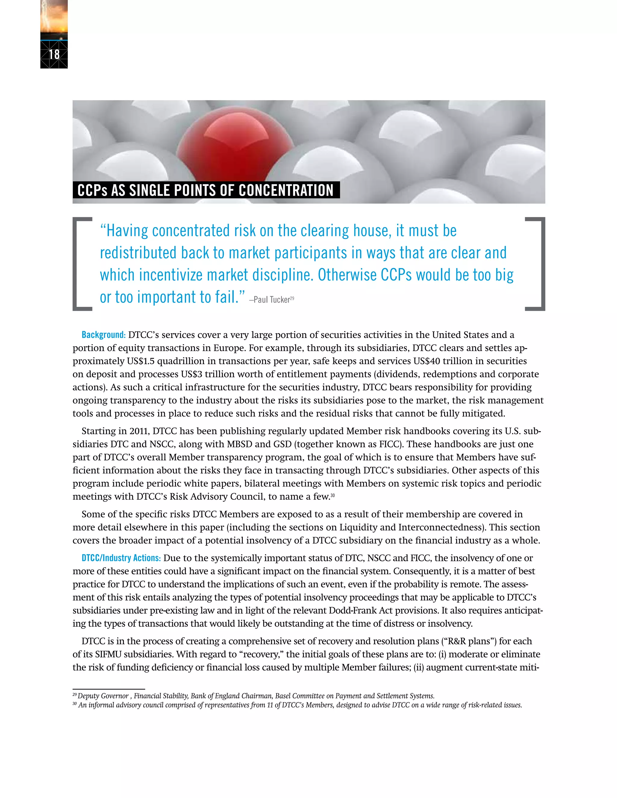18
CCPs AS SINGLE POINTS OF CONCENTRATION
“Having concentrated risk on the clearing house, it must be
redistributed back to market participants in ways that are clear and
which incentivize market discipline. Otherwise CCPs would be too big
or too important to fail.” –Paul Tucker29
Background: DTCC’s services cover a very large portion of securities activities in the United States and a
portion of equity transactions in Europe. For example, through its subsidiaries, DTCC clears and settles ap-
proximately US$1.5 quadrillion in transactions per year, safe keeps and services US$40 trillion in securities
on deposit and processes US$3 trillion worth of entitlement payments (dividends, redemptions and corporate
actions). As such a critical infrastructure for the securities industry, DTCC bears responsibility for providing
ongoing transparency to the industry about the risks its subsidiaries pose to the market, the risk management
tools and processes in place to reduce such risks and the residual risks that cannot be fully mitigated.
Starting in 2011, DTCC has been publishing regularly updated Member risk handbooks covering its U.S. sub-
sidiaries DTC and NSCC, along with MBSD and GSD (together known as FICC). These handbooks are just one
part of DTCC’s overall Member transparency program, the goal of which is to ensure that Members have suf-
ficient information about the risks they face in transacting through DTCC’s subsidiaries. Other aspects of this
program include periodic white papers, bilateral meetings with Members on systemic risk topics and periodic
meetings with DTCC’s Risk Advisory Council, to name a few.30
Some of the specific risks DTCC Members are exposed to as a result of their membership are covered in
more detail elsewhere in this paper (including the sections on Liquidity and Interconnectedness). This section
covers the broader impact of a potential insolvency of a DTCC subsidiary on the financial industry as a whole.
DTCC/Industry Actions: Due to the systemically important status of DTC, NSCC and FICC, the insolvency of one or
more of these entities could have a significant impact on the financial system. Consequently, it is a matter of best
practice for DTCC to understand the implications of such an event, even if the probability is remote. The assess-
ment of this risk entails analyzing the types of potential insolvency proceedings that may be applicable to DTCC’s
subsidiaries under pre-existing law and in light of the relevant Dodd-Frank Act provisions. It also requires anticipat-
ing the types of transactions that would likely be outstanding at the time of distress or insolvency.
DTCC is in the process of creating a comprehensive set of recovery and resolution plans (“R&R plans”) for each
of its SIFMU subsidiaries. With regard to “recovery,” the initial goals of these plans are to: (i) moderate or eliminate
the risk of funding deficiency or financial loss caused by multiple Member failures; (ii) augment current-state miti-
29
Deputy Governor , Financial Stability, Bank of England Chairman, Basel Committee on Payment and Settlement Systems.
30
An informal advisory council comprised of representatives from 11 of DTCC’s Members, designed to advise DTCC on a wide range of risk-related issues.
 