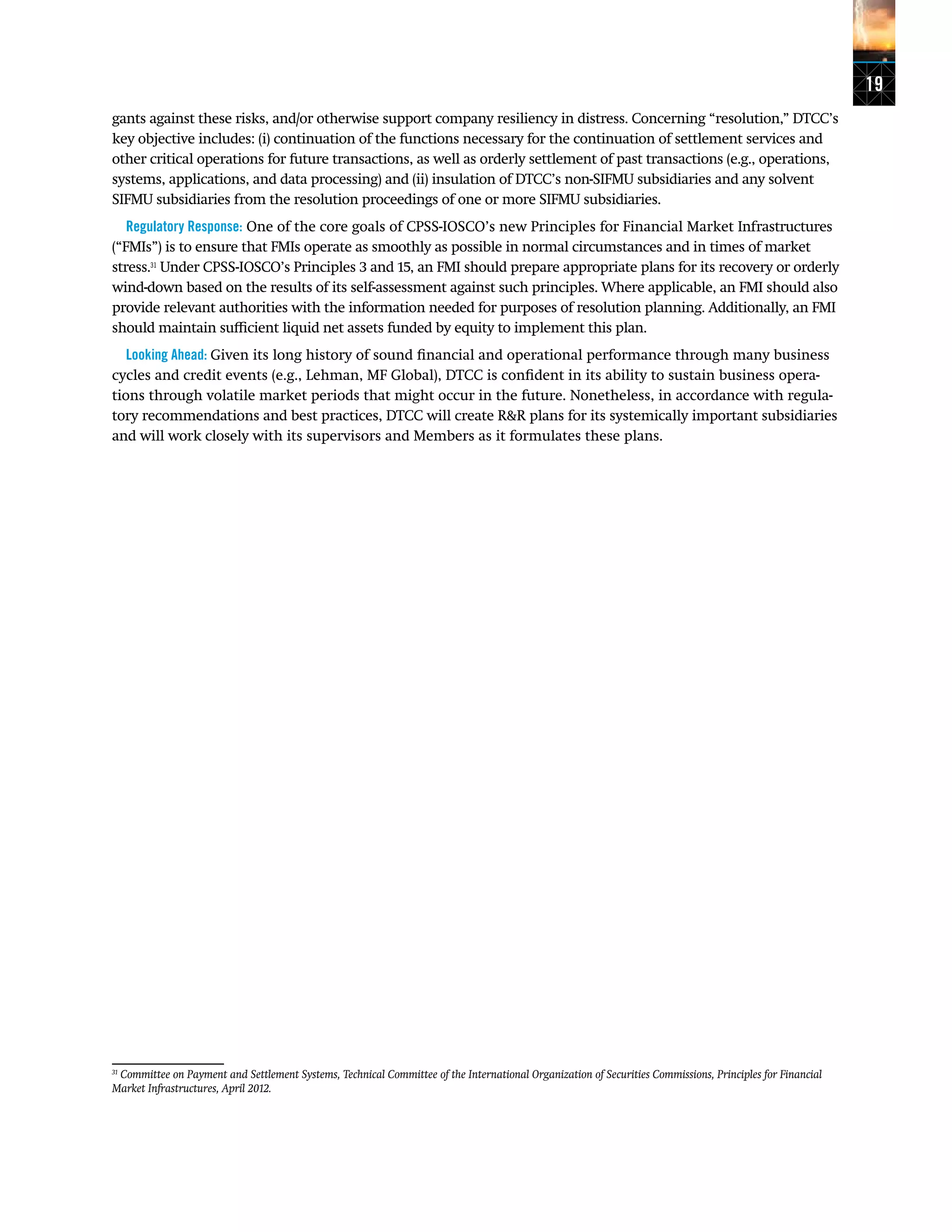 19
gants against these risks, and/or otherwise support company resiliency in distress. Concerning “resolution,” DTCC’s
key objective includes: (i) continuation of the functions necessary for the continuation of settlement services and
other critical operations for future transactions, as well as orderly settlement of past transactions (e.g., operations,
systems, applications, and data processing) and (ii) insulation of DTCC’s non-SIFMU subsidiaries and any solvent
SIFMU subsidiaries from the resolution proceedings of one or more SIFMU subsidiaries.
Regulatory Response: One of the core goals of CPSS-IOSCO’s new Principles for Financial Market Infrastructures
(“FMIs”) is to ensure that FMIs operate as smoothly as possible in normal circumstances and in times of market
stress.31
Under CPSS-IOSCO’s Principles 3 and 15, an FMI should prepare appropriate plans for its recovery or orderly
wind-down based on the results of its self-assessment against such principles. Where applicable, an FMI should also
provide relevant authorities with the information needed for purposes of resolution planning. Additionally, an FMI
should maintain sufficient liquid net assets funded by equity to implement this plan.
Looking Ahead: Given its long history of sound financial and operational performance through many business
cycles and credit events (e.g., Lehman, MF Global), DTCC is confident in its ability to sustain business opera-
tions through volatile market periods that might occur in the future. Nonetheless, in accordance with regula-
tory recommendations and best practices, DTCC will create R&R plans for its systemically important subsidiaries
and will work closely with its supervisors and Members as it formulates these plans.
31
Committee on Payment and Settlement Systems, Technical Committee of the International Organization of Securities Commissions, Principles for Financial
Market Infrastructures, April 2012.
 