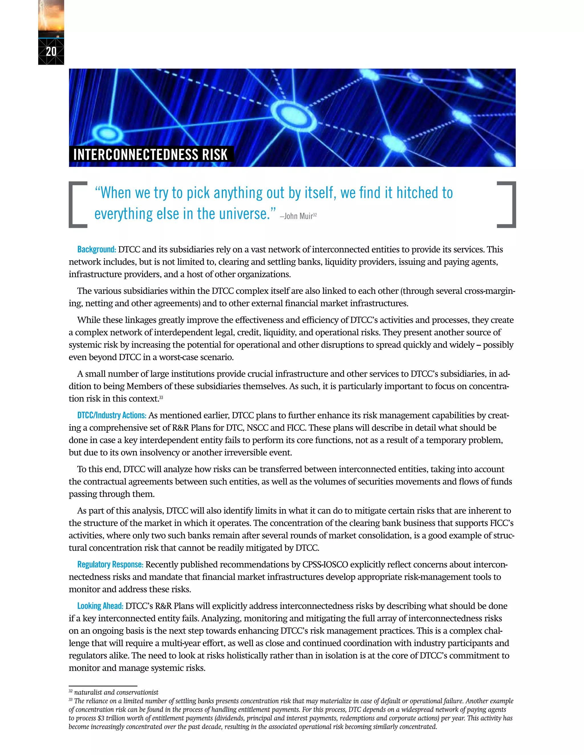 20
INTERCONNECTEDNESS RISK
“When we try to pick anything out by itself, we find it hitched to
everything else in the universe.” –John Muir32
Background: DTCC and its subsidiaries rely on a vast network of interconnected entities to provide its services. This
network includes, but is not limited to, clearing and settling banks, liquidity providers, issuing and paying agents,
infrastructure providers, and a host of other organizations.
The various subsidiaries within the DTCC complex itself are also linked to each other (through several cross-margin-
ing, netting and other agreements) and to other external financial market infrastructures.
While these linkages greatly improve the effectiveness and efficiency of DTCC’s activities and processes, they create
a complex network of interdependent legal, credit, liquidity, and operational risks. They present another source of
systemic risk by increasing the potential for operational and other disruptions to spread quickly and widely – possibly
even beyond DTCC in a worst-case scenario.
A small number of large institutions provide crucial infrastructure and other services to DTCC’s subsidiaries, in ad-
dition to being Members of these subsidiaries themselves. As such, it is particularly important to focus on concentra-
tion risk in this context.33
DTCC/Industry Actions: As mentioned earlier, DTCC plans to further enhance its risk management capabilities by creat-
ing a comprehensive set of R&R Plans for DTC, NSCC and FICC. These plans will describe in detail what should be
done in case a key interdependent entity fails to perform its core functions, not as a result of a temporary problem,
but due to its own insolvency or another irreversible event.
To this end, DTCC will analyze how risks can be transferred between interconnected entities, taking into account
the contractual agreements between such entities, as well as the volumes of securities movements and flows of funds
passing through them.
As part of this analysis, DTCC will also identify limits in what it can do to mitigate certain risks that are inherent to
the structure of the market in which it operates. The concentration of the clearing bank business that supports FICC’s
activities, where only two such banks remain after several rounds of market consolidation, is a good example of struc-
tural concentration risk that cannot be readily mitigated by DTCC.
Regulatory Response: Recently published recommendations by CPSS-IOSCO explicitly reflect concerns about intercon-
nectedness risks and mandate that financial market infrastructures develop appropriate risk-management tools to
monitor and address these risks.
Looking Ahead: DTCC’s R&R Plans will explicitly address interconnectedness risks by describing what should be done
if a key interconnected entity fails. Analyzing, monitoring and mitigating the full array of interconnectedness risks
on an ongoing basis is the next step towards enhancing DTCC’s risk management practices. This is a complex chal-
lenge that will require a multi-year effort, as well as close and continued coordination with industry participants and
regulators alike. The need to look at risks holistically rather than in isolation is at the core of DTCC’s commitment to
monitor and manage systemic risks.
32
naturalist and conservationist
33
The reliance on a limited number of settling banks presents concentration risk that may materialize in case of default or operational failure. Another example
of concentration risk can be found in the process of handling entitlement payments. For this process, DTC depends on a widespread network of paying agents
to process $3 trillion worth of entitlement payments (dividends, principal and interest payments, redemptions and corporate actions) per year. This activity has
become increasingly concentrated over the past decade, resulting in the associated operational risk becoming similarly concentrated.
 