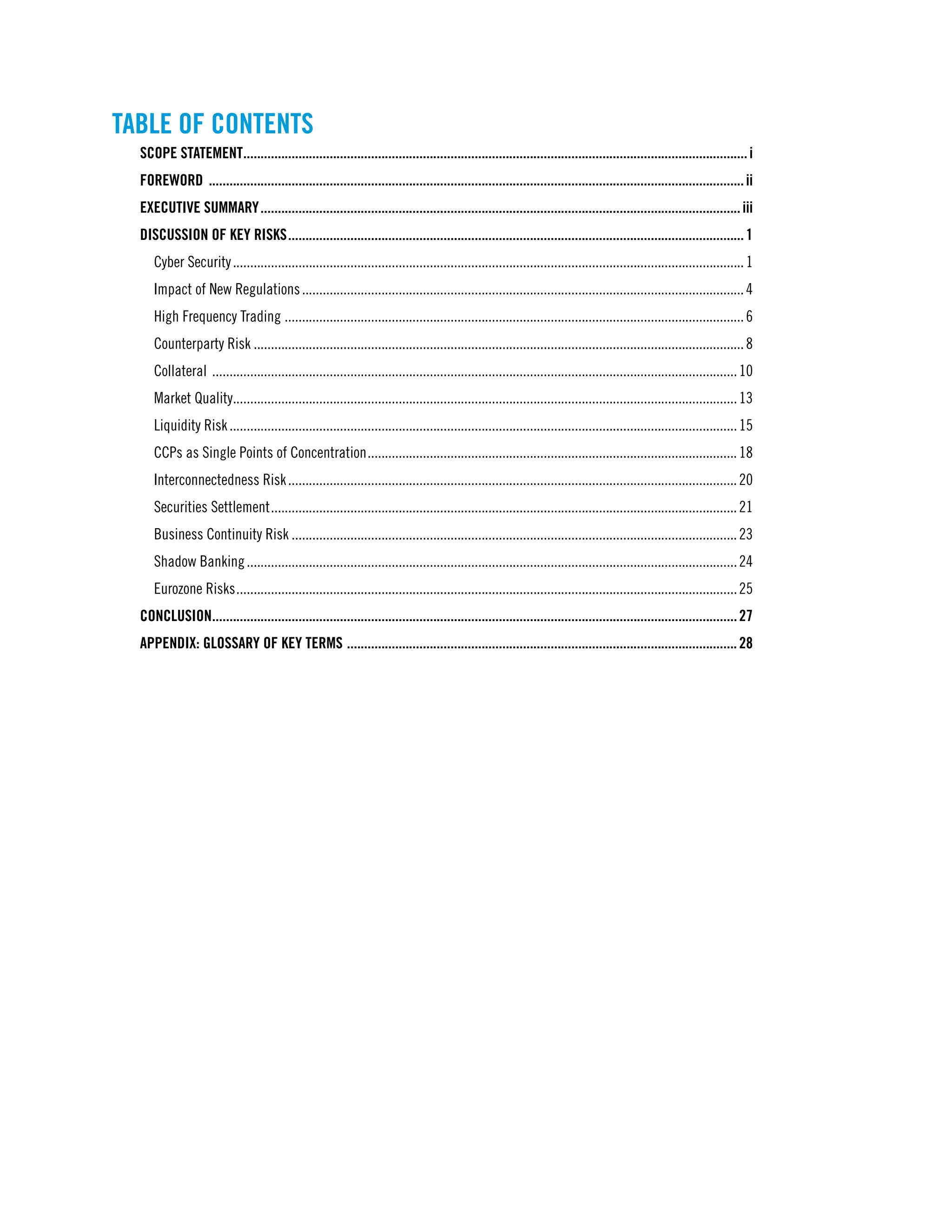 TABLE OF CONTENTS
SCOPE STATEMENT...................................................................................................................................................i
FOREWORD ............................................................................................................................................................ii
EXECUTIVE SUMMARY............................................................................................................................................iii
DISCUSSION OF KEY RISKS.....................................................................................................................................1
Cyber Security.....................................................................................................................................................1
Impact of New Regulations.................................................................................................................................4
High Frequency Trading ......................................................................................................................................6
Counterparty Risk...............................................................................................................................................8
Collateral .........................................................................................................................................................10
Market Quality...................................................................................................................................................13
Liquidity Risk....................................................................................................................................................15
CCPs as Single Points of Concentration............................................................................................................18
Interconnectedness Risk...................................................................................................................................20
Securities Settlement........................................................................................................................................21
Business Continuity Risk..................................................................................................................................23
Shadow Banking...............................................................................................................................................24
Eurozone Risks..................................................................................................................................................25
Conclusion.........................................................................................................................................................27
APPENDIX: GLOSSARY OF KEY TERMS ..................................................................................................................28
 