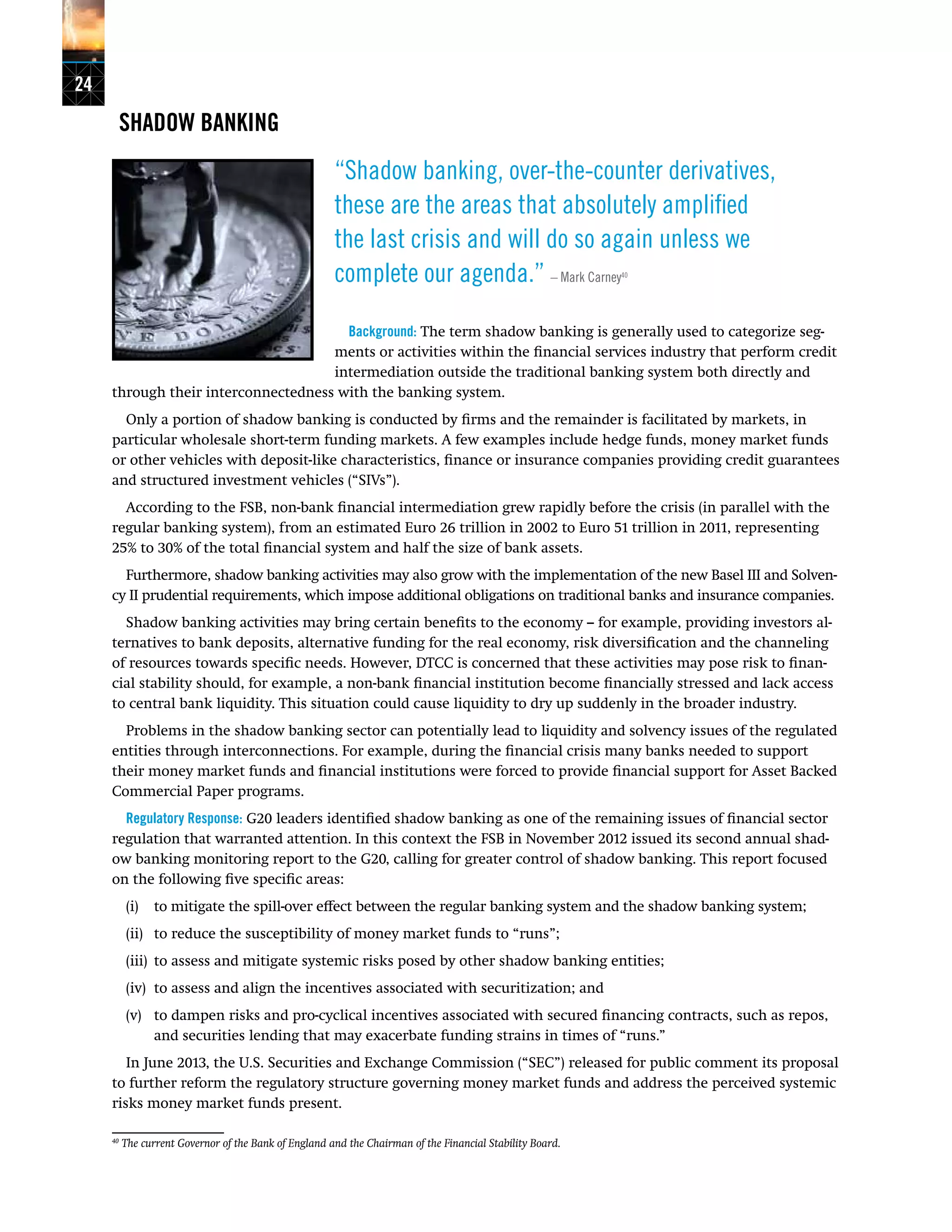 24
SHADOW BANKING
“Shadow banking, over-the-counter derivatives,
these are the areas that absolutely amplified
the last crisis and will do so again unless we
complete our agenda.” – Mark Carney40
Background: The term shadow banking is generally used to categorize seg-
ments or activities within the financial services industry that perform credit
intermediation outside the traditional banking system both directly and
through their interconnectedness with the banking system.
Only a portion of shadow banking is conducted by firms and the remainder is facilitated by markets, in
particular wholesale short-term funding markets. A few examples include hedge funds, money market funds
or other vehicles with deposit-like characteristics, finance or insurance companies providing credit guarantees
and structured investment vehicles (“SIVs”).
According to the FSB, non-bank financial intermediation grew rapidly before the crisis (in parallel with the
regular banking system), from an estimated Euro 26 trillion in 2002 to Euro 51 trillion in 2011, representing
25% to 30% of the total financial system and half the size of bank assets.
Furthermore, shadow banking activities may also grow with the implementation of the new Basel III and Solven-
cy II prudential requirements, which impose additional obligations on traditional banks and insurance companies.
Shadow banking activities may bring certain benefits to the economy -- for example, providing investors al-
ternatives to bank deposits, alternative funding for the real economy, risk diversification and the channeling
of resources towards specific needs. However, DTCC is concerned that these activities may pose risk to finan-
cial stability should, for example, a non-bank financial institution become financially stressed and lack access
to central bank liquidity. This situation could cause liquidity to dry up suddenly in the broader industry.
Problems in the shadow banking sector can potentially lead to liquidity and solvency issues of the regulated
entities through interconnections. For example, during the financial crisis many banks needed to support
their money market funds and financial institutions were forced to provide financial support for Asset Backed
Commercial Paper programs.
Regulatory Response: G20 leaders identified shadow banking as one of the remaining issues of financial sector
regulation that warranted attention. In this context the FSB in November 2012 issued its second annual shad-
ow banking monitoring report to the G20, calling for greater control of shadow banking. This report focused
on the following five specific areas:
(i) 	 to mitigate the spill-over effect between the regular banking system and the shadow banking system;
(ii) 	 to reduce the susceptibility of money market funds to “runs”;
(iii) 	to assess and mitigate systemic risks posed by other shadow banking entities;
(iv) 	to assess and align the incentives associated with securitization; and
(v) 	 to dampen risks and pro-cyclical incentives associated with secured financing contracts, such as repos,
and securities lending that may exacerbate funding strains in times of “runs.”
In June 2013, the U.S. Securities and Exchange Commission (“SEC”) released for public comment its proposal
to further reform the regulatory structure governing money market funds and address the perceived systemic
risks money market funds present.
40
The current Governor of the Bank of England and the Chairman of the Financial Stability Board.
 