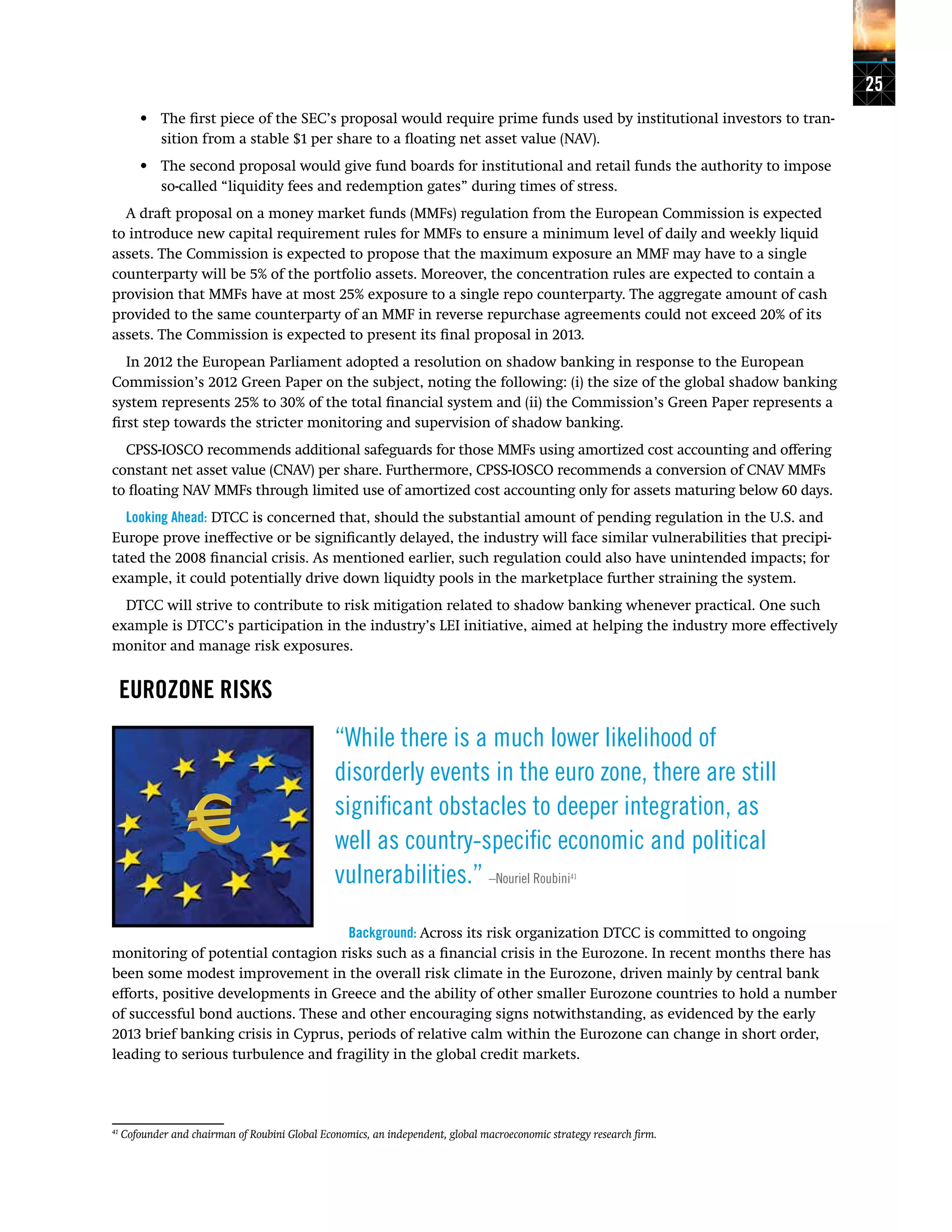 25
•	 The first piece of the SEC’s proposal would require prime funds used by institutional investors to tran-
sition from a stable $1 per share to a floating net asset value (NAV).
•	 The second proposal would give fund boards for institutional and retail funds the authority to impose
so-called “liquidity fees and redemption gates” during times of stress.
A draft proposal on a money market funds (MMFs) regulation from the European Commission is expected
to introduce new capital requirement rules for MMFs to ensure a minimum level of daily and weekly liquid
assets. The Commission is expected to propose that the maximum exposure an MMF may have to a single
counterparty will be 5% of the portfolio assets. Moreover, the concentration rules are expected to contain a
provision that MMFs have at most 25% exposure to a single repo counterparty. The aggregate amount of cash
provided to the same counterparty of an MMF in reverse repurchase agreements could not exceed 20% of its
assets. The Commission is expected to present its final proposal in 2013.
In 2012 the European Parliament adopted a resolution on shadow banking in response to the European
Commission’s 2012 Green Paper on the subject, noting the following: (i) the size of the global shadow banking
system represents 25% to 30% of the total financial system and (ii) the Commission’s Green Paper represents a
first step towards the stricter monitoring and supervision of shadow banking.
CPSS-IOSCO recommends additional safeguards for those MMFs using amortized cost accounting and offering
constant net asset value (CNAV) per share. Furthermore, CPSS-IOSCO recommends a conversion of CNAV MMFs
to floating NAV MMFs through limited use of amortized cost accounting only for assets maturing below 60 days.
Looking Ahead: DTCC is concerned that, should the substantial amount of pending regulation in the U.S. and
Europe prove ineffective or be significantly delayed, the industry will face similar vulnerabilities that precipi-
tated the 2008 financial crisis. As mentioned earlier, such regulation could also have unintended impacts; for
example, it could potentially drive down liquidty pools in the marketplace further straining the system.
DTCC will strive to contribute to risk mitigation related to shadow banking whenever practical. One such
example is DTCC’s participation in the industry’s LEI initiative, aimed at helping the industry more effectively
monitor and manage risk exposures.
EUROZONE RISKS
“While there is a much lower likelihood of
disorderly events in the euro zone, there are still
significant obstacles to deeper integration, as
well as country-specific economic and political
vulnerabilities.” –Nouriel Roubini41
Background: Across its risk organization DTCC is committed to ongoing
monitoring of potential contagion risks such as a financial crisis in the Eurozone. In recent months there has
been some modest improvement in the overall risk climate in the Eurozone, driven mainly by central bank
efforts, positive developments in Greece and the ability of other smaller Eurozone countries to hold a number
of successful bond auctions. These and other encouraging signs notwithstanding, as evidenced by the early
2013 brief banking crisis in Cyprus, periods of relative calm within the Eurozone can change in short order,
leading to serious turbulence and fragility in the global credit markets.
41
Cofounder and chairman of Roubini Global Economics, an independent, global macroeconomic strategy research firm.
 