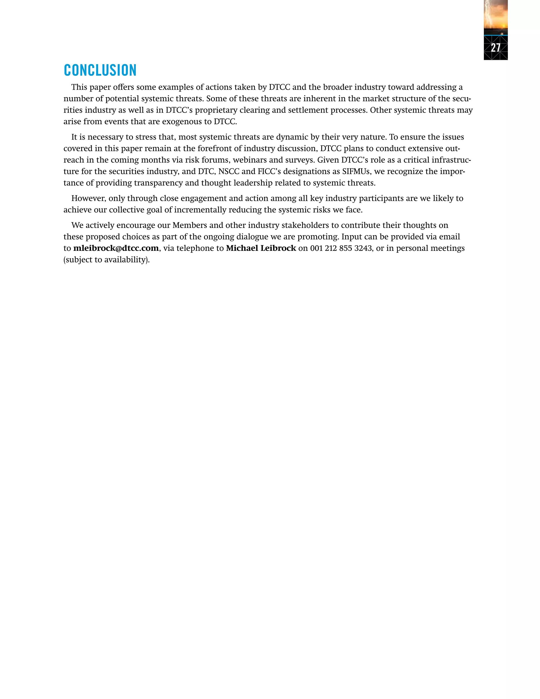 27
CONCLUSION
This paper offers some examples of actions taken by DTCC and the broader industry toward addressing a
number of potential systemic threats. Some of these threats are inherent in the market structure of the secu-
rities industry as well as in DTCC’s proprietary clearing and settlement processes. Other systemic threats may
arise from events that are exogenous to DTCC.
It is necessary to stress that, most systemic threats are dynamic by their very nature. To ensure the issues
covered in this paper remain at the forefront of industry discussion, DTCC plans to conduct extensive out-
reach in the coming months via risk forums, webinars and surveys. Given DTCC’s role as a critical infrastruc-
ture for the securities industry, and DTC, NSCC and FICC’s designations as SIFMUs, we recognize the impor-
tance of providing transparency and thought leadership related to systemic threats.
However, only through close engagement and action among all key industry participants are we likely to
achieve our collective goal of incrementally reducing the systemic risks we face.
We actively encourage our Members and other industry stakeholders to contribute their thoughts on
these proposed choices as part of the ongoing dialogue we are promoting. Input can be provided via email
to mleibrock@dtcc.com, via telephone to Michael Leibrock on 001 212 855 3243, or in personal meetings
(subject to availability).
 