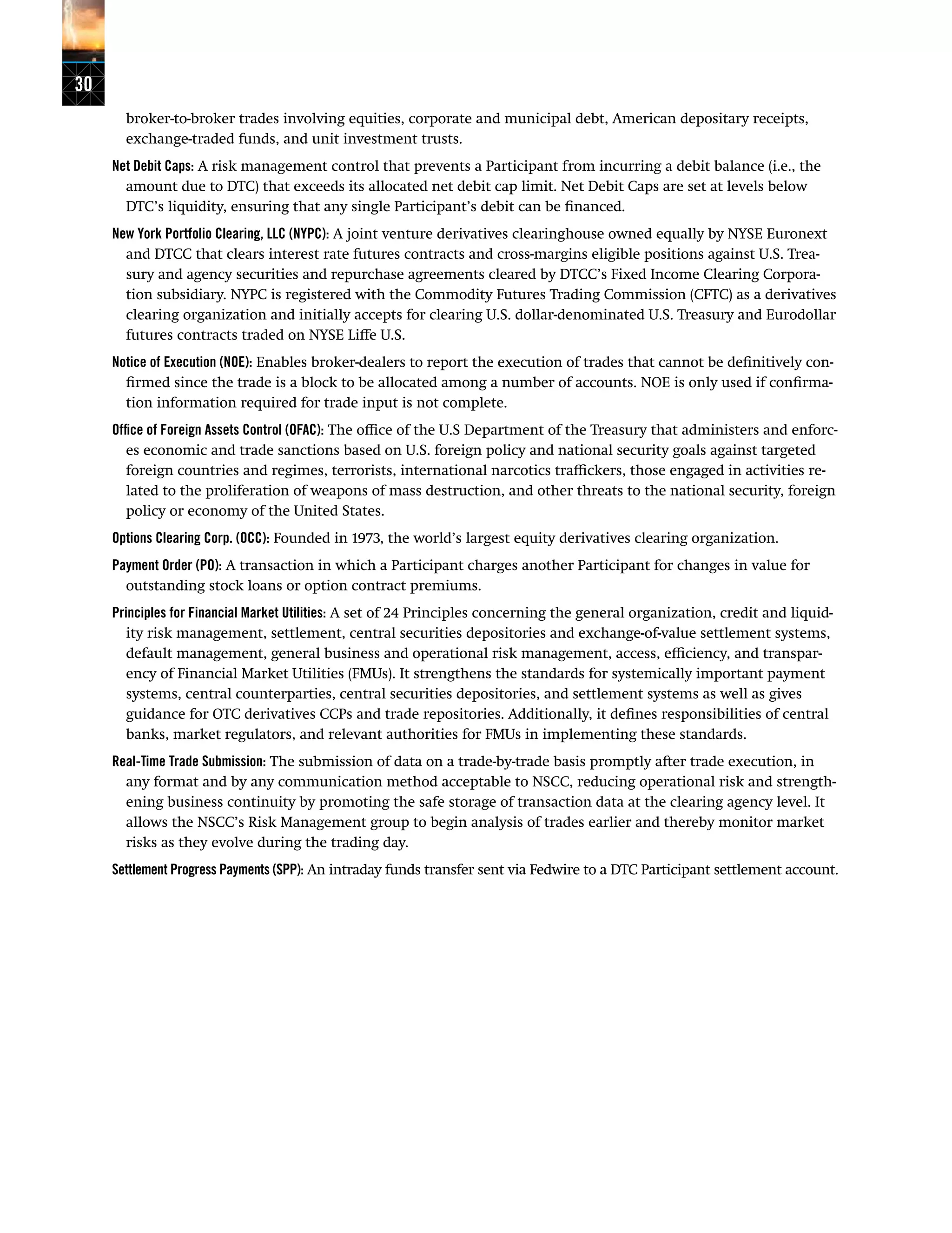 30
broker-to-broker trades involving equities, corporate and municipal debt, American depositary receipts,
exchange-traded funds, and unit investment trusts.
Net Debit Caps: A risk management control that prevents a Participant from incurring a debit balance (i.e., the
amount due to DTC) that exceeds its allocated net debit cap limit. Net Debit Caps are set at levels below
DTC’s liquidity, ensuring that any single Participant’s debit can be financed.
New York Portfolio Clearing, LLC (NYPC): A joint venture derivatives clearinghouse owned equally by NYSE Euronext
and DTCC that clears interest rate futures contracts and cross-margins eligible positions against U.S. Trea-
sury and agency securities and repurchase agreements cleared by DTCC’s Fixed Income Clearing Corpora-
tion subsidiary. NYPC is registered with the Commodity Futures Trading Commission (CFTC) as a derivatives
clearing organization and initially accepts for clearing U.S. dollar-denominated U.S. Treasury and Eurodollar
futures contracts traded on NYSE Liffe U.S.
Notice of Execution (NOE): Enables broker-dealers to report the execution of trades that cannot be definitively con-
firmed since the trade is a block to be allocated among a number of accounts. NOE is only used if confirma-
tion information required for trade input is not complete.
Office of Foreign Assets Control (OFAC): The office of the U.S Department of the Treasury that administers and enforc-
es economic and trade sanctions based on U.S. foreign policy and national security goals against targeted
foreign countries and regimes, terrorists, international narcotics traffickers, those engaged in activities re-
lated to the proliferation of weapons of mass destruction, and other threats to the national security, foreign
policy or economy of the United States.
Options Clearing Corp. (OCC): Founded in 1973, the world’s largest equity derivatives clearing organization.
Payment Order (PO): A transaction in which a Participant charges another Participant for changes in value for
outstanding stock loans or option contract premiums.
Principles for Financial Market Utilities: A set of 24 Principles concerning the general organization, credit and liquid-
ity risk management, settlement, central securities depositories and exchange-of-value settlement systems,
default management, general business and operational risk management, access, efficiency, and transpar-
ency of Financial Market Utilities (FMUs). It strengthens the standards for systemically important payment
systems, central counterparties, central securities depositories, and settlement systems as well as gives
guidance for OTC derivatives CCPs and trade repositories. Additionally, it defines responsibilities of central
banks, market regulators, and relevant authorities for FMUs in implementing these standards.
Real-Time Trade Submission: The submission of data on a trade-by-trade basis promptly after trade execution, in
any format and by any communication method acceptable to NSCC, reducing operational risk and strength-
ening business continuity by promoting the safe storage of transaction data at the clearing agency level. It
allows the NSCC’s Risk Management group to begin analysis of trades earlier and thereby monitor market
risks as they evolve during the trading day.
Settlement Progress Payments (SPP): An intraday funds transfer sent via Fedwire to a DTC Participant settlement account.
 