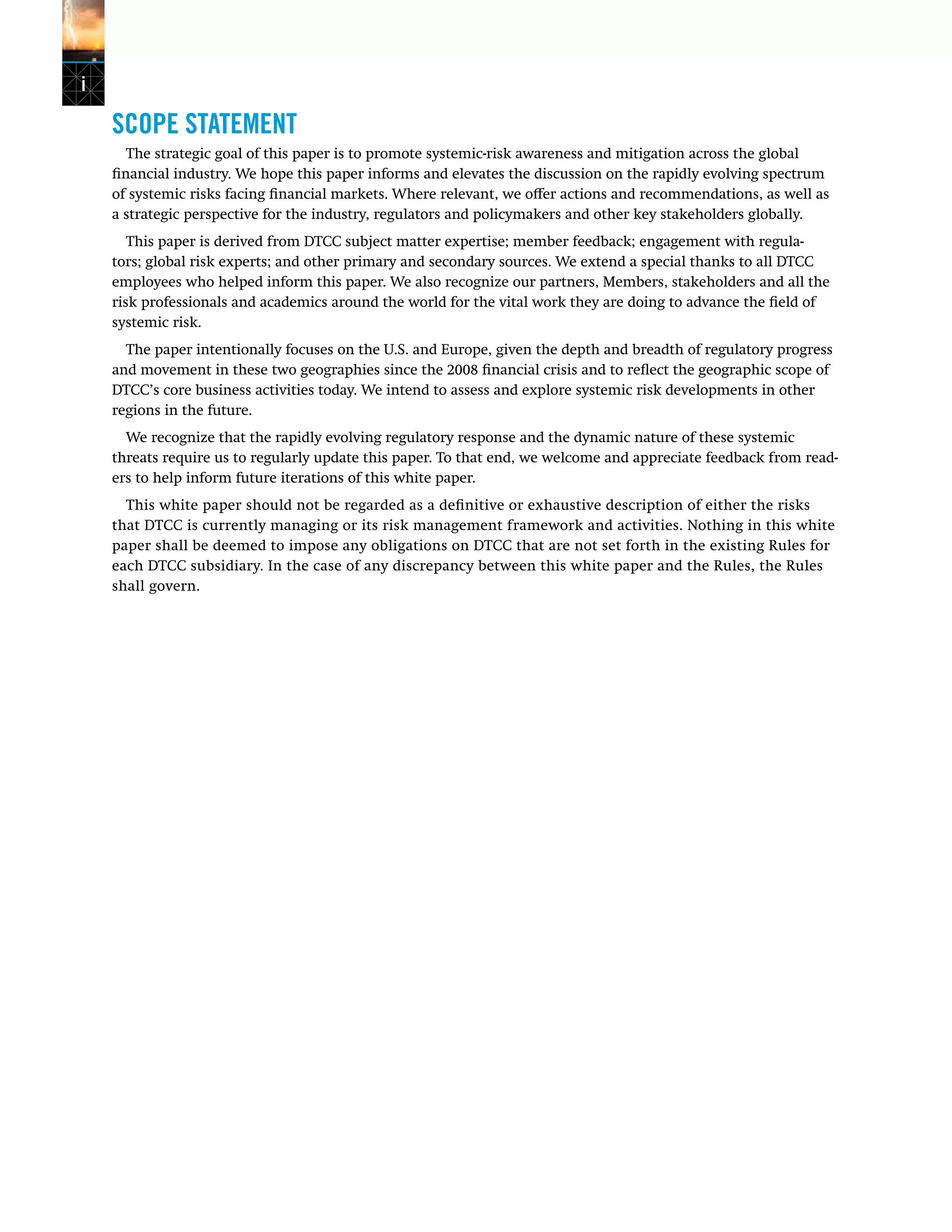 i
SCOPE STATEMENT
The strategic goal of this paper is to promote systemic-risk awareness and mitigation across the global
financial industry. We hope this paper informs and elevates the discussion on the rapidly evolving spectrum
of systemic risks facing financial markets. Where relevant, we offer actions and recommendations, as well as
a strategic perspective for the industry, regulators and policymakers and other key stakeholders globally.
This paper is derived from DTCC subject matter expertise; member feedback; engagement with regula-
tors; global risk experts; and other primary and secondary sources. We extend a special thanks to all DTCC
employees who helped inform this paper. We also recognize our partners, Members, stakeholders and all the
risk professionals and academics around the world for the vital work they are doing to advance the field of
systemic risk.
The paper intentionally focuses on the U.S. and Europe, given the depth and breadth of regulatory progress
and movement in these two geographies since the 2008 financial crisis and to reflect the geographic scope of
DTCC’s core business activities today. We intend to assess and explore systemic risk developments in other
regions in the future.
We recognize that the rapidly evolving regulatory response and the dynamic nature of these systemic
threats require us to regularly update this paper. To that end, we welcome and appreciate feedback from read-
ers to help inform future iterations of this white paper.
This white paper should not be regarded as a definitive or exhaustive description of either the risks
that DTCC is currently managing or its risk management framework and activities. Nothing in this white
paper shall be deemed to impose any obligations on DTCC that are not set forth in the existing Rules for
each DTCC subsidiary. In the case of any discrepancy between this white paper and the Rules, the Rules
shall govern.
 