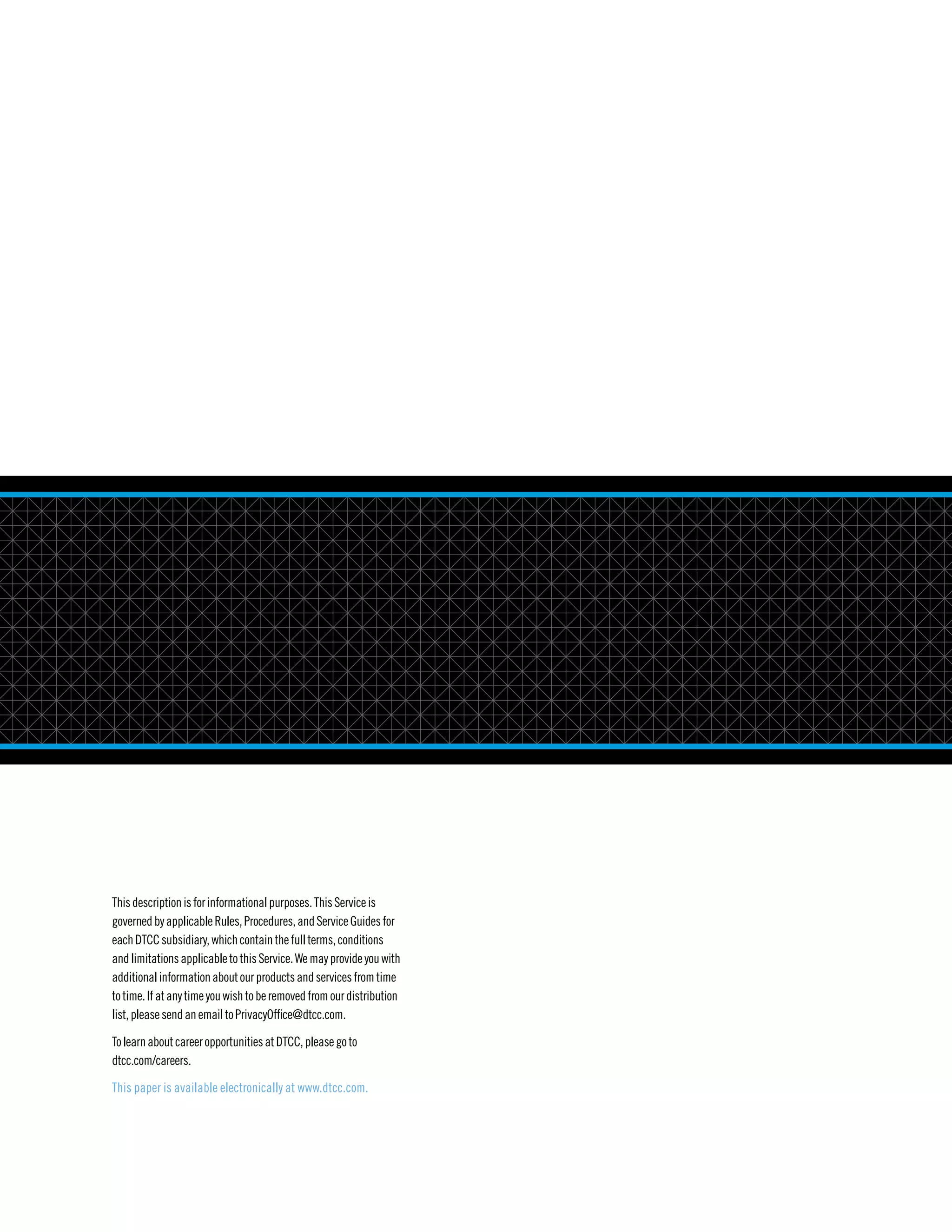 Thisdescriptionisforinformationalpurposes.ThisServiceis
governedbyapplicableRules,Procedures,andServiceGuidesfor
eachDTCCsubsidiary,whichcontainthefullterms,conditions
andlimitationsapplicabletothisService.Wemayprovideyouwith
additionalinformationaboutourproductsandservicesfrom time
totime.Ifatanytimeyouwishtoberemovedfromourdistribution
list,pleasesendan emailtoPrivacyOffice@dtcc.com.
TolearnaboutcareeropportunitiesatDTCC,pleasegoto
dtcc.com/careers.
This paper is available electronically at www.dtcc.com.
 