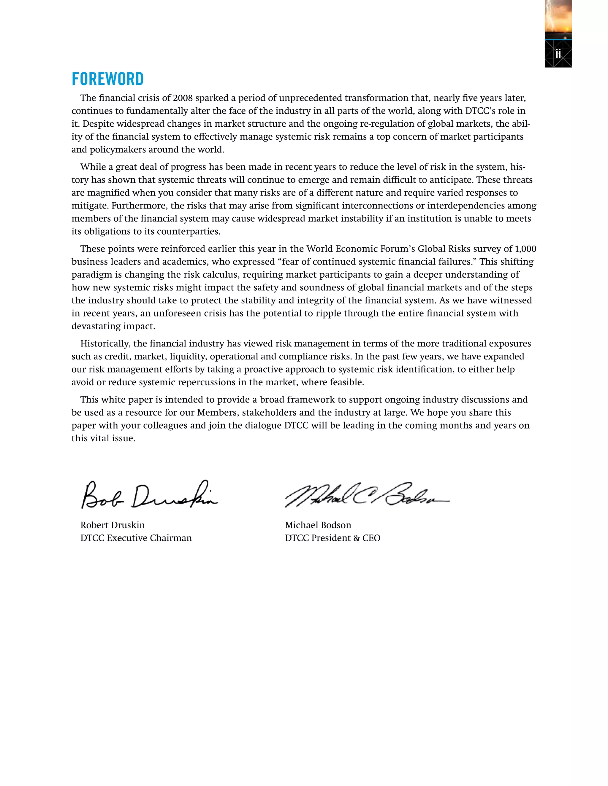 ii
FOREWORD
The financial crisis of 2008 sparked a period of unprecedented transformation that, nearly five years later,
continues to fundamentally alter the face of the industry in all parts of the world, along with DTCC’s role in
it. Despite widespread changes in market structure and the ongoing re-regulation of global markets, the abil-
ity of the financial system to effectively manage systemic risk remains a top concern of market participants
and policymakers around the world.
While a great deal of progress has been made in recent years to reduce the level of risk in the system, his-
tory has shown that systemic threats will continue to emerge and remain difficult to anticipate. These threats
are magnified when you consider that many risks are of a different nature and require varied responses to
mitigate. Furthermore, the risks that may arise from significant interconnections or interdependencies among
members of the financial system may cause widespread market instability if an institution is unable to meets
its obligations to its counterparties.
These points were reinforced earlier this year in the World Economic Forum’s Global Risks survey of 1,000
business leaders and academics, who expressed “fear of continued systemic financial failures.” This shifting
paradigm is changing the risk calculus, requiring market participants to gain a deeper understanding of
how new systemic risks might impact the safety and soundness of global financial markets and of the steps
the industry should take to protect the stability and integrity of the financial system. As we have witnessed
in recent years, an unforeseen crisis has the potential to ripple through the entire financial system with
devastating impact.
Historically, the financial industry has viewed risk management in terms of the more traditional exposures
such as credit, market, liquidity, operational and compliance risks. In the past few years, we have expanded
our risk management efforts by taking a proactive approach to systemic risk identification, to either help
avoid or reduce systemic repercussions in the market, where feasible.
This white paper is intended to provide a broad framework to support ongoing industry discussions and
be used as a resource for our Members, stakeholders and the industry at large. We hope you share this
paper with your colleagues and join the dialogue DTCC will be leading in the coming months and years on
this vital issue.
		
Robert Druskin 	 Michael Bodson	
DTCC Executive Chairman 	 DTCC President & CEO	
 