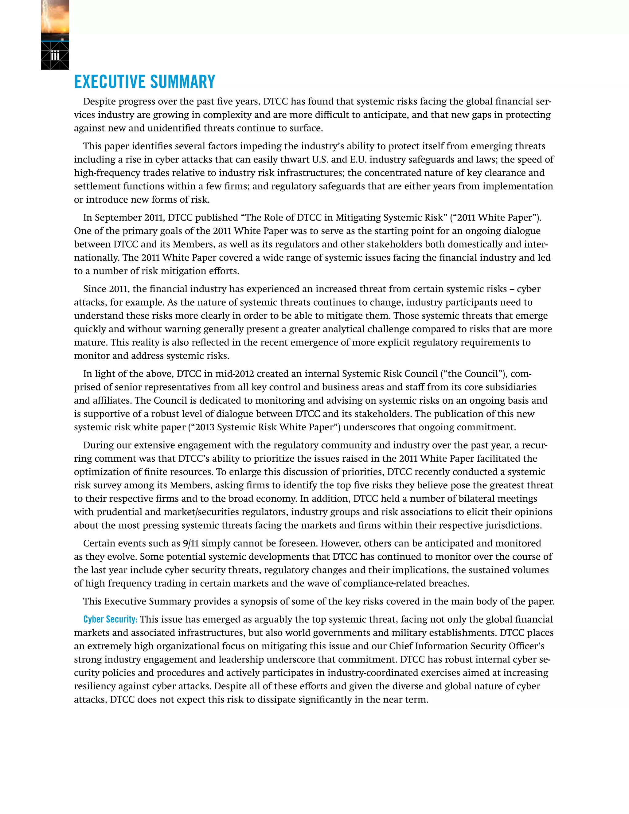 iii
EXECUTIVE SUMMARY
Despite progress over the past five years, DTCC has found that systemic risks facing the global financial ser-
vices industry are growing in complexity and are more difficult to anticipate, and that new gaps in protecting
against new and unidentified threats continue to surface.
This paper identifies several factors impeding the industry’s ability to protect itself from emerging threats
including a rise in cyber attacks that can easily thwart U.S. and E.U. industry safeguards and laws; the speed of
high-frequency trades relative to industry risk infrastructures; the concentrated nature of key clearance and
settlement functions within a few firms; and regulatory safeguards that are either years from implementation
or introduce new forms of risk.
In September 2011, DTCC published “The Role of DTCC in Mitigating Systemic Risk” (“2011 White Paper”).
One of the primary goals of the 2011 White Paper was to serve as the starting point for an ongoing dialogue
between DTCC and its Members, as well as its regulators and other stakeholders both domestically and inter-
nationally. The 2011 White Paper covered a wide range of systemic issues facing the financial industry and led
to a number of risk mitigation efforts.
Since 2011, the financial industry has experienced an increased threat from certain systemic risks -- cyber
attacks, for example. As the nature of systemic threats continues to change, industry participants need to
understand these risks more clearly in order to be able to mitigate them. Those systemic threats that emerge
quickly and without warning generally present a greater analytical challenge compared to risks that are more
mature. This reality is also reflected in the recent emergence of more explicit regulatory requirements to
monitor and address systemic risks.
In light of the above, DTCC in mid-2012 created an internal Systemic Risk Council (“the Council”), com-
prised of senior representatives from all key control and business areas and staff from its core subsidiaries
and affiliates. The Council is dedicated to monitoring and advising on systemic risks on an ongoing basis and
is supportive of a robust level of dialogue between DTCC and its stakeholders. The publication of this new
systemic risk white paper (“2013 Systemic Risk White Paper”) underscores that ongoing commitment.
During our extensive engagement with the regulatory community and industry over the past year, a recur-
ring comment was that DTCC’s ability to prioritize the issues raised in the 2011 White Paper facilitated the
optimization of finite resources. To enlarge this discussion of priorities, DTCC recently conducted a systemic
risk survey among its Members, asking firms to identify the top five risks they believe pose the greatest threat
to their respective firms and to the broad economy. In addition, DTCC held a number of bilateral meetings
with prudential and market/securities regulators, industry groups and risk associations to elicit their opinions
about the most pressing systemic threats facing the markets and firms within their respective jurisdictions.
Certain events such as 9/11 simply cannot be foreseen. However, others can be anticipated and monitored
as they evolve. Some potential systemic developments that DTCC has continued to monitor over the course of
the last year include cyber security threats, regulatory changes and their implications, the sustained volumes
of high frequency trading in certain markets and the wave of compliance-related breaches.
This Executive Summary provides a synopsis of some of the key risks covered in the main body of the paper.
Cyber Security: This issue has emerged as arguably the top systemic threat, facing not only the global financial
markets and associated infrastructures, but also world governments and military establishments. DTCC places
an extremely high organizational focus on mitigating this issue and our Chief Information Security Officer’s
strong industry engagement and leadership underscore that commitment. DTCC has robust internal cyber se-
curity policies and procedures and actively participates in industry-coordinated exercises aimed at increasing
resiliency against cyber attacks. Despite all of these efforts and given the diverse and global nature of cyber
attacks, DTCC does not expect this risk to dissipate significantly in the near term.
 