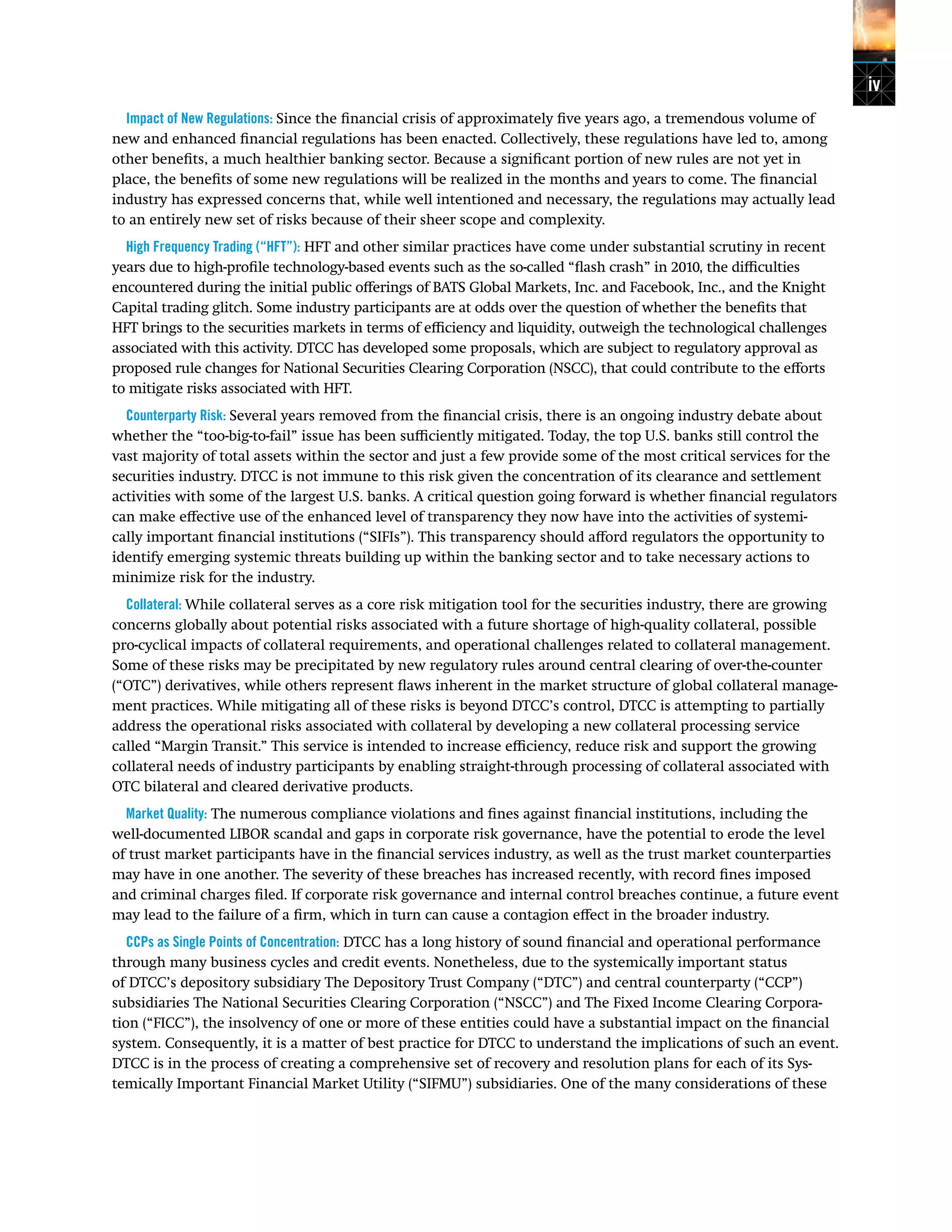 iv
Impact of New Regulations: Since the financial crisis of approximately five years ago, a tremendous volume of
new and enhanced financial regulations has been enacted. Collectively, these regulations have led to, among
other benefits, a much healthier banking sector. Because a significant portion of new rules are not yet in
place, the benefits of some new regulations will be realized in the months and years to come. The financial
industry has expressed concerns that, while well intentioned and necessary, the regulations may actually lead
to an entirely new set of risks because of their sheer scope and complexity.
High Frequency Trading (“HFT”): HFT and other similar practices have come under substantial scrutiny in recent
years due to high-profile technology-based events such as the so-called “flash crash” in 2010, the difficulties
encountered during the initial public offerings of BATS Global Markets, Inc. and Facebook, Inc., and the Knight
Capital trading glitch. Some industry participants are at odds over the question of whether the benefits that
HFT brings to the securities markets in terms of efficiency and liquidity, outweigh the technological challenges
associated with this activity. DTCC has developed some proposals, which are subject to regulatory approval as
proposed rule changes for National Securities Clearing Corporation (NSCC), that could contribute to the efforts
to mitigate risks associated with HFT.
Counterparty Risk: Several years removed from the financial crisis, there is an ongoing industry debate about
whether the “too-big-to-fail” issue has been sufficiently mitigated. Today, the top U.S. banks still control the
vast majority of total assets within the sector and just a few provide some of the most critical services for the
securities industry. DTCC is not immune to this risk given the concentration of its clearance and settlement
activities with some of the largest U.S. banks. A critical question going forward is whether financial regulators
can make effective use of the enhanced level of transparency they now have into the activities of systemi-
cally important financial institutions (“SIFIs”). This transparency should afford regulators the opportunity to
identify emerging systemic threats building up within the banking sector and to take necessary actions to
minimize risk for the industry.
Collateral: While collateral serves as a core risk mitigation tool for the securities industry, there are growing
concerns globally about potential risks associated with a future shortage of high-quality collateral, possible
pro-cyclical impacts of collateral requirements, and operational challenges related to collateral management.
Some of these risks may be precipitated by new regulatory rules around central clearing of over-the-counter
(“OTC”) derivatives, while others represent flaws inherent in the market structure of global collateral manage-
ment practices. While mitigating all of these risks is beyond DTCC’s control, DTCC is attempting to partially
address the operational risks associated with collateral by developing a new collateral processing service
called “Margin Transit.” This service is intended to increase efficiency, reduce risk and support the growing
collateral needs of industry participants by enabling straight-through processing of collateral associated with
OTC bilateral and cleared derivative products.
Market Quality: The numerous compliance violations and fines against financial institutions, including the
well-documented LIBOR scandal and gaps in corporate risk governance, have the potential to erode the level
of trust market participants have in the financial services industry, as well as the trust market counterparties
may have in one another. The severity of these breaches has increased recently, with record fines imposed
and criminal charges filed. If corporate risk governance and internal control breaches continue, a future event
may lead to the failure of a firm, which in turn can cause a contagion effect in the broader industry.
CCPs as Single Points of Concentration: DTCC has a long history of sound financial and operational performance
through many business cycles and credit events. Nonetheless, due to the systemically important status
of DTCC’s depository subsidiary The Depository Trust Company (“DTC”) and central counterparty (“CCP”)
subsidiaries The National Securities Clearing Corporation (“NSCC”) and The Fixed Income Clearing Corpora-
tion (“FICC”), the insolvency of one or more of these entities could have a substantial impact on the financial
system. Consequently, it is a matter of best practice for DTCC to understand the implications of such an event.
DTCC is in the process of creating a comprehensive set of recovery and resolution plans for each of its Sys-
temically Important Financial Market Utility (“SIFMU”) subsidiaries. One of the many considerations of these
 