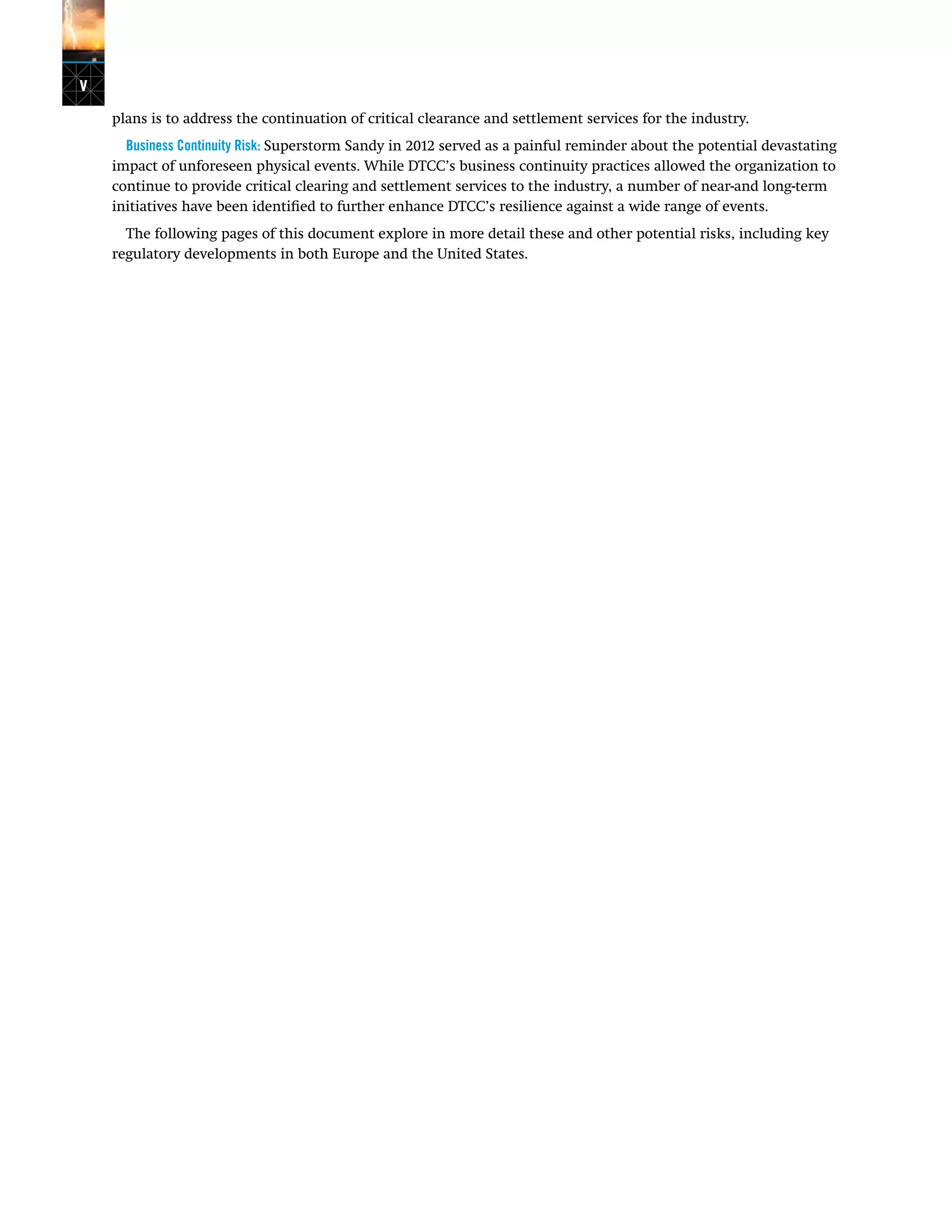 v
plans is to address the continuation of critical clearance and settlement services for the industry.
Business Continuity Risk: Superstorm Sandy in 2012 served as a painful reminder about the potential devastating
impact of unforeseen physical events. While DTCC’s business continuity practices allowed the organization to
continue to provide critical clearing and settlement services to the industry, a number of near-and long-term
initiatives have been identified to further enhance DTCC’s resilience against a wide range of events.
The following pages of this document explore in more detail these and other potential risks, including key
regulatory developments in both Europe and the United States.
 